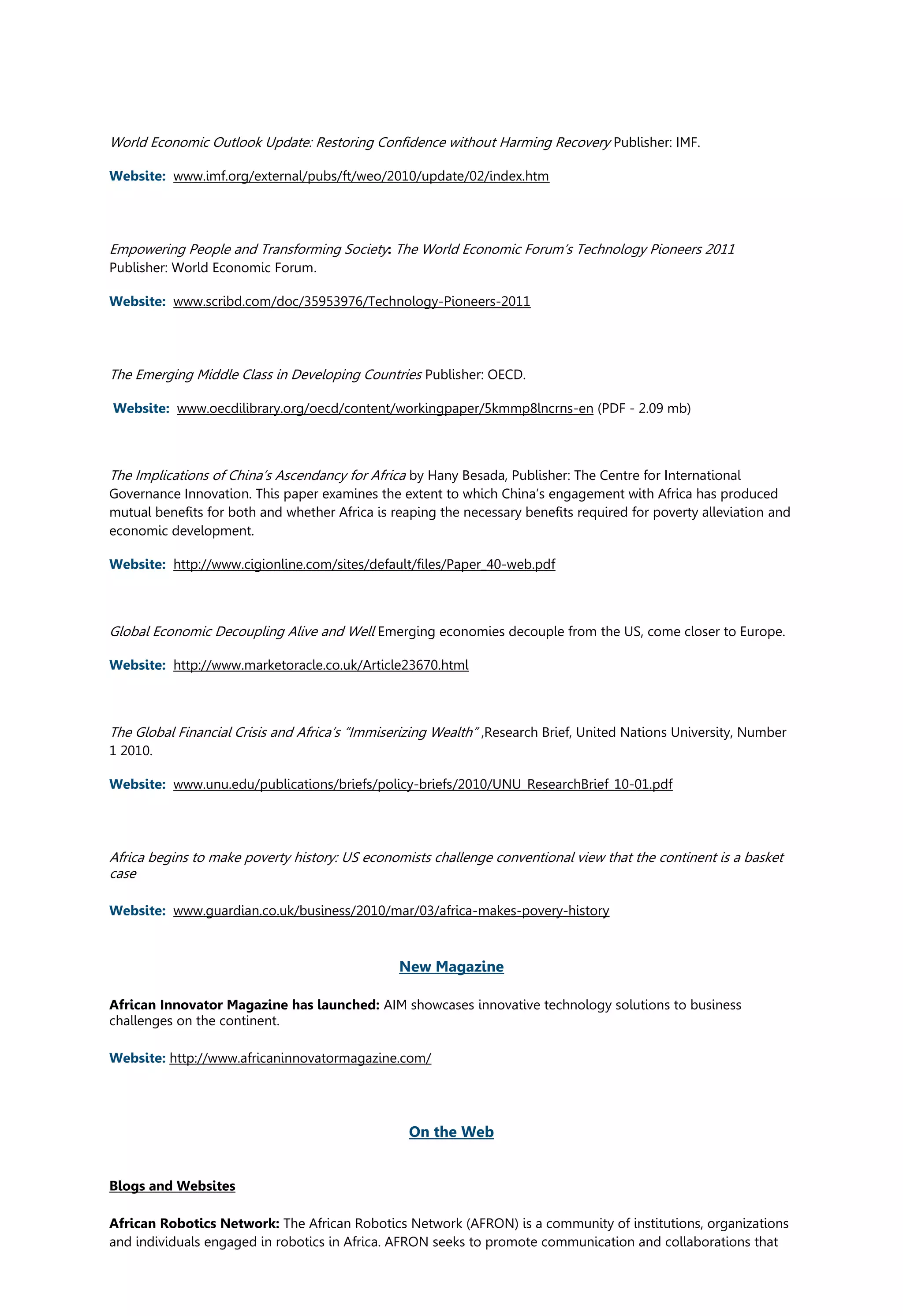 World Economic Outlook Update: Restoring Confidence without Harming Recovery Publisher: IMF.
Website: www.imf.org/external/pubs/ft/weo/2010/update/02/index.htm
Empowering People and Transforming Society: The World Economic Forum’s Technology Pioneers 2011
Publisher: World Economic Forum.
Website: www.scribd.com/doc/35953976/Technology-Pioneers-2011
The Emerging Middle Class in Developing Countries Publisher: OECD.
Website: www.oecdilibrary.org/oecd/content/workingpaper/5kmmp8lncrns-en (PDF - 2.09 mb)
The Implications of China’s Ascendancy for Africa by Hany Besada, Publisher: The Centre for International
Governance Innovation. This paper examines the extent to which China’s engagement with Africa has produced
mutual benefits for both and whether Africa is reaping the necessary benefits required for poverty alleviation and
economic development.
Website: http://www.cigionline.com/sites/default/files/Paper_40-web.pdf
Global Economic Decoupling Alive and Well Emerging economies decouple from the US, come closer to Europe.
Website: http://www.marketoracle.co.uk/Article23670.html
The Global Financial Crisis and Africa’s “Immiserizing Wealth” ,Research Brief, United Nations University, Number
1 2010.
Website: www.unu.edu/publications/briefs/policy-briefs/2010/UNU_ResearchBrief_10-01.pdf
Africa begins to make poverty history: US economists challenge conventional view that the continent is a basket
case
Website: www.guardian.co.uk/business/2010/mar/03/africa-makes-povery-history
New Magazine
African Innovator Magazine has launched: AIM showcases innovative technology solutions to business
challenges on the continent.
Website: http://www.africaninnovatormagazine.com/
On the Web
Blogs and Websites
African Robotics Network: The African Robotics Network (AFRON) is a community of institutions, organizations
and individuals engaged in robotics in Africa. AFRON seeks to promote communication and collaborations that
 
