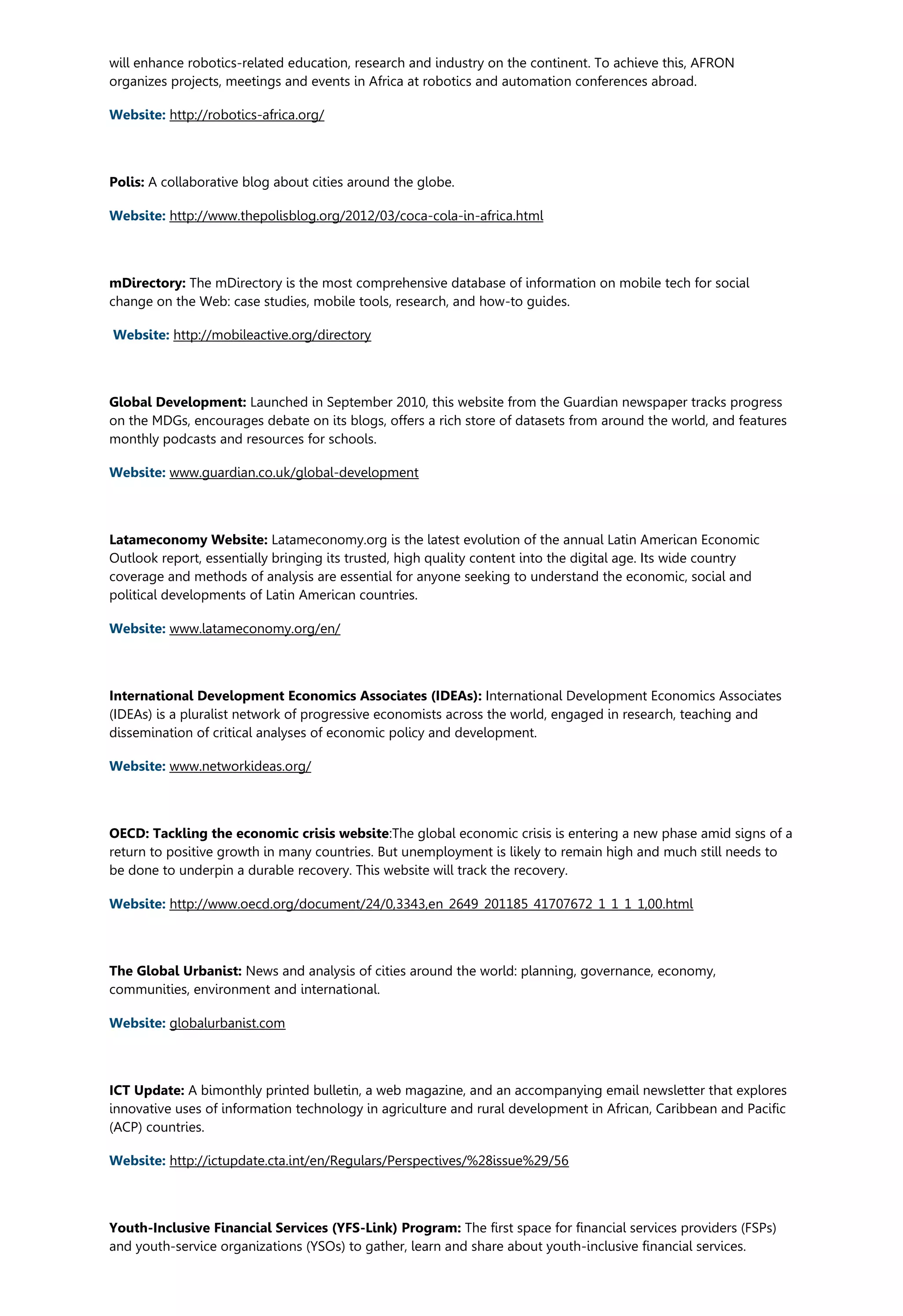 will enhance robotics-related education, research and industry on the continent. To achieve this, AFRON
organizes projects, meetings and events in Africa at robotics and automation conferences abroad.
Website: http://robotics-africa.org/
Polis: A collaborative blog about cities around the globe.
Website: http://www.thepolisblog.org/2012/03/coca-cola-in-africa.html
mDirectory: The mDirectory is the most comprehensive database of information on mobile tech for social
change on the Web: case studies, mobile tools, research, and how-to guides.
Website: http://mobileactive.org/directory
Global Development: Launched in September 2010, this website from the Guardian newspaper tracks progress
on the MDGs, encourages debate on its blogs, offers a rich store of datasets from around the world, and features
monthly podcasts and resources for schools.
Website: www.guardian.co.uk/global-development
Latameconomy Website: Latameconomy.org is the latest evolution of the annual Latin American Economic
Outlook report, essentially bringing its trusted, high quality content into the digital age. Its wide country
coverage and methods of analysis are essential for anyone seeking to understand the economic, social and
political developments of Latin American countries.
Website: www.latameconomy.org/en/
International Development Economics Associates (IDEAs): International Development Economics Associates
(IDEAs) is a pluralist network of progressive economists across the world, engaged in research, teaching and
dissemination of critical analyses of economic policy and development.
Website: www.networkideas.org/
OECD: Tackling the economic crisis website:The global economic crisis is entering a new phase amid signs of a
return to positive growth in many countries. But unemployment is likely to remain high and much still needs to
be done to underpin a durable recovery. This website will track the recovery.
Website: http://www.oecd.org/document/24/0,3343,en_2649_201185_41707672_1_1_1_1,00.html
The Global Urbanist: News and analysis of cities around the world: planning, governance, economy,
communities, environment and international.
Website: globalurbanist.com
ICT Update: A bimonthly printed bulletin, a web magazine, and an accompanying email newsletter that explores
innovative uses of information technology in agriculture and rural development in African, Caribbean and Pacific
(ACP) countries.
Website: http://ictupdate.cta.int/en/Regulars/Perspectives/%28issue%29/56
Youth-Inclusive Financial Services (YFS-Link) Program: The first space for financial services providers (FSPs)
and youth-service organizations (YSOs) to gather, learn and share about youth-inclusive financial services.
 