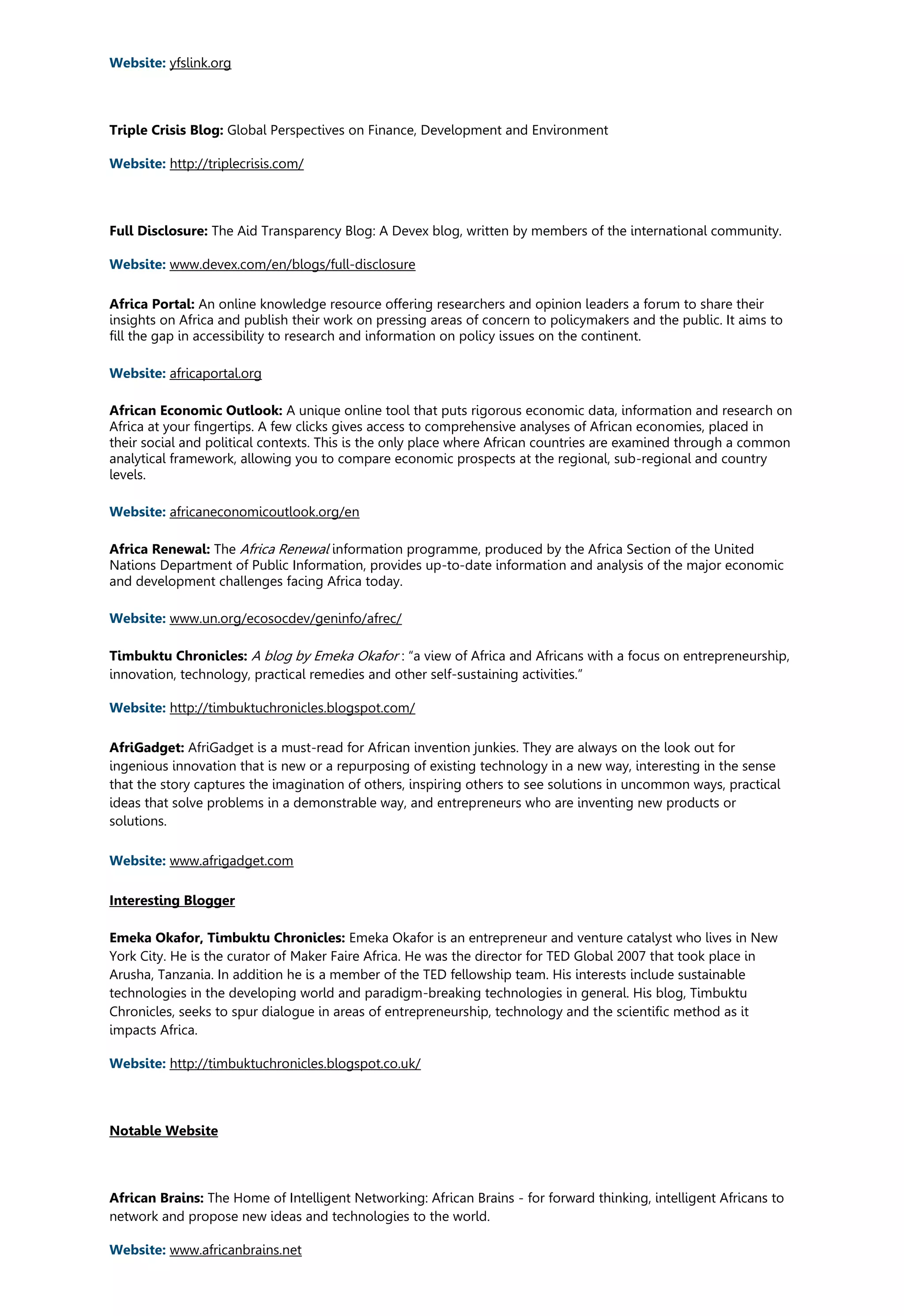 Website: yfslink.org
Triple Crisis Blog: Global Perspectives on Finance, Development and Environment
Website: http://triplecrisis.com/
Full Disclosure: The Aid Transparency Blog: A Devex blog, written by members of the international community.
Website: www.devex.com/en/blogs/full-disclosure
Africa Portal: An online knowledge resource offering researchers and opinion leaders a forum to share their
insights on Africa and publish their work on pressing areas of concern to policymakers and the public. It aims to
fill the gap in accessibility to research and information on policy issues on the continent.
Website: africaportal.org
African Economic Outlook: A unique online tool that puts rigorous economic data, information and research on
Africa at your fingertips. A few clicks gives access to comprehensive analyses of African economies, placed in
their social and political contexts. This is the only place where African countries are examined through a common
analytical framework, allowing you to compare economic prospects at the regional, sub-regional and country
levels.
Website: africaneconomicoutlook.org/en
Africa Renewal: The Africa Renewal information programme, produced by the Africa Section of the United
Nations Department of Public Information, provides up-to-date information and analysis of the major economic
and development challenges facing Africa today.
Website: www.un.org/ecosocdev/geninfo/afrec/
Timbuktu Chronicles: A blog by Emeka Okafor : “a view of Africa and Africans with a focus on entrepreneurship,
innovation, technology, practical remedies and other self-sustaining activities.”
Website: http://timbuktuchronicles.blogspot.com/
AfriGadget: AfriGadget is a must-read for African invention junkies. They are always on the look out for
ingenious innovation that is new or a repurposing of existing technology in a new way, interesting in the sense
that the story captures the imagination of others, inspiring others to see solutions in uncommon ways, practical
ideas that solve problems in a demonstrable way, and entrepreneurs who are inventing new products or
solutions.
Website: www.afrigadget.com
Interesting Blogger
Emeka Okafor, Timbuktu Chronicles: Emeka Okafor is an entrepreneur and venture catalyst who lives in New
York City. He is the curator of Maker Faire Africa. He was the director for TED Global 2007 that took place in
Arusha, Tanzania. In addition he is a member of the TED fellowship team. His interests include sustainable
technologies in the developing world and paradigm-breaking technologies in general. His blog, Timbuktu
Chronicles, seeks to spur dialogue in areas of entrepreneurship, technology and the scientific method as it
impacts Africa.
Website: http://timbuktuchronicles.blogspot.co.uk/
Notable Website
African Brains: The Home of Intelligent Networking: African Brains - for forward thinking, intelligent Africans to
network and propose new ideas and technologies to the world.
Website: www.africanbrains.net
 