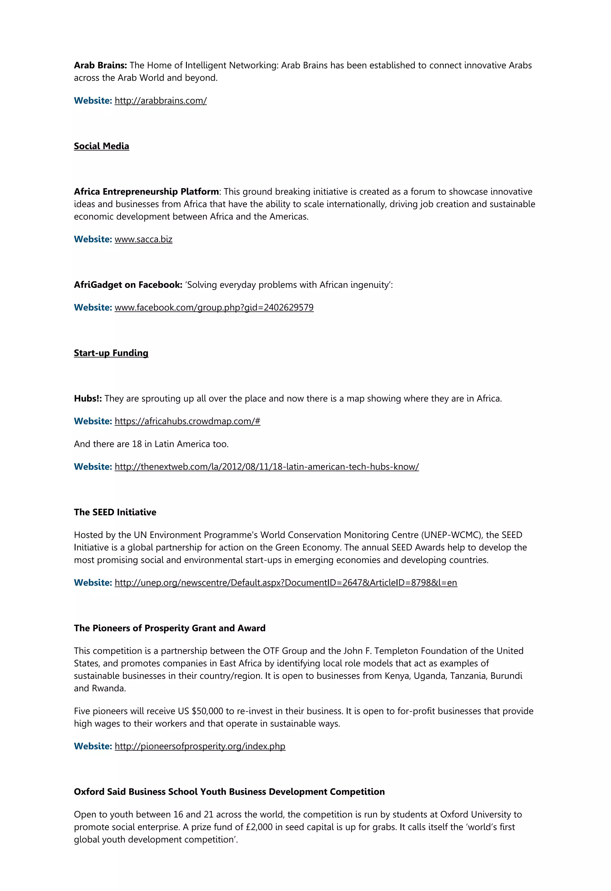 Arab Brains: The Home of Intelligent Networking: Arab Brains has been established to connect innovative Arabs
across the Arab World and beyond.
Website: http://arabbrains.com/
Social Media
Africa Entrepreneurship Platform: This ground breaking initiative is created as a forum to showcase innovative
ideas and businesses from Africa that have the ability to scale internationally, driving job creation and sustainable
economic development between Africa and the Americas.
Website: www.sacca.biz
AfriGadget on Facebook: ‘Solving everyday problems with African ingenuity’:
Website: www.facebook.com/group.php?gid=2402629579
Start-up Funding
Hubs!: They are sprouting up all over the place and now there is a map showing where they are in Africa.
Website: https://africahubs.crowdmap.com/#
And there are 18 in Latin America too.
Website: http://thenextweb.com/la/2012/08/11/18-latin-american-tech-hubs-know/
The SEED Initiative
Hosted by the UN Environment Programme's World Conservation Monitoring Centre (UNEP-WCMC), the SEED
Initiative is a global partnership for action on the Green Economy. The annual SEED Awards help to develop the
most promising social and environmental start-ups in emerging economies and developing countries.
Website: http://unep.org/newscentre/Default.aspx?DocumentID=2647&ArticleID=8798&l=en
The Pioneers of Prosperity Grant and Award
This competition is a partnership between the OTF Group and the John F. Templeton Foundation of the United
States, and promotes companies in East Africa by identifying local role models that act as examples of
sustainable businesses in their country/region. It is open to businesses from Kenya, Uganda, Tanzania, Burundi
and Rwanda.
Five pioneers will receive US $50,000 to re-invest in their business. It is open to for-profit businesses that provide
high wages to their workers and that operate in sustainable ways.
Website: http://pioneersofprosperity.org/index.php
Oxford Said Business School Youth Business Development Competition
Open to youth between 16 and 21 across the world, the competition is run by students at Oxford University to
promote social enterprise. A prize fund of £2,000 in seed capital is up for grabs. It calls itself the ‘world’s first
global youth development competition’.
 