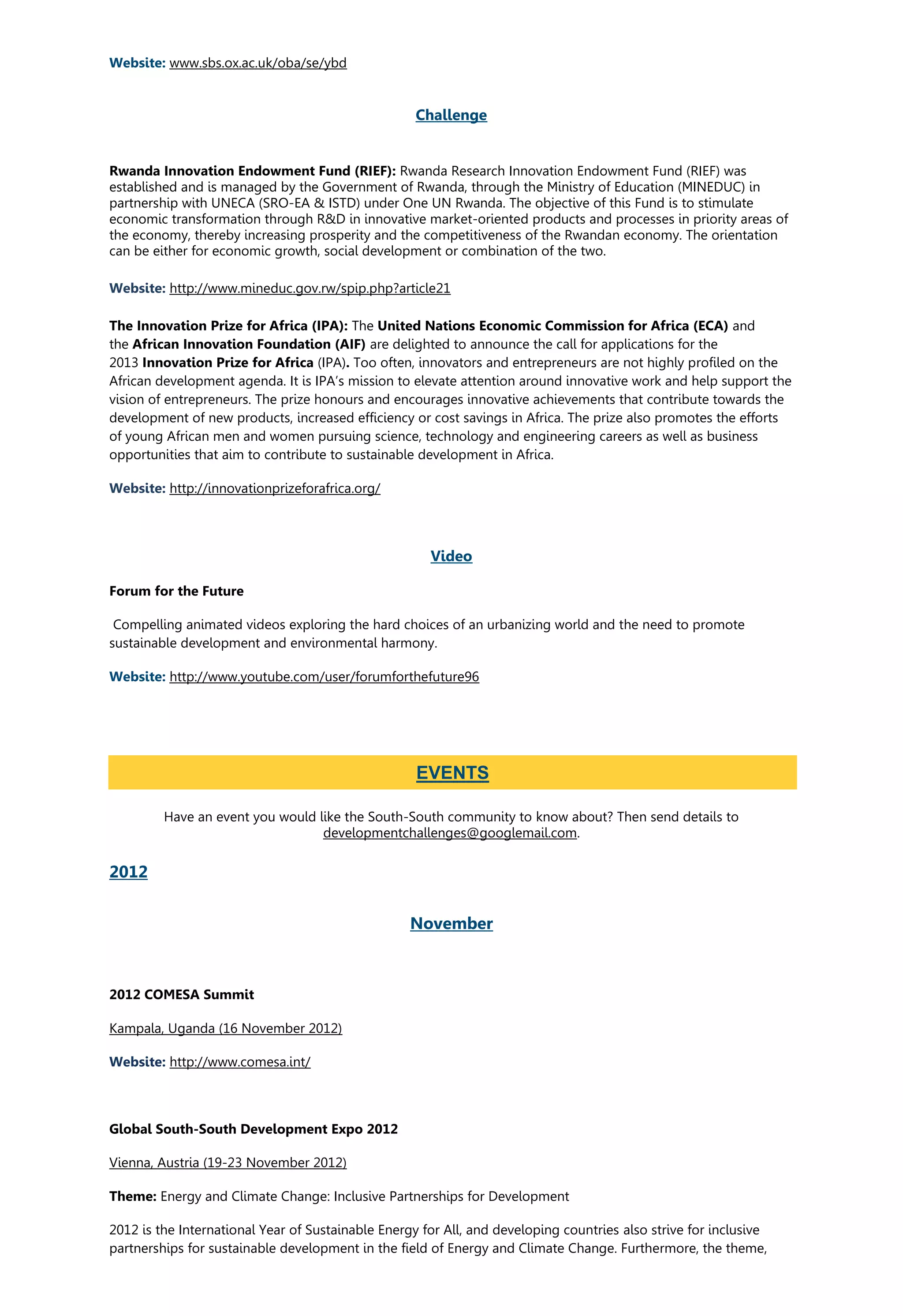 Website: www.sbs.ox.ac.uk/oba/se/ybd
Challenge
Rwanda Innovation Endowment Fund (RIEF): Rwanda Research Innovation Endowment Fund (RIEF) was
established and is managed by the Government of Rwanda, through the Ministry of Education (MINEDUC) in
partnership with UNECA (SRO-EA & ISTD) under One UN Rwanda. The objective of this Fund is to stimulate
economic transformation through R&D in innovative market-oriented products and processes in priority areas of
the economy, thereby increasing prosperity and the competitiveness of the Rwandan economy. The orientation
can be either for economic growth, social development or combination of the two.
http://www.mineduc.gov.rw/spip.php?article21Website:
The Innovation Prize for Africa (IPA): The United Nations Economic Commission for Africa (ECA) and
the African Innovation Foundation (AIF) are delighted to announce the call for applications for the
2013 Innovation Prize for Africa (IPA). Too often, innovators and entrepreneurs are not highly profiled on the
African development agenda. It is IPA’s mission to elevate attention around innovative work and help support the
vision of entrepreneurs. The prize honours and encourages innovative achievements that contribute towards the
development of new products, increased efficiency or cost savings in Africa. The prize also promotes the efforts
of young African men and women pursuing science, technology and engineering careers as well as business
opportunities that aim to contribute to sustainable development in Africa.
http://innovationprizeforafrica.org/Website:
Video
Forum for the Future
Compelling animated videos exploring the hard choices of an urbanizing world and the need to promote
sustainable development and environmental harmony.
Website: http://www.youtube.com/user/forumforthefuture96
Have an event you would like the South-South community to know about? Then send details to
developmentchallenges@googlemail.com.
2012
November
2012 COMESA Summit
Kampala, Uganda (16 November 2012)
Website: http://www.comesa.int/
Global South-South Development Expo 2012
Vienna, Austria (19-23 November 2012)
Theme: Energy and Climate Change: Inclusive Partnerships for Development
2012 is the International Year of Sustainable Energy for All, and developing countries also strive for inclusive
partnerships for sustainable development in the field of Energy and Climate Change. Furthermore, the theme,
EVENTS
 