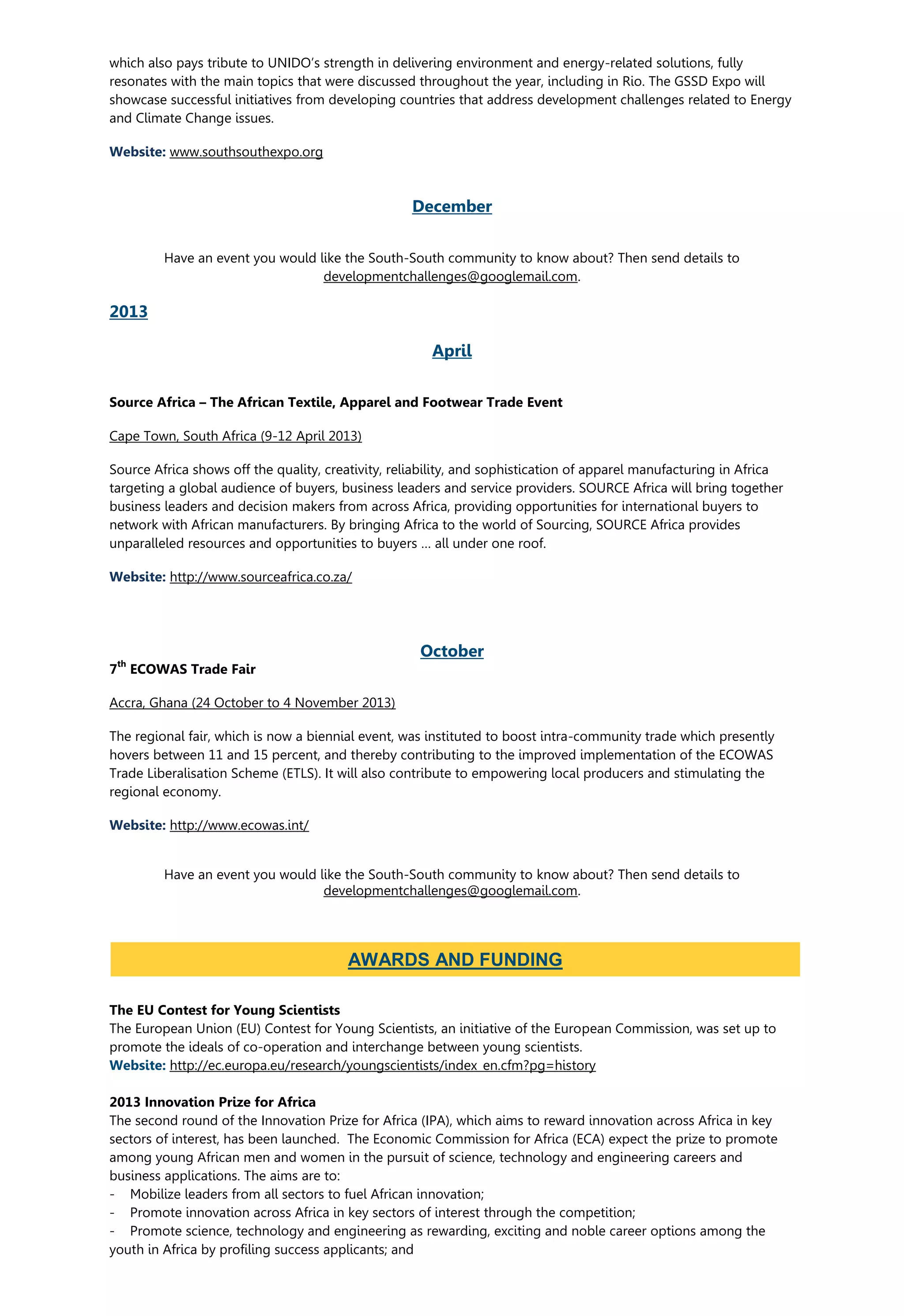 which also pays tribute to UNIDO’s strength in delivering environment and energy-related solutions, fully
resonates with the main topics that were discussed throughout the year, including in Rio. The GSSD Expo will
showcase successful initiatives from developing countries that address development challenges related to Energy
and Climate Change issues.
Website: www.southsouthexpo.org
December
Have an event you would like the South-South community to know about? Then send details to
developmentchallenges@googlemail.com.
2013
April
Source Africa – The African Textile, Apparel and Footwear Trade Event
Cape Town, South Africa (9-12 April 2013)
Source Africa shows off the quality, creativity, reliability, and sophistication of apparel manufacturing in Africa
targeting a global audience of buyers, business leaders and service providers. SOURCE Africa will bring together
business leaders and decision makers from across Africa, providing opportunities for international buyers to
network with African manufacturers. By bringing Africa to the world of Sourcing, SOURCE Africa provides
unparalleled resources and opportunities to buyers … all under one roof.
Website: http://www.sourceafrica.co.za/
October
7
th
ECOWAS Trade Fair
Accra, Ghana (24 October to 4 November 2013)
The regional fair, which is now a biennial event, was instituted to boost intra-community trade which presently
hovers between 11 and 15 percent, and thereby contributing to the improved implementation of the ECOWAS
Trade Liberalisation Scheme (ETLS). It will also contribute to empowering local producers and stimulating the
regional economy.
Website: http://www.ecowas.int/
Have an event you would like the South-South community to know about? Then send details to
developmentchallenges@googlemail.com.
The EU Contest for Young Scientists
The European Union (EU) Contest for Young Scientists, an initiative of the European Commission, was set up to
promote the ideals of co-operation and interchange between young scientists.
Website: http://ec.europa.eu/research/youngscientists/index_en.cfm?pg=history
2013 Innovation Prize for Africa
The second round of the Innovation Prize for Africa (IPA), which aims to reward innovation across Africa in key
sectors of interest, has been launched. The Economic Commission for Africa (ECA) expect the prize to promote
among young African men and women in the pursuit of science, technology and engineering careers and
business applications. The aims are to:
- Mobilize leaders from all sectors to fuel African innovation;
- Promote innovation across Africa in key sectors of interest through the competition;
- Promote science, technology and engineering as rewarding, exciting and noble career options among the
youth in Africa by profiling success applicants; and
AWARDS AND FUNDING
 