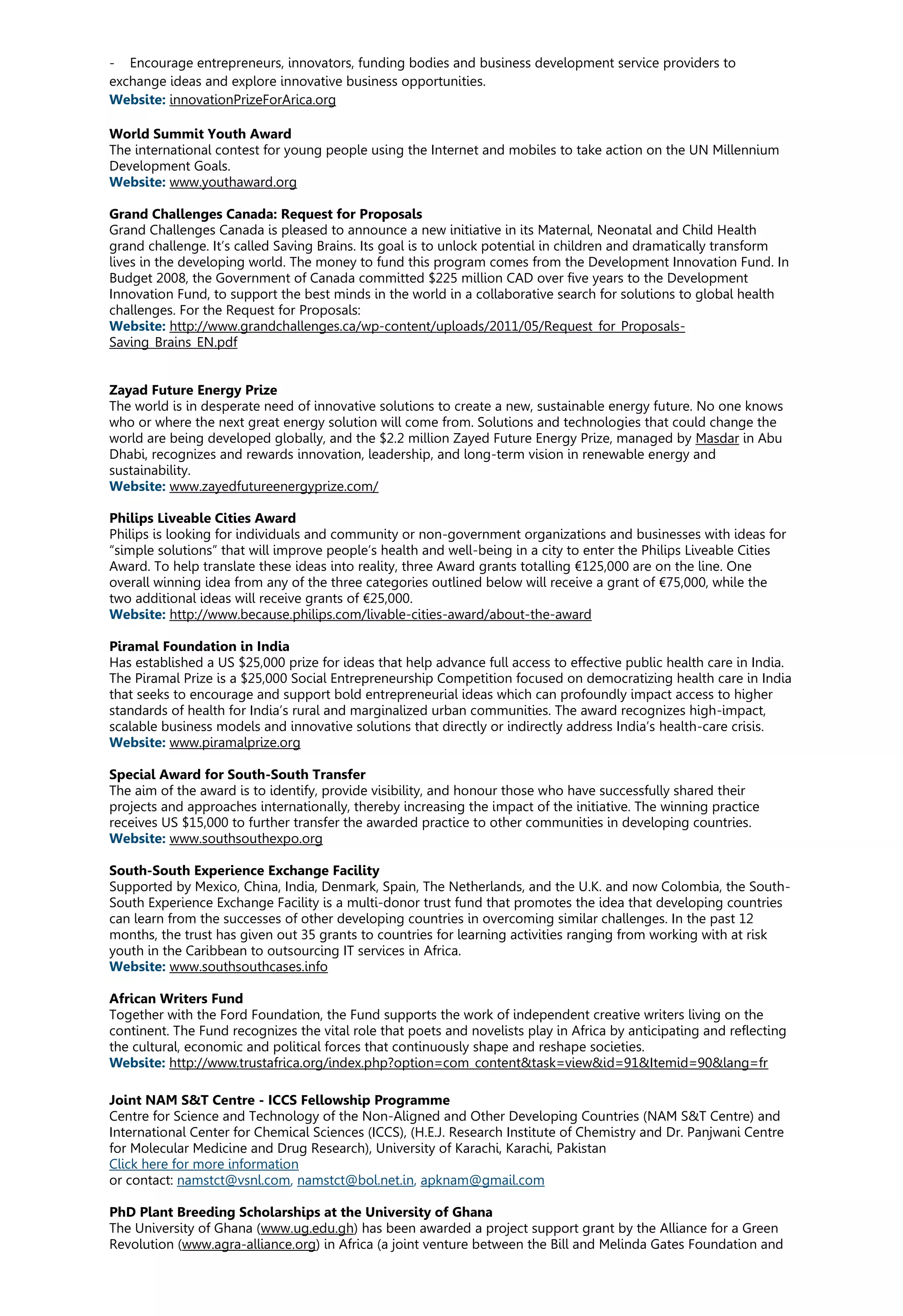 - Encourage entrepreneurs, innovators, funding bodies and business development service providers to
exchange ideas and explore innovative business opportunities.
Website: innovationPrizeForArica.org
World Summit Youth Award
The international contest for young people using the Internet and mobiles to take action on the UN Millennium
Development Goals.
Website: www.youthaward.org
Grand Challenges Canada: Request for Proposals
Grand Challenges Canada is pleased to announce a new initiative in its Maternal, Neonatal and Child Health
grand challenge. It’s called Saving Brains. Its goal is to unlock potential in children and dramatically transform
lives in the developing world. The money to fund this program comes from the Development Innovation Fund. In
Budget 2008, the Government of Canada committed $225 million CAD over five years to the Development
Innovation Fund, to support the best minds in the world in a collaborative search for solutions to global health
challenges. For the Request for Proposals:
Website: http://www.grandchallenges.ca/wp-content/uploads/2011/05/Request_for_Proposals-
Saving_Brains_EN.pdf
Zayad Future Energy Prize
The world is in desperate need of innovative solutions to create a new, sustainable energy future. No one knows
who or where the next great energy solution will come from. Solutions and technologies that could change the
world are being developed globally, and the $2.2 million Zayed Future Energy Prize, managed by Masdar in Abu
Dhabi, recognizes and rewards innovation, leadership, and long-term vision in renewable energy and
sustainability.
Website: www.zayedfutureenergyprize.com/
Philips Liveable Cities Award
Philips is looking for individuals and community or non-government organizations and businesses with ideas for
“simple solutions” that will improve people’s health and well-being in a city to enter the Philips Liveable Cities
Award. To help translate these ideas into reality, three Award grants totalling €125,000 are on the line. One
overall winning idea from any of the three categories outlined below will receive a grant of €75,000, while the
two additional ideas will receive grants of €25,000.
Website: http://www.because.philips.com/livable-cities-award/about-the-award
Piramal Foundation in India
Has established a US $25,000 prize for ideas that help advance full access to effective public health care in India.
The Piramal Prize is a $25,000 Social Entrepreneurship Competition focused on democratizing health care in India
that seeks to encourage and support bold entrepreneurial ideas which can profoundly impact access to higher
standards of health for India’s rural and marginalized urban communities. The award recognizes high-impact,
scalable business models and innovative solutions that directly or indirectly address India’s health-care crisis.
Website: www.piramalprize.org
Special Award for South-South Transfer
The aim of the award is to identify, provide visibility, and honour those who have successfully shared their
projects and approaches internationally, thereby increasing the impact of the initiative. The winning practice
receives US $15,000 to further transfer the awarded practice to other communities in developing countries.
Website: www.southsouthexpo.org
South-South Experience Exchange Facility
Supported by Mexico, China, India, Denmark, Spain, The Netherlands, and the U.K. and now Colombia, the South-
South Experience Exchange Facility is a multi-donor trust fund that promotes the idea that developing countries
can learn from the successes of other developing countries in overcoming similar challenges. In the past 12
months, the trust has given out 35 grants to countries for learning activities ranging from working with at risk
youth in the Caribbean to outsourcing IT services in Africa.
Website: www.southsouthcases.info
African Writers Fund
Together with the Ford Foundation, the Fund supports the work of independent creative writers living on the
continent. The Fund recognizes the vital role that poets and novelists play in Africa by anticipating and reflecting
the cultural, economic and political forces that continuously shape and reshape societies.
Website: http://www.trustafrica.org/index.php?option=com_content&task=view&id=91&Itemid=90&lang=fr
Joint NAM S&T Centre - ICCS Fellowship Programme
Centre for Science and Technology of the Non-Aligned and Other Developing Countries (NAM S&T Centre) and
International Center for Chemical Sciences (ICCS), (H.E.J. Research Institute of Chemistry and Dr. Panjwani Centre
for Molecular Medicine and Drug Research), University of Karachi, Karachi, Pakistan
Click here for more information
or contact: namstct@vsnl.com, namstct@bol.net.in, apknam@gmail.com
PhD Plant Breeding Scholarships at the University of Ghana
The University of Ghana (www.ug.edu.gh) has been awarded a project support grant by the Alliance for a Green
Revolution (www.agra-alliance.org) in Africa (a joint venture between the Bill and Melinda Gates Foundation and
 