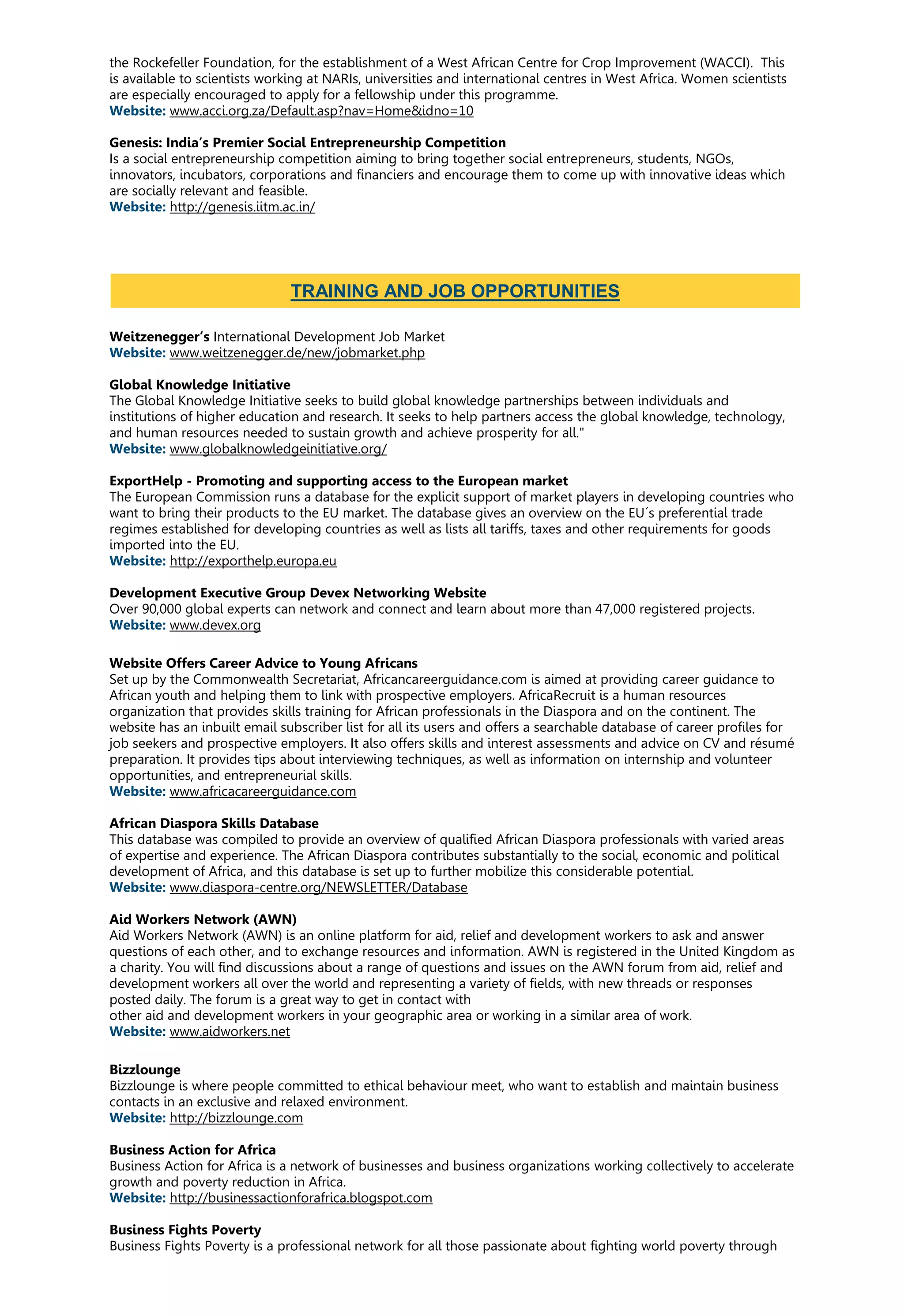 the Rockefeller Foundation, for the establishment of a West African Centre for Crop Improvement (WACCI). This
is available to scientists working at NARIs, universities and international centres in West Africa. Women scientists
are especially encouraged to apply for a fellowship under this programme.
Website: www.acci.org.za/Default.asp?nav=Home&idno=10
Genesis: India’s Premier Social Entrepreneurship Competition
Is a social entrepreneurship competition aiming to bring together social entrepreneurs, students, NGOs,
innovators, incubators, corporations and financiers and encourage them to come up with innovative ideas which
are socially relevant and feasible.
Website: http://genesis.iitm.ac.in/
Weitzenegger’s International Development Job Market
Website: www.weitzenegger.de/new/jobmarket.php
Global Knowledge Initiative
The Global Knowledge Initiative seeks to build global knowledge partnerships between individuals and
institutions of higher education and research. It seeks to help partners access the global knowledge, technology,
and human resources needed to sustain growth and achieve prosperity for all."
Website: www.globalknowledgeinitiative.org/
ExportHelp - Promoting and supporting access to the European market
The European Commission runs a database for the explicit support of market players in developing countries who
want to bring their products to the EU market. The database gives an overview on the EU´s preferential trade
regimes established for developing countries as well as lists all tariffs, taxes and other requirements for goods
imported into the EU.
Website: http://exporthelp.europa.eu
Development Executive Group Devex Networking Website
Over 90,000 global experts can network and connect and learn about more than 47,000 registered projects.
Website: www.devex.org
Website Offers Career Advice to Young Africans
Set up by the Commonwealth Secretariat, Africancareerguidance.com is aimed at providing career guidance to
African youth and helping them to link with prospective employers. AfricaRecruit is a human resources
organization that provides skills training for African professionals in the Diaspora and on the continent. The
website has an inbuilt email subscriber list for all its users and offers a searchable database of career profiles for
job seekers and prospective employers. It also offers skills and interest assessments and advice on CV and résumé
preparation. It provides tips about interviewing techniques, as well as information on internship and volunteer
opportunities, and entrepreneurial skills.
Website: www.africacareerguidance.com
African Diaspora Skills Database
This database was compiled to provide an overview of qualified African Diaspora professionals with varied areas
of expertise and experience. The African Diaspora contributes substantially to the social, economic and political
development of Africa, and this database is set up to further mobilize this considerable potential.
Website: www.diaspora-centre.org/NEWSLETTER/Database
Aid Workers Network (AWN)
Aid Workers Network (AWN) is an online platform for aid, relief and development workers to ask and answer
questions of each other, and to exchange resources and information. AWN is registered in the United Kingdom as
a charity. You will find discussions about a range of questions and issues on the AWN forum from aid, relief and
development workers all over the world and representing a variety of fields, with new threads or responses
posted daily. The forum is a great way to get in contact with
other aid and development workers in your geographic area or working in a similar area of work.
Website: www.aidworkers.net
Bizzlounge
Bizzlounge is where people committed to ethical behaviour meet, who want to establish and maintain business
contacts in an exclusive and relaxed environment.
Website: http://bizzlounge.com
Business Action for Africa
Business Action for Africa is a network of businesses and business organizations working collectively to accelerate
growth and poverty reduction in Africa.
Website: http://businessactionforafrica.blogspot.com
Business Fights Poverty
Business Fights Poverty is a professional network for all those passionate about fighting world poverty through
TRAINING AND JOB OPPORTUNITIES
 