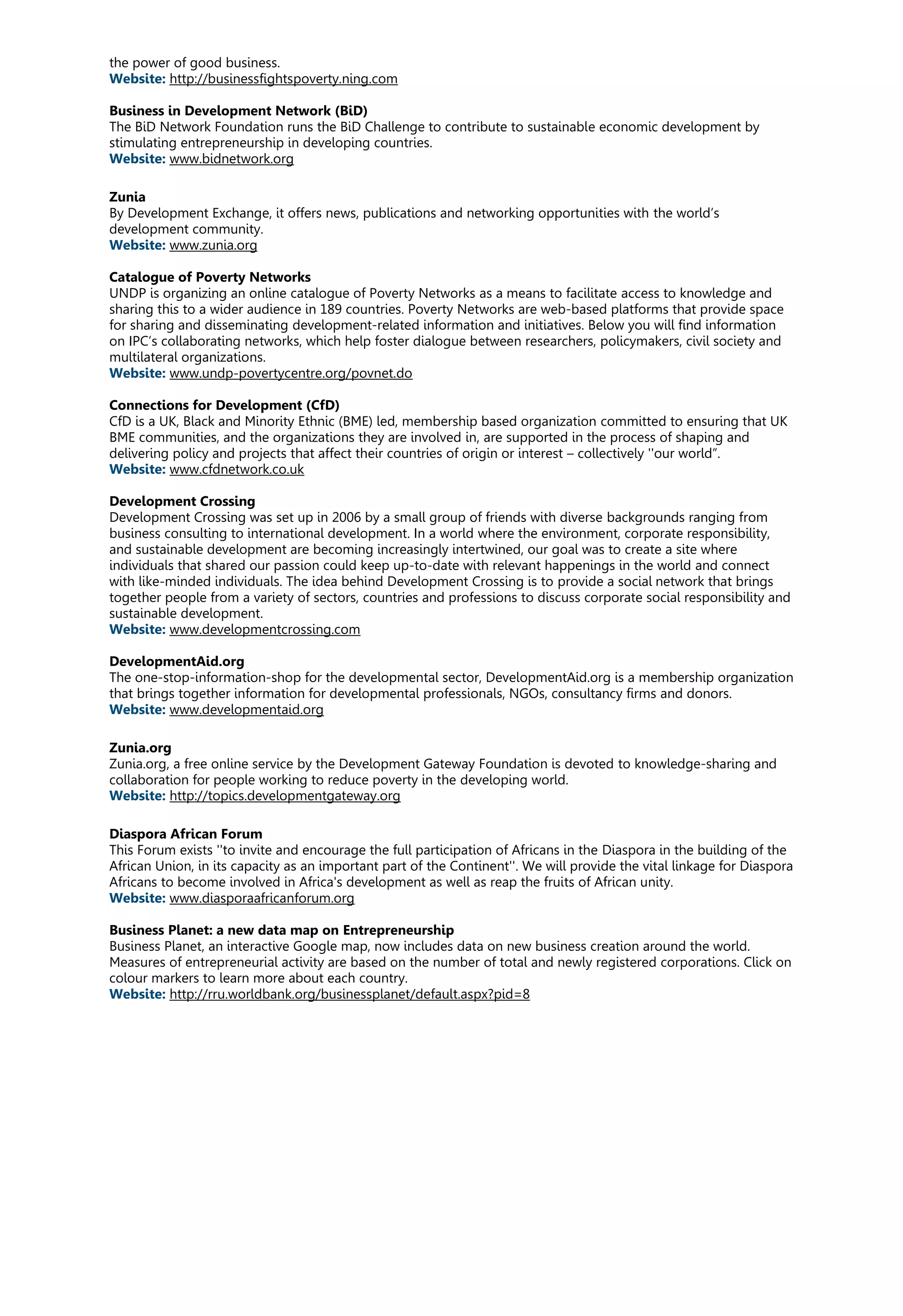 the power of good business.
Website: http://businessfightspoverty.ning.com
Business in Development Network (BiD)
The BiD Network Foundation runs the BiD Challenge to contribute to sustainable economic development by
stimulating entrepreneurship in developing countries.
Website: www.bidnetwork.org
Zunia
By Development Exchange, it offers news, publications and networking opportunities with the world’s
development community.
Website: www.zunia.org
Catalogue of Poverty Networks
UNDP is organizing an online catalogue of Poverty Networks as a means to facilitate access to knowledge and
sharing this to a wider audience in 189 countries. Poverty Networks are web-based platforms that provide space
for sharing and disseminating development-related information and initiatives. Below you will find information
on IPC’s collaborating networks, which help foster dialogue between researchers, policymakers, civil society and
multilateral organizations.
Website: www.undp-povertycentre.org/povnet.do
Connections for Development (CfD)
CfD is a UK, Black and Minority Ethnic (BME) led, membership based organization committed to ensuring that UK
BME communities, and the organizations they are involved in, are supported in the process of shaping and
delivering policy and projects that affect their countries of origin or interest – collectively ''our world”.
Website: www.cfdnetwork.co.uk
Development Crossing
Development Crossing was set up in 2006 by a small group of friends with diverse backgrounds ranging from
business consulting to international development. In a world where the environment, corporate responsibility,
and sustainable development are becoming increasingly intertwined, our goal was to create a site where
individuals that shared our passion could keep up-to-date with relevant happenings in the world and connect
with like-minded individuals. The idea behind Development Crossing is to provide a social network that brings
together people from a variety of sectors, countries and professions to discuss corporate social responsibility and
sustainable development.
Website: www.developmentcrossing.com
DevelopmentAid.org
The one-stop-information-shop for the developmental sector, DevelopmentAid.org is a membership organization
that brings together information for developmental professionals, NGOs, consultancy firms and donors.
Website: www.developmentaid.org
Zunia.org
Zunia.org, a free online service by the Development Gateway Foundation is devoted to knowledge-sharing and
collaboration for people working to reduce poverty in the developing world.
Website: http://topics.developmentgateway.org
Diaspora African Forum
This Forum exists ''to invite and encourage the full participation of Africans in the Diaspora in the building of the
African Union, in its capacity as an important part of the Continent''. We will provide the vital linkage for Diaspora
Africans to become involved in Africa's development as well as reap the fruits of African unity.
Website: www.diasporaafricanforum.org
Business Planet: a new data map on Entrepreneurship
Business Planet, an interactive Google map, now includes data on new business creation around the world.
Measures of entrepreneurial activity are based on the number of total and newly registered corporations. Click on
colour markers to learn more about each country.
Website: http://rru.worldbank.org/businessplanet/default.aspx?pid=8
 