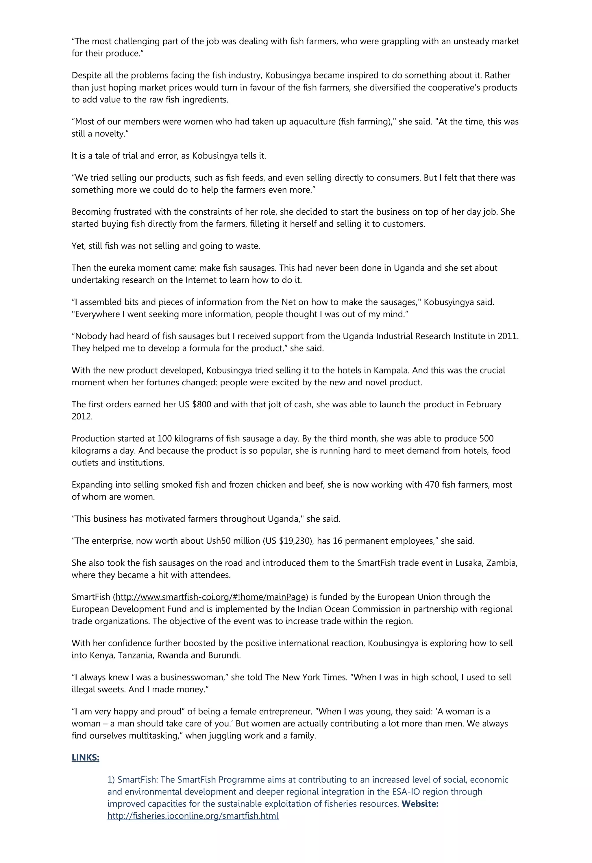 “The most challenging part of the job was dealing with fish farmers, who were grappling with an unsteady market
for their produce.”
Despite all the problems facing the fish industry, Kobusingya became inspired to do something about it. Rather
than just hoping market prices would turn in favour of the fish farmers, she diversified the cooperative’s products
to add value to the raw fish ingredients.
“Most of our members were women who had taken up aquaculture (fish farming)," she said. "At the time, this was
still a novelty.”
It is a tale of trial and error, as Kobusingya tells it.
“We tried selling our products, such as fish feeds, and even selling directly to consumers. But I felt that there was
something more we could do to help the farmers even more.”
Becoming frustrated with the constraints of her role, she decided to start the business on top of her day job. She
started buying fish directly from the farmers, filleting it herself and selling it to customers.
Yet, still fish was not selling and going to waste.
Then the eureka moment came: make fish sausages. This had never been done in Uganda and she set about
undertaking research on the Internet to learn how to do it.
“I assembled bits and pieces of information from the Net on how to make the sausages," Kobusyingya said.
"Everywhere I went seeking more information, people thought I was out of my mind.”
“Nobody had heard of fish sausages but I received support from the Uganda Industrial Research Institute in 2011.
They helped me to develop a formula for the product,” she said.
With the new product developed, Kobusingya tried selling it to the hotels in Kampala. And this was the crucial
moment when her fortunes changed: people were excited by the new and novel product.
The first orders earned her US $800 and with that jolt of cash, she was able to launch the product in February
2012.
Production started at 100 kilograms of fish sausage a day. By the third month, she was able to produce 500
kilograms a day. And because the product is so popular, she is running hard to meet demand from hotels, food
outlets and institutions.
Expanding into selling smoked fish and frozen chicken and beef, she is now working with 470 fish farmers, most
of whom are women.
“This business has motivated farmers throughout Uganda," she said.
“The enterprise, now worth about Ush50 million (US $19,230), has 16 permanent employees,” she said.
She also took the fish sausages on the road and introduced them to the SmartFish trade event in Lusaka, Zambia,
where they became a hit with attendees.
SmartFish (http://www.smartfish-coi.org/#!home/mainPage) is funded by the European Union through the
European Development Fund and is implemented by the Indian Ocean Commission in partnership with regional
trade organizations. The objective of the event was to increase trade within the region.
With her confidence further boosted by the positive international reaction, Koubusingya is exploring how to sell
into Kenya, Tanzania, Rwanda and Burundi.
“I always knew I was a businesswoman,” she told The New York Times. “When I was in high school, I used to sell
illegal sweets. And I made money.”
“I am very happy and proud” of being a female entrepreneur. “When I was young, they said: ‘A woman is a
woman – a man should take care of you.’ But women are actually contributing a lot more than men. We always
find ourselves multitasking,” when juggling work and a family.
LINKS:
1) SmartFish: The SmartFish Programme aims at contributing to an increased level of social, economic
and environmental development and deeper regional integration in the ESA-IO region through
improved capacities for the sustainable exploitation of fisheries resources. Website:
http://fisheries.ioconline.org/smartfish.html
 