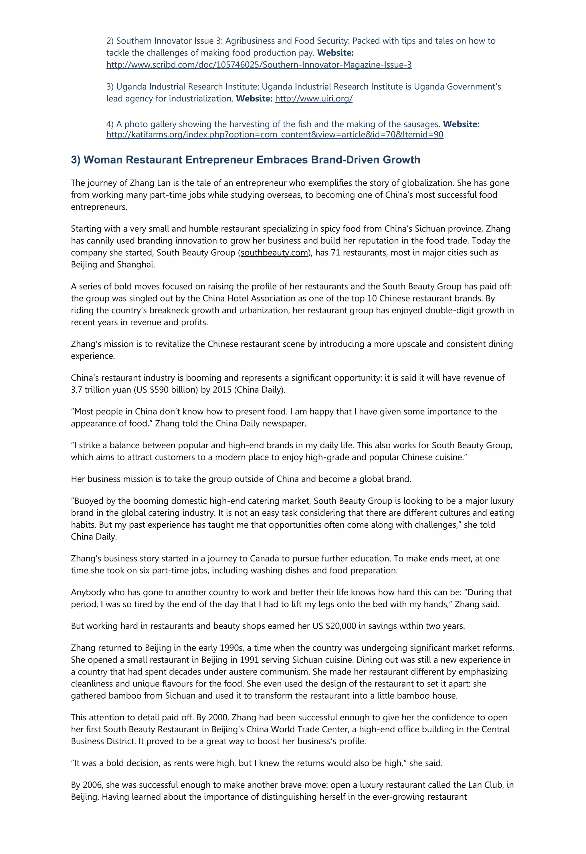 2) Southern Innovator Issue 3: Agribusiness and Food Security: Packed with tips and tales on how to
tackle the challenges of making food production pay. Website:
http://www.scribd.com/doc/105746025/Southern-Innovator-Magazine-Issue-3
3) Uganda Industrial Research Institute: Uganda Industrial Research Institute is Uganda Government's
lead agency for industrialization. Website: http://www.uiri.org/
4) A photo gallery showing the harvesting of the fish and the making of the sausages. Website:
http://katifarms.org/index.php?option=com_content&view=article&id=70&Itemid=90
3) Woman Restaurant Entrepreneur Embraces Brand-Driven Growth
The journey of Zhang Lan is the tale of an entrepreneur who exemplifies the story of globalization. She has gone
from working many part-time jobs while studying overseas, to becoming one of China’s most successful food
entrepreneurs.
Starting with a very small and humble restaurant specializing in spicy food from China’s Sichuan province, Zhang
has cannily used branding innovation to grow her business and build her reputation in the food trade. Today the
company she started, South Beauty Group (southbeauty.com), has 71 restaurants, most in major cities such as
Beijing and Shanghai.
A series of bold moves focused on raising the profile of her restaurants and the South Beauty Group has paid off:
the group was singled out by the China Hotel Association as one of the top 10 Chinese restaurant brands. By
riding the country’s breakneck growth and urbanization, her restaurant group has enjoyed double-digit growth in
recent years in revenue and profits.
Zhang's mission is to revitalize the Chinese restaurant scene by introducing a more upscale and consistent dining
experience.
China’s restaurant industry is booming and represents a significant opportunity: it is said it will have revenue of
3.7 trillion yuan (US $590 billion) by 2015 (China Daily).
“Most people in China don’t know how to present food. I am happy that I have given some importance to the
appearance of food,” Zhang told the China Daily newspaper.
“I strike a balance between popular and high-end brands in my daily life. This also works for South Beauty Group,
which aims to attract customers to a modern place to enjoy high-grade and popular Chinese cuisine.”
Her business mission is to take the group outside of China and become a global brand.
“Buoyed by the booming domestic high-end catering market, South Beauty Group is looking to be a major luxury
brand in the global catering industry. It is not an easy task considering that there are different cultures and eating
habits. But my past experience has taught me that opportunities often come along with challenges,” she told
China Daily.
Zhang's business story started in a journey to Canada to pursue further education. To make ends meet, at one
time she took on six part-time jobs, including washing dishes and food preparation.
Anybody who has gone to another country to work and better their life knows how hard this can be: “During that
period, I was so tired by the end of the day that I had to lift my legs onto the bed with my hands,” Zhang said.
But working hard in restaurants and beauty shops earned her US $20,000 in savings within two years.
Zhang returned to Beijing in the early 1990s, a time when the country was undergoing significant market reforms.
She opened a small restaurant in Beijing in 1991 serving Sichuan cuisine. Dining out was still a new experience in
a country that had spent decades under austere communism. She made her restaurant different by emphasizing
cleanliness and unique flavours for the food. She even used the design of the restaurant to set it apart: she
gathered bamboo from Sichuan and used it to transform the restaurant into a little bamboo house.
This attention to detail paid off. By 2000, Zhang had been successful enough to give her the confidence to open
her first South Beauty Restaurant in Beijing’s China World Trade Center, a high-end office building in the Central
Business District. It proved to be a great way to boost her business’s profile.
“It was a bold decision, as rents were high, but I knew the returns would also be high,” she said.
By 2006, she was successful enough to make another brave move: open a luxury restaurant called the Lan Club, in
Beijing. Having learned about the importance of distinguishing herself in the ever-growing restaurant
 