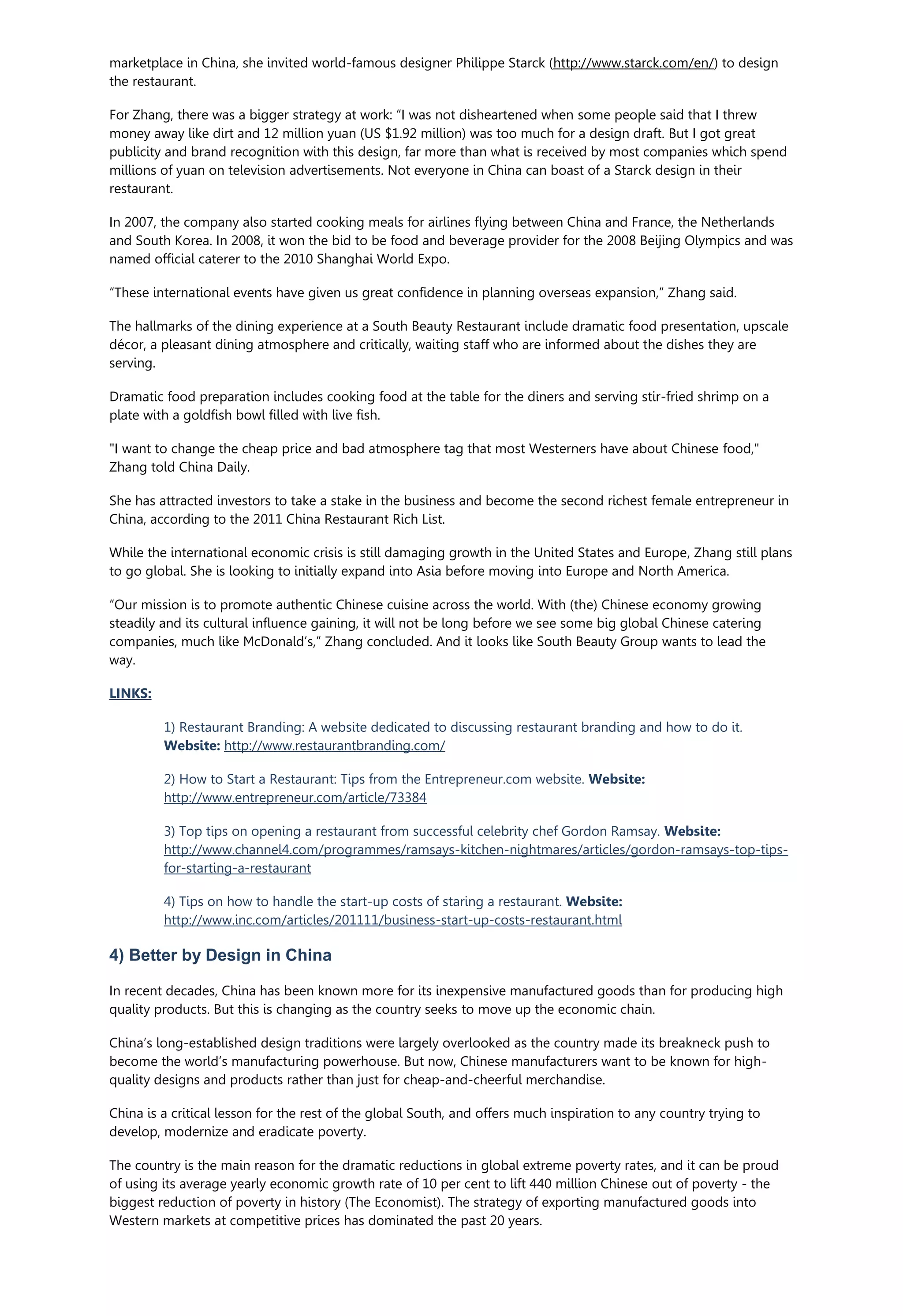 marketplace in China, she invited world-famous designer Philippe Starck (http://www.starck.com/en/) to design
the restaurant.
For Zhang, there was a bigger strategy at work: “I was not disheartened when some people said that I threw
money away like dirt and 12 million yuan (US $1.92 million) was too much for a design draft. But I got great
publicity and brand recognition with this design, far more than what is received by most companies which spend
millions of yuan on television advertisements. Not everyone in China can boast of a Starck design in their
restaurant.
In 2007, the company also started cooking meals for airlines flying between China and France, the Netherlands
and South Korea. In 2008, it won the bid to be food and beverage provider for the 2008 Beijing Olympics and was
named official caterer to the 2010 Shanghai World Expo.
“These international events have given us great confidence in planning overseas expansion,” Zhang said.
The hallmarks of the dining experience at a South Beauty Restaurant include dramatic food presentation, upscale
décor, a pleasant dining atmosphere and critically, waiting staff who are informed about the dishes they are
serving.
Dramatic food preparation includes cooking food at the table for the diners and serving stir-fried shrimp on a
plate with a goldfish bowl filled with live fish.
"I want to change the cheap price and bad atmosphere tag that most Westerners have about Chinese food,"
Zhang told China Daily.
She has attracted investors to take a stake in the business and become the second richest female entrepreneur in
China, according to the 2011 China Restaurant Rich List.
While the international economic crisis is still damaging growth in the United States and Europe, Zhang still plans
to go global. She is looking to initially expand into Asia before moving into Europe and North America.
“Our mission is to promote authentic Chinese cuisine across the world. With (the) Chinese economy growing
steadily and its cultural influence gaining, it will not be long before we see some big global Chinese catering
companies, much like McDonald’s,” Zhang concluded. And it looks like South Beauty Group wants to lead the
way.
LINKS:
1) Restaurant Branding: A website dedicated to discussing restaurant branding and how to do it.
Website: http://www.restaurantbranding.com/
2) How to Start a Restaurant: Tips from the Entrepreneur.com website. Website:
http://www.entrepreneur.com/article/73384
3) Top tips on opening a restaurant from successful celebrity chef Gordon Ramsay. Website:
http://www.channel4.com/programmes/ramsays-kitchen-nightmares/articles/gordon-ramsays-top-tips-
for-starting-a-restaurant
4) Tips on how to handle the start-up costs of staring a restaurant. Website:
http://www.inc.com/articles/201111/business-start-up-costs-restaurant.html
4) Better by Design in China
In recent decades, China has been known more for its inexpensive manufactured goods than for producing high
quality products. But this is changing as the country seeks to move up the economic chain.
China’s long-established design traditions were largely overlooked as the country made its breakneck push to
become the world’s manufacturing powerhouse. But now, Chinese manufacturers want to be known for high-
quality designs and products rather than just for cheap-and-cheerful merchandise.
China is a critical lesson for the rest of the global South, and offers much inspiration to any country trying to
develop, modernize and eradicate poverty.
The country is the main reason for the dramatic reductions in global extreme poverty rates, and it can be proud
of using its average yearly economic growth rate of 10 per cent to lift 440 million Chinese out of poverty - the
biggest reduction of poverty in history (The Economist). The strategy of exporting manufactured goods into
Western markets at competitive prices has dominated the past 20 years.
 