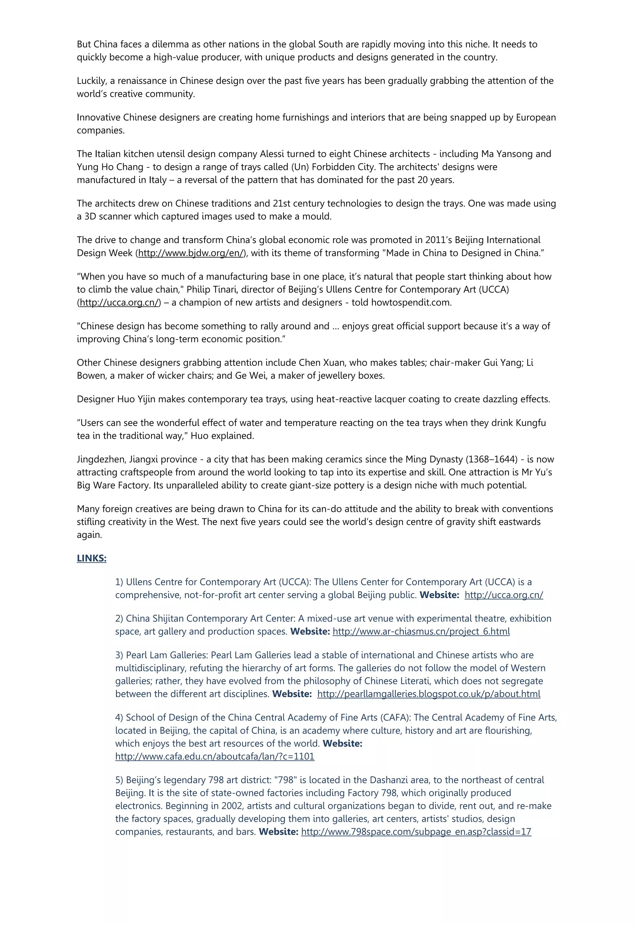 But China faces a dilemma as other nations in the global South are rapidly moving into this niche. It needs to
quickly become a high-value producer, with unique products and designs generated in the country.
Luckily, a renaissance in Chinese design over the past five years has been gradually grabbing the attention of the
world’s creative community.
Innovative Chinese designers are creating home furnishings and interiors that are being snapped up by European
companies.
The Italian kitchen utensil design company Alessi turned to eight Chinese architects - including Ma Yansong and
Yung Ho Chang - to design a range of trays called (Un) Forbidden City. The architects' designs were
manufactured in Italy – a reversal of the pattern that has dominated for the past 20 years.
The architects drew on Chinese traditions and 21st century technologies to design the trays. One was made using
a 3D scanner which captured images used to make a mould.
The drive to change and transform China’s global economic role was promoted in 2011’s Beijing International
Design Week (http://www.bjdw.org/en/), with its theme of transforming "Made in China to Designed in China.”
“When you have so much of a manufacturing base in one place, it’s natural that people start thinking about how
to climb the value chain," Philip Tinari, director of Beijing’s Ullens Centre for Contemporary Art (UCCA)
(http://ucca.org.cn/) – a champion of new artists and designers - told howtospendit.com.
"Chinese design has become something to rally around and … enjoys great official support because it’s a way of
improving China’s long-term economic position.”
Other Chinese designers grabbing attention include Chen Xuan, who makes tables; chair-maker Gui Yang; Li
Bowen, a maker of wicker chairs; and Ge Wei, a maker of jewellery boxes.
Designer Huo Yijin makes contemporary tea trays, using heat-reactive lacquer coating to create dazzling effects.
“Users can see the wonderful effect of water and temperature reacting on the tea trays when they drink Kungfu
tea in the traditional way," Huo explained.
Jingdezhen, Jiangxi province - a city that has been making ceramics since the Ming Dynasty (1368–1644) - is now
attracting craftspeople from around the world looking to tap into its expertise and skill. One attraction is Mr Yu’s
Big Ware Factory. Its unparalleled ability to create giant-size pottery is a design niche with much potential.
Many foreign creatives are being drawn to China for its can-do attitude and the ability to break with conventions
stifling creativity in the West. The next five years could see the world’s design centre of gravity shift eastwards
again.
LINKS:
1) Ullens Centre for Contemporary Art (UCCA): The Ullens Center for Contemporary Art (UCCA) is a
comprehensive, not-for-profit art center serving a global Beijing public. Website: http://ucca.org.cn/
2) China Shijitan Contemporary Art Center: A mixed-use art venue with experimental theatre, exhibition
space, art gallery and production spaces. Website: http://www.ar-chiasmus.cn/project_6.html
3) Pearl Lam Galleries: Pearl Lam Galleries lead a stable of international and Chinese artists who are
multidisciplinary, refuting the hierarchy of art forms. The galleries do not follow the model of Western
galleries; rather, they have evolved from the philosophy of Chinese Literati, which does not segregate
between the different art disciplines. Website: http://pearllamgalleries.blogspot.co.uk/p/about.html
4) School of Design of the China Central Academy of Fine Arts (CAFA): The Central Academy of Fine Arts,
located in Beijing, the capital of China, is an academy where culture, history and art are flourishing,
which enjoys the best art resources of the world. Website:
http://www.cafa.edu.cn/aboutcafa/lan/?c=1101
5) Beijing’s legendary 798 art district: "798" is located in the Dashanzi area, to the northeast of central
Beijing. It is the site of state-owned factories including Factory 798, which originally produced
electronics. Beginning in 2002, artists and cultural organizations began to divide, rent out, and re-make
the factory spaces, gradually developing them into galleries, art centers, artists' studios, design
companies, restaurants, and bars. Website: http://www.798space.com/subpage_en.asp?classid=17
 