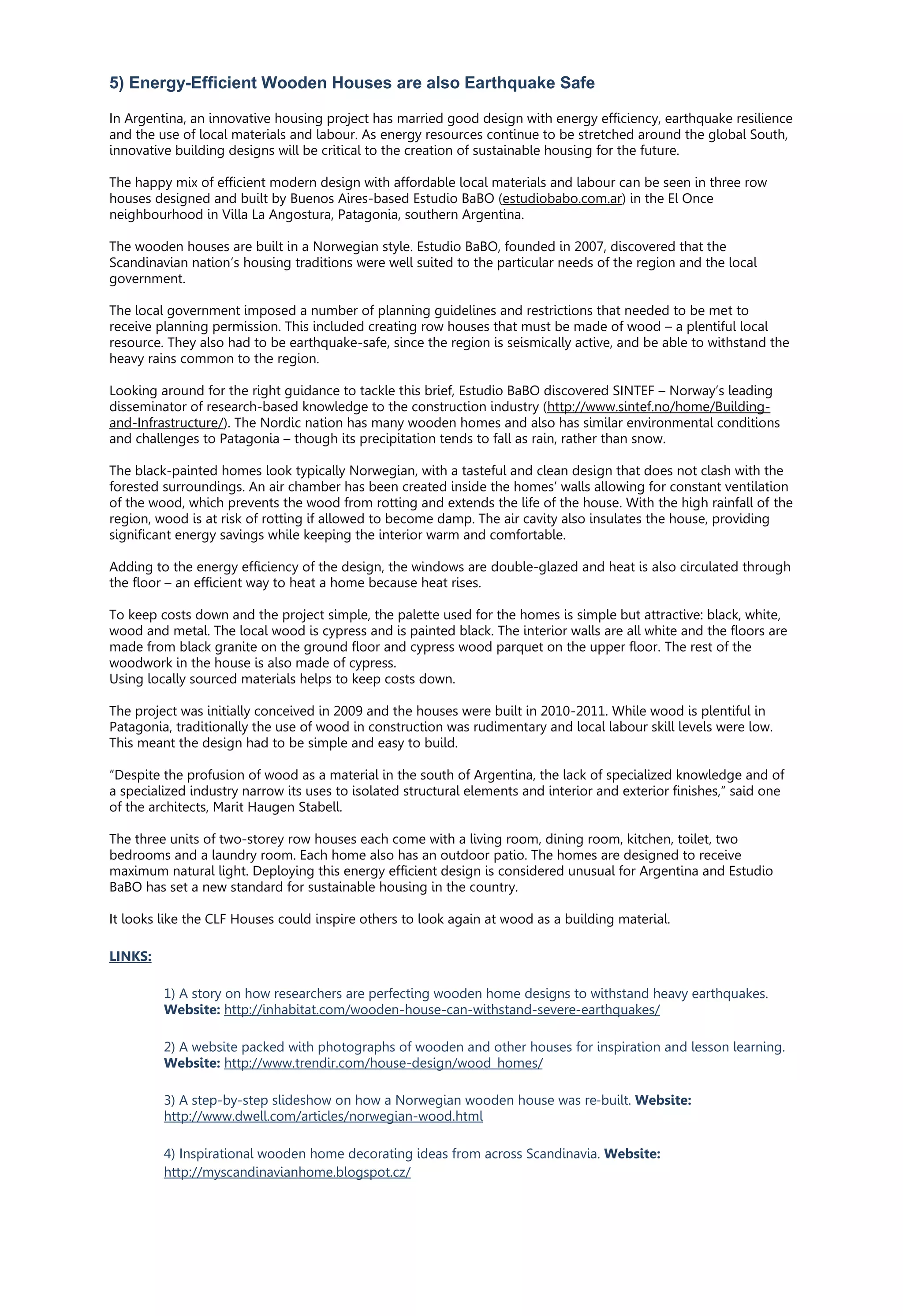 5) Energy-Efficient Wooden Houses are also Earthquake Safe
In Argentina, an innovative housing project has married good design with energy efficiency, earthquake resilience
and the use of local materials and labour. As energy resources continue to be stretched around the global South,
innovative building designs will be critical to the creation of sustainable housing for the future.
The happy mix of efficient modern design with affordable local materials and labour can be seen in three row
houses designed and built by Buenos Aires-based Estudio BaBO (estudiobabo.com.ar) in the El Once
neighbourhood in Villa La Angostura, Patagonia, southern Argentina.
The wooden houses are built in a Norwegian style. Estudio BaBO, founded in 2007, discovered that the
Scandinavian nation’s housing traditions were well suited to the particular needs of the region and the local
government.
The local government imposed a number of planning guidelines and restrictions that needed to be met to
receive planning permission. This included creating row houses that must be made of wood – a plentiful local
resource. They also had to be earthquake-safe, since the region is seismically active, and be able to withstand the
heavy rains common to the region.
Looking around for the right guidance to tackle this brief, Estudio BaBO discovered SINTEF – Norway’s leading
disseminator of research-based knowledge to the construction industry (http://www.sintef.no/home/Building-
and-Infrastructure/). The Nordic nation has many wooden homes and also has similar environmental conditions
and challenges to Patagonia – though its precipitation tends to fall as rain, rather than snow.
The black-painted homes look typically Norwegian, with a tasteful and clean design that does not clash with the
forested surroundings. An air chamber has been created inside the homes’ walls allowing for constant ventilation
of the wood, which prevents the wood from rotting and extends the life of the house. With the high rainfall of the
region, wood is at risk of rotting if allowed to become damp. The air cavity also insulates the house, providing
significant energy savings while keeping the interior warm and comfortable.
Adding to the energy efficiency of the design, the windows are double-glazed and heat is also circulated through
the floor – an efficient way to heat a home because heat rises.
To keep costs down and the project simple, the palette used for the homes is simple but attractive: black, white,
wood and metal. The local wood is cypress and is painted black. The interior walls are all white and the floors are
made from black granite on the ground floor and cypress wood parquet on the upper floor. The rest of the
woodwork in the house is also made of cypress.
Using locally sourced materials helps to keep costs down.
The project was initially conceived in 2009 and the houses were built in 2010-2011. While wood is plentiful in
Patagonia, traditionally the use of wood in construction was rudimentary and local labour skill levels were low.
This meant the design had to be simple and easy to build.
“Despite the profusion of wood as a material in the south of Argentina, the lack of specialized knowledge and of
a specialized industry narrow its uses to isolated structural elements and interior and exterior finishes,” said one
of the architects, Marit Haugen Stabell.
The three units of two-storey row houses each come with a living room, dining room, kitchen, toilet, two
bedrooms and a laundry room. Each home also has an outdoor patio. The homes are designed to receive
maximum natural light. Deploying this energy efficient design is considered unusual for Argentina and Estudio
BaBO has set a new standard for sustainable housing in the country.
It looks like the CLF Houses could inspire others to look again at wood as a building material.
LINKS:
1) A story on how researchers are perfecting wooden home designs to withstand heavy earthquakes.
Website: http://inhabitat.com/wooden-house-can-withstand-severe-earthquakes/
2) A website packed with photographs of wooden and other houses for inspiration and lesson learning.
Website: http://www.trendir.com/house-design/wood_homes/
3) A step-by-step slideshow on how a Norwegian wooden house was re-built. Website:
http://www.dwell.com/articles/norwegian-wood.html
4) Inspirational wooden home decorating ideas from across Scandinavia. Website:
http://myscandinavianhome.blogspot.cz/
 