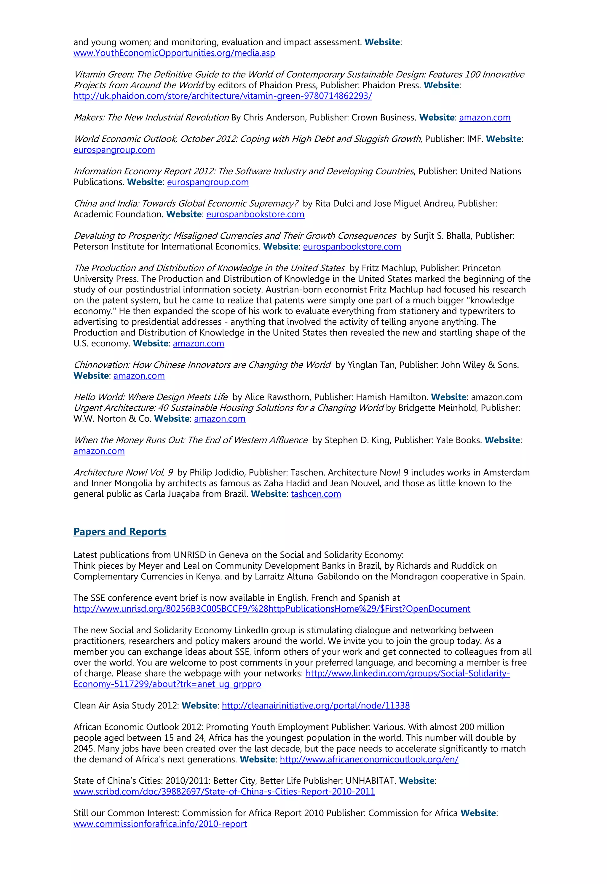 and young women; and monitoring, evaluation and impact assessment. Website:
www.YouthEconomicOpportunities.org/media.asp
Vitamin Green: The Definitive Guide to the World of Contemporary Sustainable Design: Features 100 Innovative
Projects from Around the World by editors of Phaidon Press, Publisher: Phaidon Press. Website:
http://uk.phaidon.com/store/architecture/vitamin-green-9780714862293/
Makers: The New Industrial Revolution By Chris Anderson, Publisher: Crown Business. Website: amazon.com
World Economic Outlook, October 2012: Coping with High Debt and Sluggish Growth, Publisher: IMF. Website:
eurospangroup.com
Information Economy Report 2012: The Software Industry and Developing Countries, Publisher: United Nations
Publications. Website: eurospangroup.com
China and India: Towards Global Economic Supremacy? by Rita Dulci and Jose Miguel Andreu, Publisher:
Academic Foundation. Website: eurospanbookstore.com
Devaluing to Prosperity: Misaligned Currencies and Their Growth Consequences by Surjit S. Bhalla, Publisher:
Peterson Institute for International Economics. Website: eurospanbookstore.com
The Production and Distribution of Knowledge in the United States by Fritz Machlup, Publisher: Princeton
University Press. The Production and Distribution of Knowledge in the United States marked the beginning of the
study of our postindustrial information society. Austrian-born economist Fritz Machlup had focused his research
on the patent system, but he came to realize that patents were simply one part of a much bigger "knowledge
economy." He then expanded the scope of his work to evaluate everything from stationery and typewriters to
advertising to presidential addresses - anything that involved the activity of telling anyone anything. The
Production and Distribution of Knowledge in the United States then revealed the new and startling shape of the
U.S. economy. Website: amazon.com
Chinnovation: How Chinese Innovators are Changing the World by Yinglan Tan, Publisher: John Wiley & Sons.
Website: amazon.com
Hello World: Where Design Meets Life by Alice Rawsthorn, Publisher: Hamish Hamilton. Website: amazon.com
Urgent Architecture: 40 Sustainable Housing Solutions for a Changing World by Bridgette Meinhold, Publisher:
W.W. Norton & Co. Website: amazon.com
When the Money Runs Out: The End of Western Affluence by Stephen D. King, Publisher: Yale Books. Website:
amazon.com
Architecture Now! Vol. 9 by Philip Jodidio, Publisher: Taschen. Architecture Now! 9 includes works in Amsterdam
and Inner Mongolia by architects as famous as Zaha Hadid and Jean Nouvel, and those as little known to the
general public as Carla Juaçaba from Brazil. Website: tashcen.com
Papers and Reports
Latest publications from UNRISD in Geneva on the Social and Solidarity Economy:
Think pieces by Meyer and Leal on Community Development Banks in Brazil, by Richards and Ruddick on
Complementary Currencies in Kenya. and by Larraitz Altuna-Gabilondo on the Mondragon cooperative in Spain.
The SSE conference event brief is now available in English, French and Spanish at
http://www.unrisd.org/80256B3C005BCCF9/%28httpPublicationsHome%29/$First?OpenDocument
The new Social and Solidarity Economy LinkedIn group is stimulating dialogue and networking between
practitioners, researchers and policy makers around the world. We invite you to join the group today. As a
member you can exchange ideas about SSE, inform others of your work and get connected to colleagues from all
over the world. You are welcome to post comments in your preferred language, and becoming a member is free
of charge. Please share the webpage with your networks: http://www.linkedin.com/groups/Social-Solidarity-
Economy-5117299/about?trk=anet_ug_grppro
Clean Air Asia Study 2012: Website: http://cleanairinitiative.org/portal/node/11338
African Economic Outlook 2012: Promoting Youth Employment Publisher: Various. With almost 200 million
people aged between 15 and 24, Africa has the youngest population in the world. This number will double by
2045. Many jobs have been created over the last decade, but the pace needs to accelerate significantly to match
the demand of Africa's next generations. Website: http://www.africaneconomicoutlook.org/en/
State of China’s Cities: 2010/2011: Better City, Better Life Publisher: UNHABITAT. Website:
www.scribd.com/doc/39882697/State-of-China-s-Cities-Report-2010-2011
Still our Common Interest: Commission for Africa Report 2010 Publisher: Commission for Africa Website:
www.commissionforafrica.info/2010-report
 