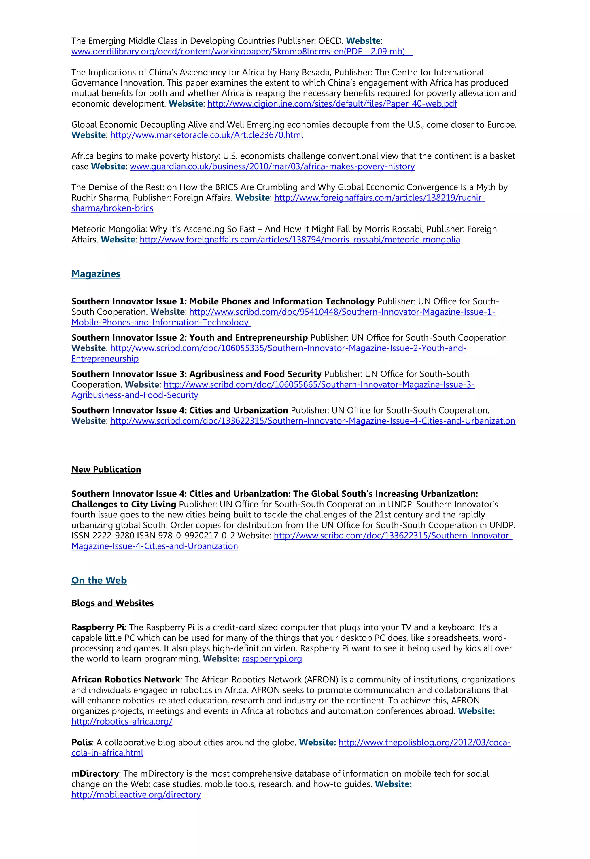 The Emerging Middle Class in Developing Countries Publisher: OECD. Website:
www.oecdilibrary.org/oecd/content/workingpaper/5kmmp8lncrns-en(PDF - 2.09 mb)
The Implications of China’s Ascendancy for Africa by Hany Besada, Publisher: The Centre for International
Governance Innovation. This paper examines the extent to which China’s engagement with Africa has produced
mutual benefits for both and whether Africa is reaping the necessary benefits required for poverty alleviation and
economic development. Website: http://www.cigionline.com/sites/default/files/Paper_40-web.pdf
Global Economic Decoupling Alive and Well Emerging economies decouple from the U.S., come closer to Europe.
Website: http://www.marketoracle.co.uk/Article23670.html
Africa begins to make poverty history: U.S. economists challenge conventional view that the continent is a basket
case Website: www.guardian.co.uk/business/2010/mar/03/africa-makes-povery-history
The Demise of the Rest: on How the BRICS Are Crumbling and Why Global Economic Convergence Is a Myth by
Ruchir Sharma, Publisher: Foreign Affairs. Website: http://www.foreignaffairs.com/articles/138219/ruchir-
sharma/broken-brics
Meteoric Mongolia: Why It’s Ascending So Fast – And How It Might Fall by Morris Rossabi, Publisher: Foreign
Affairs. Website: http://www.foreignaffairs.com/articles/138794/morris-rossabi/meteoric-mongolia
Magazines
Southern Innovator Issue 1: Mobile Phones and Information Technology Publisher: UN Office for South-
South Cooperation. Website: http://www.scribd.com/doc/95410448/Southern-Innovator-Magazine-Issue-1-
Mobile-Phones-and-Information-Technology
Southern Innovator Issue 2: Youth and Entrepreneurship Publisher: UN Office for South-South Cooperation.
Website: http://www.scribd.com/doc/106055335/Southern-Innovator-Magazine-Issue-2-Youth-and-
Entrepreneurship
Southern Innovator Issue 3: Agribusiness and Food Security Publisher: UN Office for South-South
Cooperation. Website: http://www.scribd.com/doc/106055665/Southern-Innovator-Magazine-Issue-3-
Agribusiness-and-Food-Security
Southern Innovator Issue 4: Cities and Urbanization Publisher: UN Office for South-South Cooperation.
Website: http://www.scribd.com/doc/133622315/Southern-Innovator-Magazine-Issue-4-Cities-and-Urbanization
New Publication
Southern Innovator Issue 4: Cities and Urbanization: The Global South’s Increasing Urbanization:
Challenges to City Living Publisher: UN Office for South-South Cooperation in UNDP. Southern Innovator’s
fourth issue goes to the new cities being built to tackle the challenges of the 21st century and the rapidly
urbanizing global South. Order copies for distribution from the UN Office for South-South Cooperation in UNDP.
ISSN 2222-9280 ISBN 978-0-9920217-0-2 Website: http://www.scribd.com/doc/133622315/Southern-Innovator-
Magazine-Issue-4-Cities-and-Urbanization
On the Web
Blogs and Websites
Raspberry Pi: The Raspberry Pi is a credit-card sized computer that plugs into your TV and a keyboard. It’s a
capable little PC which can be used for many of the things that your desktop PC does, like spreadsheets, word-
processing and games. It also plays high-definition video. Raspberry Pi want to see it being used by kids all over
the world to learn programming. Website: raspberrypi.org
African Robotics Network: The African Robotics Network (AFRON) is a community of institutions, organizations
and individuals engaged in robotics in Africa. AFRON seeks to promote communication and collaborations that
will enhance robotics-related education, research and industry on the continent. To achieve this, AFRON
organizes projects, meetings and events in Africa at robotics and automation conferences abroad. Website:
http://robotics-africa.org/
Polis: A collaborative blog about cities around the globe. Website: http://www.thepolisblog.org/2012/03/coca-
cola-in-africa.html
mDirectory: The mDirectory is the most comprehensive database of information on mobile tech for social
change on the Web: case studies, mobile tools, research, and how-to guides. Website:
http://mobileactive.org/directory
 