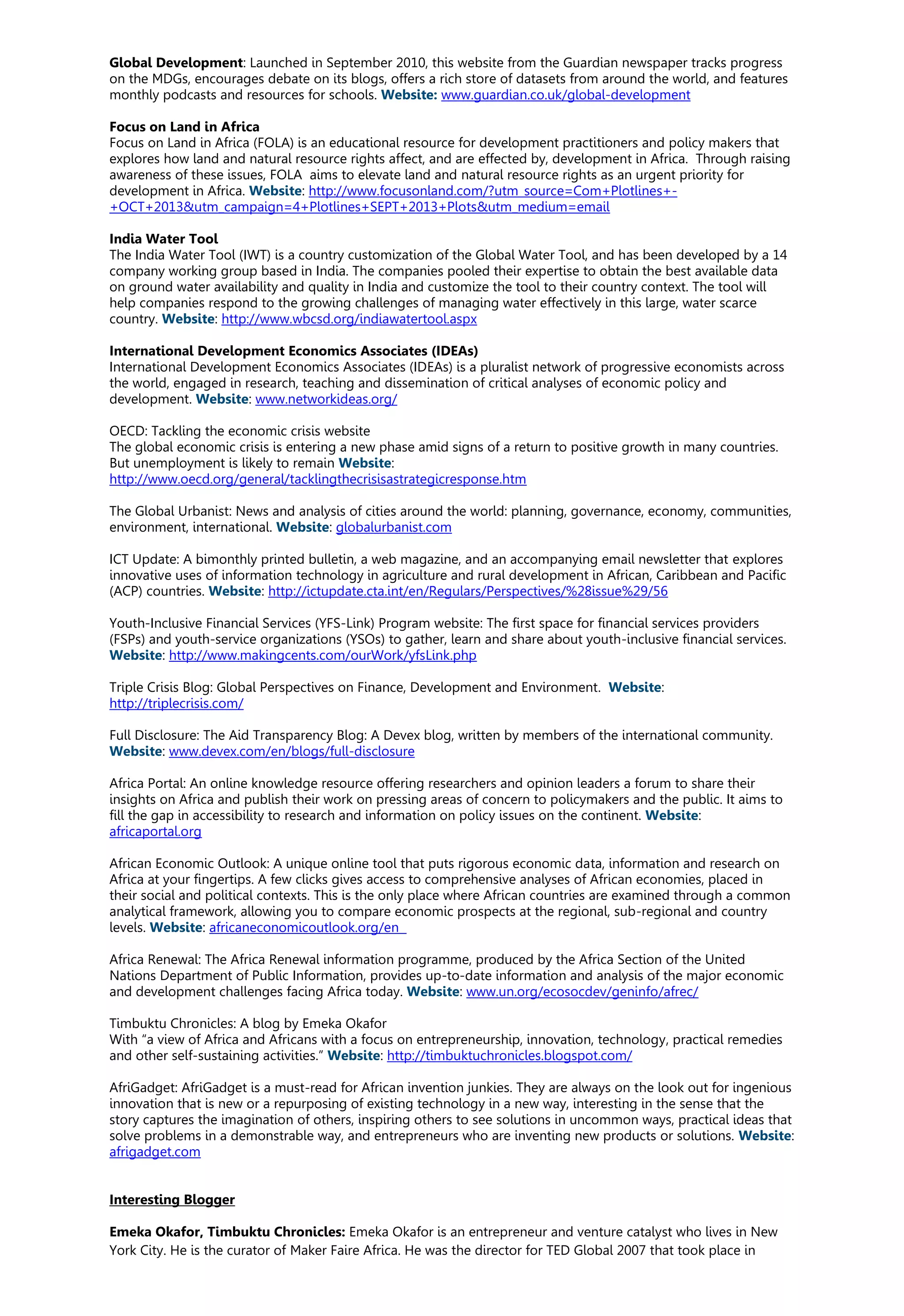 Global Development: Launched in September 2010, this website from the Guardian newspaper tracks progress
on the MDGs, encourages debate on its blogs, offers a rich store of datasets from around the world, and features
monthly podcasts and resources for schools. Website: www.guardian.co.uk/global-development
Focus on Land in Africa
Focus on Land in Africa (FOLA) is an educational resource for development practitioners and policy makers that
explores how land and natural resource rights affect, and are effected by, development in Africa. Through raising
awareness of these issues, FOLA aims to elevate land and natural resource rights as an urgent priority for
development in Africa. Website: http://www.focusonland.com/?utm_source=Com+Plotlines+-
+OCT+2013&utm_campaign=4+Plotlines+SEPT+2013+Plots&utm_medium=email
India Water Tool
The India Water Tool (IWT) is a country customization of the Global Water Tool, and has been developed by a 14
company working group based in India. The companies pooled their expertise to obtain the best available data
on ground water availability and quality in India and customize the tool to their country context. The tool will
help companies respond to the growing challenges of managing water effectively in this large, water scarce
country. Website: http://www.wbcsd.org/indiawatertool.aspx
International Development Economics Associates (IDEAs)
International Development Economics Associates (IDEAs) is a pluralist network of progressive economists across
the world, engaged in research, teaching and dissemination of critical analyses of economic policy and
development. Website: www.networkideas.org/
OECD: Tackling the economic crisis website
The global economic crisis is entering a new phase amid signs of a return to positive growth in many countries.
But unemployment is likely to remain Website:
http://www.oecd.org/general/tacklingthecrisisastrategicresponse.htm
The Global Urbanist: News and analysis of cities around the world: planning, governance, economy, communities,
environment, international. Website: globalurbanist.com
ICT Update: A bimonthly printed bulletin, a web magazine, and an accompanying email newsletter that explores
innovative uses of information technology in agriculture and rural development in African, Caribbean and Pacific
(ACP) countries. Website: http://ictupdate.cta.int/en/Regulars/Perspectives/%28issue%29/56
Youth-Inclusive Financial Services (YFS-Link) Program website: The first space for financial services providers
(FSPs) and youth-service organizations (YSOs) to gather, learn and share about youth-inclusive financial services.
Website: http://www.makingcents.com/ourWork/yfsLink.php
Triple Crisis Blog: Global Perspectives on Finance, Development and Environment. Website:
http://triplecrisis.com/
Full Disclosure: The Aid Transparency Blog: A Devex blog, written by members of the international community.
Website: www.devex.com/en/blogs/full-disclosure
Africa Portal: An online knowledge resource offering researchers and opinion leaders a forum to share their
insights on Africa and publish their work on pressing areas of concern to policymakers and the public. It aims to
fill the gap in accessibility to research and information on policy issues on the continent. Website:
africaportal.org
African Economic Outlook: A unique online tool that puts rigorous economic data, information and research on
Africa at your fingertips. A few clicks gives access to comprehensive analyses of African economies, placed in
their social and political contexts. This is the only place where African countries are examined through a common
analytical framework, allowing you to compare economic prospects at the regional, sub-regional and country
levels. Website: africaneconomicoutlook.org/en
Africa Renewal: The Africa Renewal information programme, produced by the Africa Section of the United
Nations Department of Public Information, provides up-to-date information and analysis of the major economic
and development challenges facing Africa today. Website: www.un.org/ecosocdev/geninfo/afrec/
Timbuktu Chronicles: A blog by Emeka Okafor
With “a view of Africa and Africans with a focus on entrepreneurship, innovation, technology, practical remedies
and other self-sustaining activities.” Website: http://timbuktuchronicles.blogspot.com/
AfriGadget: AfriGadget is a must-read for African invention junkies. They are always on the look out for ingenious
innovation that is new or a repurposing of existing technology in a new way, interesting in the sense that the
story captures the imagination of others, inspiring others to see solutions in uncommon ways, practical ideas that
solve problems in a demonstrable way, and entrepreneurs who are inventing new products or solutions. Website:
afrigadget.com
Interesting Blogger
Emeka Okafor, Timbuktu Chronicles: Emeka Okafor is an entrepreneur and venture catalyst who lives in New
York City. He is the curator of Maker Faire Africa. He was the director for TED Global 2007 that took place in
 