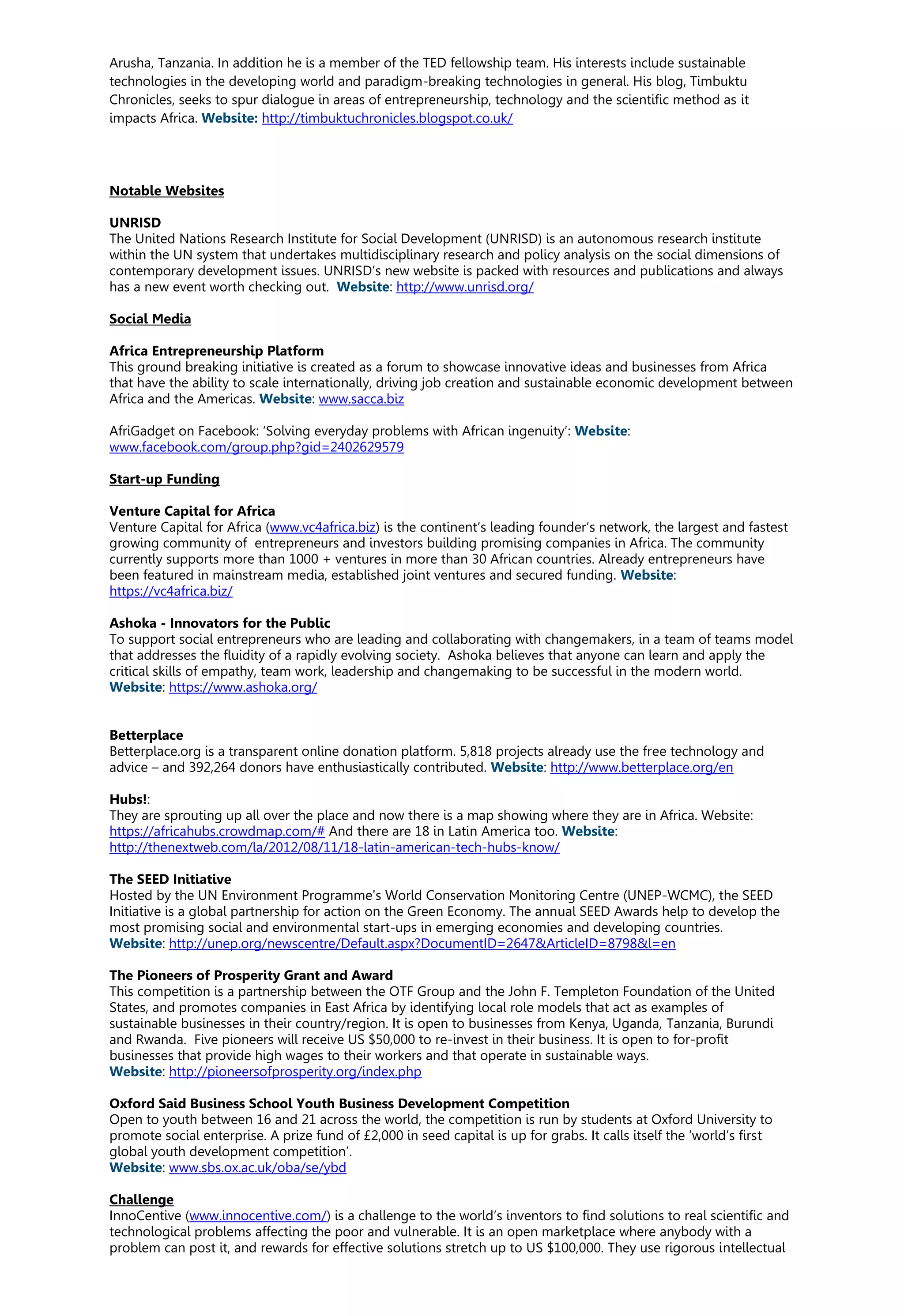 Arusha, Tanzania. In addition he is a member of the TED fellowship team. His interests include sustainable
technologies in the developing world and paradigm-breaking technologies in general. His blog, Timbuktu
Chronicles, seeks to spur dialogue in areas of entrepreneurship, technology and the scientific method as it
impacts Africa. Website: http://timbuktuchronicles.blogspot.co.uk/
Notable Websites
UNRISD
The United Nations Research Institute for Social Development (UNRISD) is an autonomous research institute
within the UN system that undertakes multidisciplinary research and policy analysis on the social dimensions of
contemporary development issues. UNRISD’s new website is packed with resources and publications and always
has a new event worth checking out. Website: http://www.unrisd.org/
Social Media
Africa Entrepreneurship Platform
This ground breaking initiative is created as a forum to showcase innovative ideas and businesses from Africa
that have the ability to scale internationally, driving job creation and sustainable economic development between
Africa and the Americas. Website: www.sacca.biz
AfriGadget on Facebook: ‘Solving everyday problems with African ingenuity’: Website:
www.facebook.com/group.php?gid=2402629579
Start-up Funding
Venture Capital for Africa
Venture Capital for Africa (www.vc4africa.biz) is the continent’s leading founder’s network, the largest and fastest
growing community of entrepreneurs and investors building promising companies in Africa. The community
currently supports more than 1000 + ventures in more than 30 African countries. Already entrepreneurs have
been featured in mainstream media, established joint ventures and secured funding. Website:
https://vc4africa.biz/
Ashoka - Innovators for the Public
To support social entrepreneurs who are leading and collaborating with changemakers, in a team of teams model
that addresses the fluidity of a rapidly evolving society. Ashoka believes that anyone can learn and apply the
critical skills of empathy, team work, leadership and changemaking to be successful in the modern world.
Website: https://www.ashoka.org/
Betterplace
Betterplace.org is a transparent online donation platform. 5,818 projects already use the free technology and
advice – and 392,264 donors have enthusiastically contributed. Website: http://www.betterplace.org/en
Hubs!:
They are sprouting up all over the place and now there is a map showing where they are in Africa. Website:
https://africahubs.crowdmap.com/# And there are 18 in Latin America too. Website:
http://thenextweb.com/la/2012/08/11/18-latin-american-tech-hubs-know/
The SEED Initiative
Hosted by the UN Environment Programme's World Conservation Monitoring Centre (UNEP-WCMC), the SEED
Initiative is a global partnership for action on the Green Economy. The annual SEED Awards help to develop the
most promising social and environmental start-ups in emerging economies and developing countries.
Website: http://unep.org/newscentre/Default.aspx?DocumentID=2647&ArticleID=8798&l=en
The Pioneers of Prosperity Grant and Award
This competition is a partnership between the OTF Group and the John F. Templeton Foundation of the United
States, and promotes companies in East Africa by identifying local role models that act as examples of
sustainable businesses in their country/region. It is open to businesses from Kenya, Uganda, Tanzania, Burundi
and Rwanda. Five pioneers will receive US $50,000 to re-invest in their business. It is open to for-profit
businesses that provide high wages to their workers and that operate in sustainable ways.
Website: http://pioneersofprosperity.org/index.php
Oxford Said Business School Youth Business Development Competition
Open to youth between 16 and 21 across the world, the competition is run by students at Oxford University to
promote social enterprise. A prize fund of £2,000 in seed capital is up for grabs. It calls itself the ‘world’s first
global youth development competition’.
Website: www.sbs.ox.ac.uk/oba/se/ybd
Challenge
InnoCentive (www.innocentive.com/) is a challenge to the world’s inventors to find solutions to real scientific and
technological problems affecting the poor and vulnerable. It is an open marketplace where anybody with a
problem can post it, and rewards for effective solutions stretch up to US $100,000. They use rigorous intellectual
 