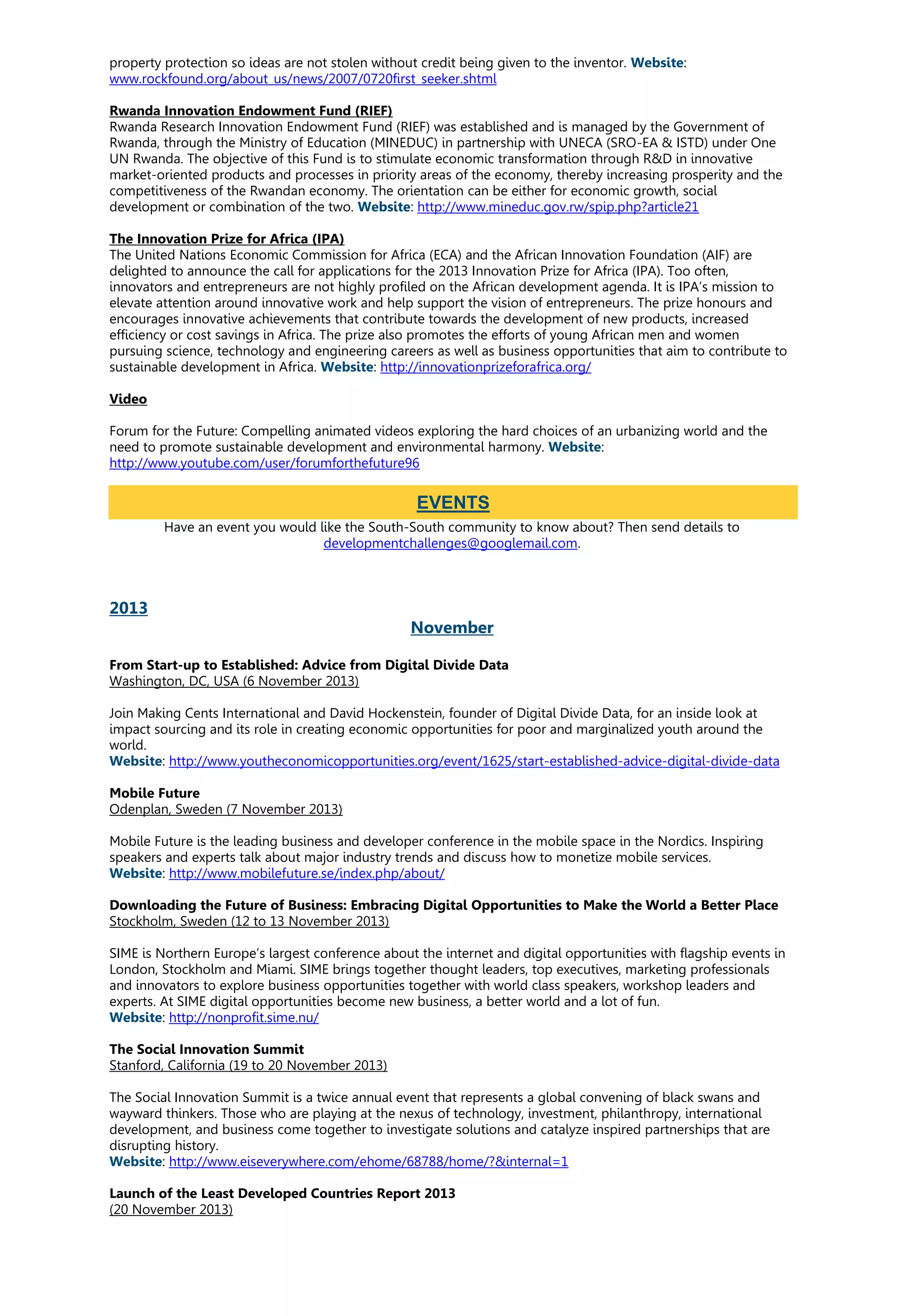 property protection so ideas are not stolen without credit being given to the inventor. Website:
www.rockfound.org/about_us/news/2007/0720first_seeker.shtml
Rwanda Innovation Endowment Fund (RIEF)
Rwanda Research Innovation Endowment Fund (RIEF) was established and is managed by the Government of
Rwanda, through the Ministry of Education (MINEDUC) in partnership with UNECA (SRO-EA & ISTD) under One
UN Rwanda. The objective of this Fund is to stimulate economic transformation through R&D in innovative
market-oriented products and processes in priority areas of the economy, thereby increasing prosperity and the
competitiveness of the Rwandan economy. The orientation can be either for economic growth, social
development or combination of the two. Website: http://www.mineduc.gov.rw/spip.php?article21
The Innovation Prize for Africa (IPA)
The United Nations Economic Commission for Africa (ECA) and the African Innovation Foundation (AIF) are
delighted to announce the call for applications for the 2013 Innovation Prize for Africa (IPA). Too often,
innovators and entrepreneurs are not highly profiled on the African development agenda. It is IPA’s mission to
elevate attention around innovative work and help support the vision of entrepreneurs. The prize honours and
encourages innovative achievements that contribute towards the development of new products, increased
efficiency or cost savings in Africa. The prize also promotes the efforts of young African men and women
pursuing science, technology and engineering careers as well as business opportunities that aim to contribute to
sustainable development in Africa. Website: http://innovationprizeforafrica.org/
Video
Forum for the Future: Compelling animated videos exploring the hard choices of an urbanizing world and the
need to promote sustainable development and environmental harmony. Website:
http://www.youtube.com/user/forumforthefuture96
Have an event you would like the South-South community to know about? Then send details to
developmentchallenges@googlemail.com.
2013
November
From Start-up to Established: Advice from Digital Divide Data
Washington, DC, USA (6 November 2013)
Join Making Cents International and David Hockenstein, founder of Digital Divide Data, for an inside look at
impact sourcing and its role in creating economic opportunities for poor and marginalized youth around the
world.
Website: http://www.youtheconomicopportunities.org/event/1625/start-established-advice-digital-divide-data
Mobile Future
Odenplan, Sweden (7 November 2013)
Mobile Future is the leading business and developer conference in the mobile space in the Nordics. Inspiring
speakers and experts talk about major industry trends and discuss how to monetize mobile services.
Website: http://www.mobilefuture.se/index.php/about/
Downloading the Future of Business: Embracing Digital Opportunities to Make the World a Better Place
Stockholm, Sweden (12 to 13 November 2013)
SIME is Northern Europe’s largest conference about the internet and digital opportunities with flagship events in
London, Stockholm and Miami. SIME brings together thought leaders, top executives, marketing professionals
and innovators to explore business opportunities together with world class speakers, workshop leaders and
experts. At SIME digital opportunities become new business, a better world and a lot of fun.
Website: http://nonprofit.sime.nu/
The Social Innovation Summit
Stanford, California (19 to 20 November 2013)
The Social Innovation Summit is a twice annual event that represents a global convening of black swans and
wayward thinkers. Those who are playing at the nexus of technology, investment, philanthropy, international
development, and business come together to investigate solutions and catalyze inspired partnerships that are
disrupting history.
Website: http://www.eiseverywhere.com/ehome/68788/home/?&internal=1
Launch of the Least Developed Countries Report 2013
(20 November 2013)
EVENTS
 