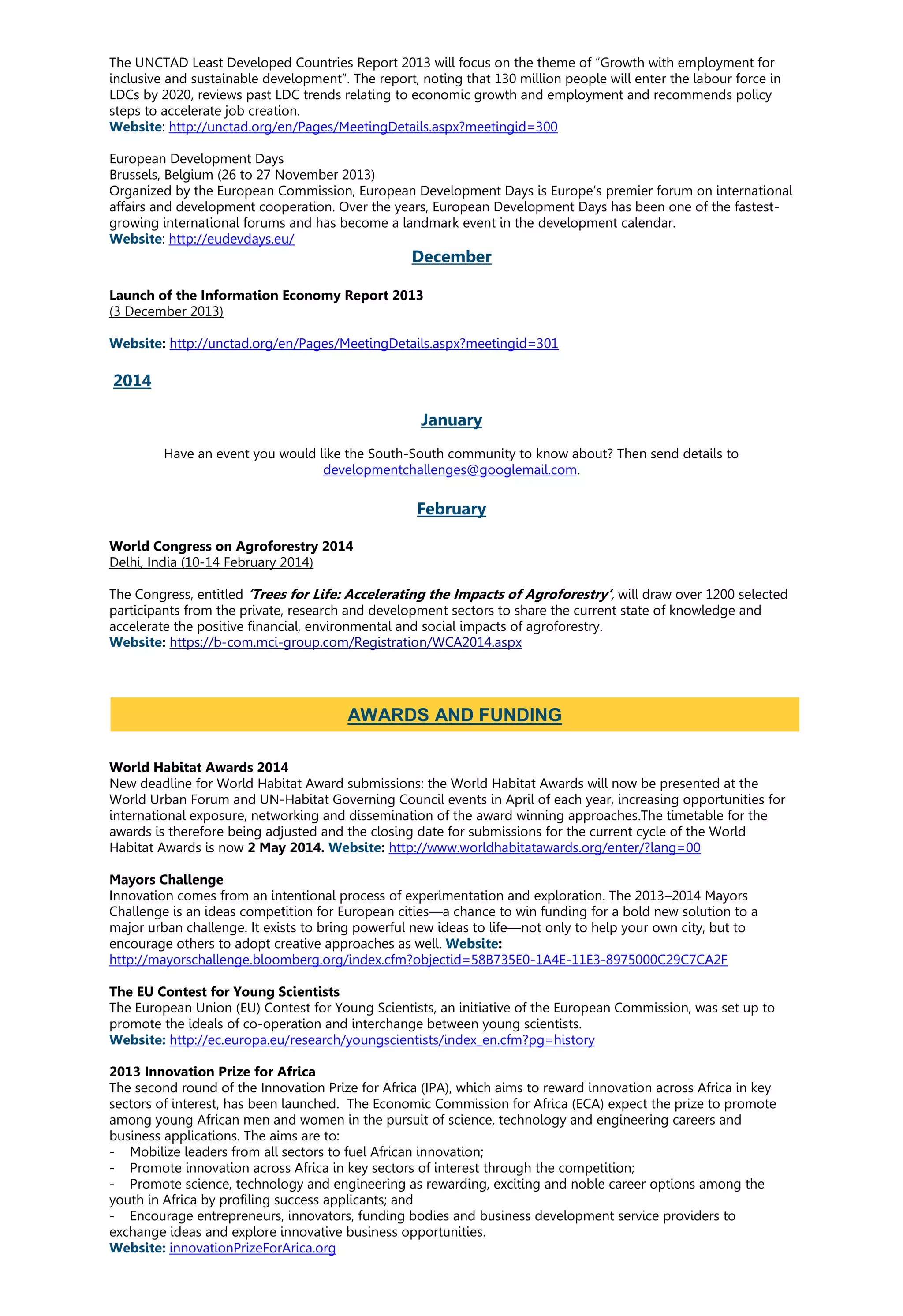 The UNCTAD Least Developed Countries Report 2013 will focus on the theme of “Growth with employment for
inclusive and sustainable development”. The report, noting that 130 million people will enter the labour force in
LDCs by 2020, reviews past LDC trends relating to economic growth and employment and recommends policy
steps to accelerate job creation.
Website: http://unctad.org/en/Pages/MeetingDetails.aspx?meetingid=300
European Development Days
Brussels, Belgium (26 to 27 November 2013)
Organized by the European Commission, European Development Days is Europe’s premier forum on international
affairs and development cooperation. Over the years, European Development Days has been one of the fastest-
growing international forums and has become a landmark event in the development calendar.
Website: http://eudevdays.eu/
December
Launch of the Information Economy Report 2013
(3 December 2013)
Website: http://unctad.org/en/Pages/MeetingDetails.aspx?meetingid=301
2014
January
Have an event you would like the South-South community to know about? Then send details to
developmentchallenges@googlemail.com.
February
World Congress on Agroforestry 2014
Delhi, India (10-14 February 2014)
The Congress, entitled ‘Trees for Life: Accelerating the Impacts of Agroforestry’, will draw over 1200 selected
participants from the private, research and development sectors to share the current state of knowledge and
accelerate the positive financial, environmental and social impacts of agroforestry.
Website: https://b-com.mci-group.com/Registration/WCA2014.aspx
World Habitat Awards 2014
New deadline for World Habitat Award submissions: the World Habitat Awards will now be presented at the
World Urban Forum and UN-Habitat Governing Council events in April of each year, increasing opportunities for
international exposure, networking and dissemination of the award winning approaches.The timetable for the
awards is therefore being adjusted and the closing date for submissions for the current cycle of the World
Habitat Awards is now 2 May 2014. Website: http://www.worldhabitatawards.org/enter/?lang=00
Mayors Challenge
Innovation comes from an intentional process of experimentation and exploration. The 2013–2014 Mayors
Challenge is an ideas competition for European cities—a chance to win funding for a bold new solution to a
major urban challenge. It exists to bring powerful new ideas to life—not only to help your own city, but to
encourage others to adopt creative approaches as well. Website:
http://mayorschallenge.bloomberg.org/index.cfm?objectid=58B735E0-1A4E-11E3-8975000C29C7CA2F
The EU Contest for Young Scientists
The European Union (EU) Contest for Young Scientists, an initiative of the European Commission, was set up to
promote the ideals of co-operation and interchange between young scientists.
Website: http://ec.europa.eu/research/youngscientists/index_en.cfm?pg=history
2013 Innovation Prize for Africa
The second round of the Innovation Prize for Africa (IPA), which aims to reward innovation across Africa in key
sectors of interest, has been launched. The Economic Commission for Africa (ECA) expect the prize to promote
among young African men and women in the pursuit of science, technology and engineering careers and
business applications. The aims are to:
- Mobilize leaders from all sectors to fuel African innovation;
- Promote innovation across Africa in key sectors of interest through the competition;
- Promote science, technology and engineering as rewarding, exciting and noble career options among the
youth in Africa by profiling success applicants; and
- Encourage entrepreneurs, innovators, funding bodies and business development service providers to
exchange ideas and explore innovative business opportunities.
Website: innovationPrizeForArica.org
AWARDS AND FUNDING
 