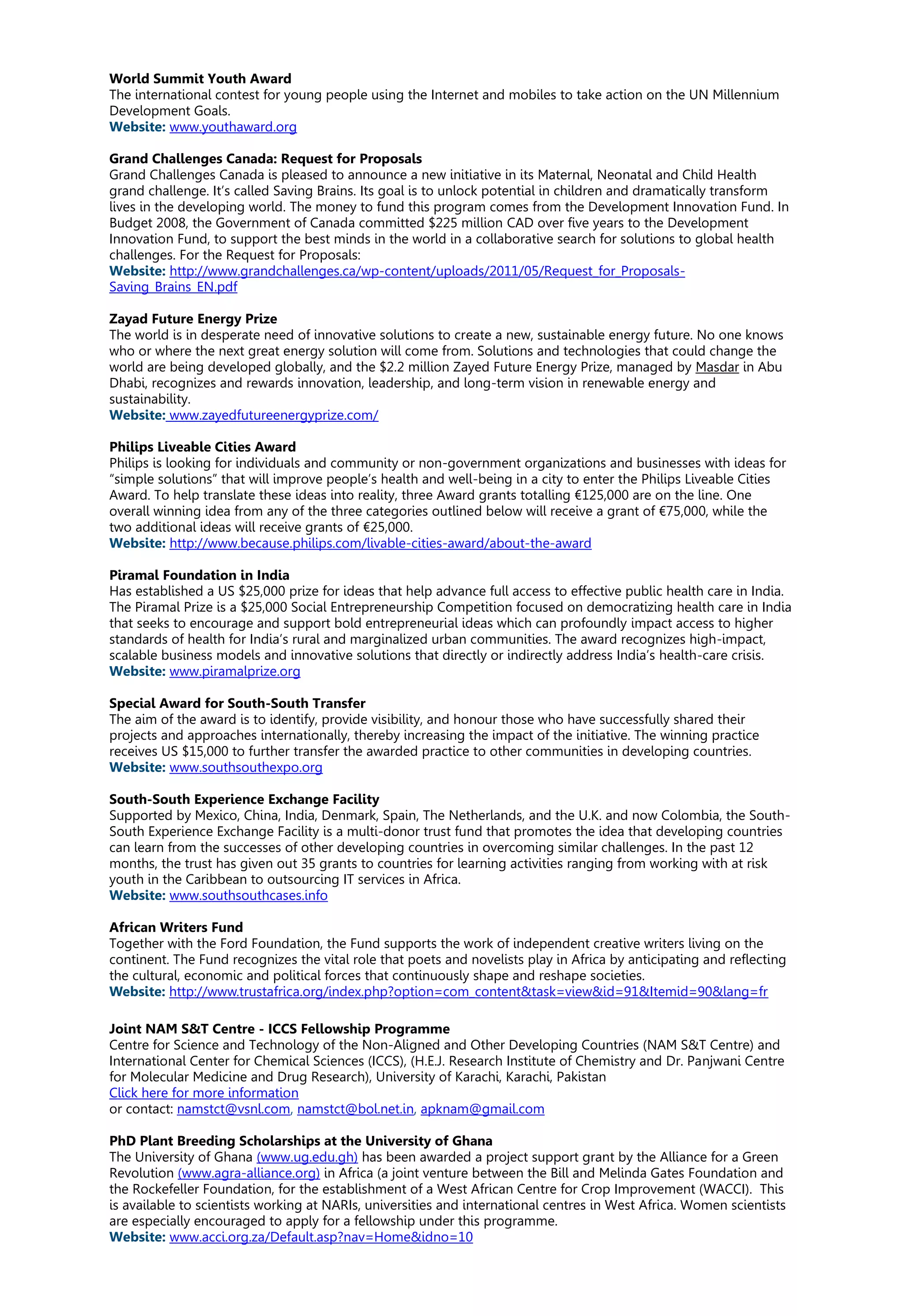 World Summit Youth Award
The international contest for young people using the Internet and mobiles to take action on the UN Millennium
Development Goals.
Website: www.youthaward.org
Grand Challenges Canada: Request for Proposals
Grand Challenges Canada is pleased to announce a new initiative in its Maternal, Neonatal and Child Health
grand challenge. It’s called Saving Brains. Its goal is to unlock potential in children and dramatically transform
lives in the developing world. The money to fund this program comes from the Development Innovation Fund. In
Budget 2008, the Government of Canada committed $225 million CAD over five years to the Development
Innovation Fund, to support the best minds in the world in a collaborative search for solutions to global health
challenges. For the Request for Proposals:
Website: http://www.grandchallenges.ca/wp-content/uploads/2011/05/Request_for_Proposals-
Saving_Brains_EN.pdf
Zayad Future Energy Prize
The world is in desperate need of innovative solutions to create a new, sustainable energy future. No one knows
who or where the next great energy solution will come from. Solutions and technologies that could change the
world are being developed globally, and the $2.2 million Zayed Future Energy Prize, managed by Masdar in Abu
Dhabi, recognizes and rewards innovation, leadership, and long-term vision in renewable energy and
sustainability.
Website: www.zayedfutureenergyprize.com/
Philips Liveable Cities Award
Philips is looking for individuals and community or non-government organizations and businesses with ideas for
“simple solutions” that will improve people’s health and well-being in a city to enter the Philips Liveable Cities
Award. To help translate these ideas into reality, three Award grants totalling €125,000 are on the line. One
overall winning idea from any of the three categories outlined below will receive a grant of €75,000, while the
two additional ideas will receive grants of €25,000.
Website: http://www.because.philips.com/livable-cities-award/about-the-award
Piramal Foundation in India
Has established a US $25,000 prize for ideas that help advance full access to effective public health care in India.
The Piramal Prize is a $25,000 Social Entrepreneurship Competition focused on democratizing health care in India
that seeks to encourage and support bold entrepreneurial ideas which can profoundly impact access to higher
standards of health for India’s rural and marginalized urban communities. The award recognizes high-impact,
scalable business models and innovative solutions that directly or indirectly address India’s health-care crisis.
Website: www.piramalprize.org
Special Award for South-South Transfer
The aim of the award is to identify, provide visibility, and honour those who have successfully shared their
projects and approaches internationally, thereby increasing the impact of the initiative. The winning practice
receives US $15,000 to further transfer the awarded practice to other communities in developing countries.
Website: www.southsouthexpo.org
South-South Experience Exchange Facility
Supported by Mexico, China, India, Denmark, Spain, The Netherlands, and the U.K. and now Colombia, the South-
South Experience Exchange Facility is a multi-donor trust fund that promotes the idea that developing countries
can learn from the successes of other developing countries in overcoming similar challenges. In the past 12
months, the trust has given out 35 grants to countries for learning activities ranging from working with at risk
youth in the Caribbean to outsourcing IT services in Africa.
Website: www.southsouthcases.info
African Writers Fund
Together with the Ford Foundation, the Fund supports the work of independent creative writers living on the
continent. The Fund recognizes the vital role that poets and novelists play in Africa by anticipating and reflecting
the cultural, economic and political forces that continuously shape and reshape societies.
Website: http://www.trustafrica.org/index.php?option=com_content&task=view&id=91&Itemid=90&lang=fr
Joint NAM S&T Centre - ICCS Fellowship Programme
Centre for Science and Technology of the Non-Aligned and Other Developing Countries (NAM S&T Centre) and
International Center for Chemical Sciences (ICCS), (H.E.J. Research Institute of Chemistry and Dr. Panjwani Centre
for Molecular Medicine and Drug Research), University of Karachi, Karachi, Pakistan
Click here for more information
or contact: namstct@vsnl.com, namstct@bol.net.in, apknam@gmail.com
PhD Plant Breeding Scholarships at the University of Ghana
The University of Ghana (www.ug.edu.gh) has been awarded a project support grant by the Alliance for a Green
Revolution (www.agra-alliance.org) in Africa (a joint venture between the Bill and Melinda Gates Foundation and
the Rockefeller Foundation, for the establishment of a West African Centre for Crop Improvement (WACCI). This
is available to scientists working at NARIs, universities and international centres in West Africa. Women scientists
are especially encouraged to apply for a fellowship under this programme.
Website: www.acci.org.za/Default.asp?nav=Home&idno=10
 
