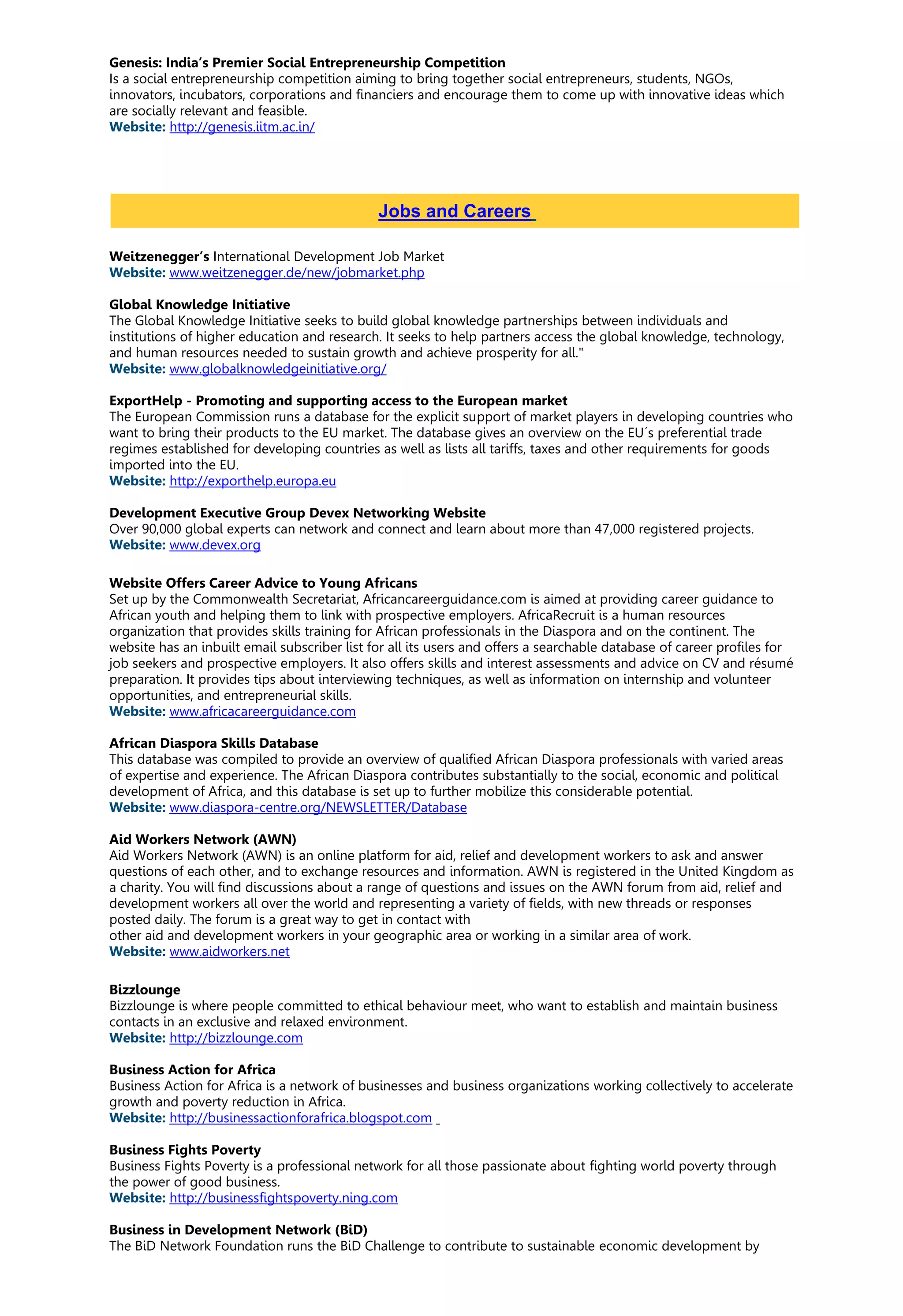 Genesis: India’s Premier Social Entrepreneurship Competition
Is a social entrepreneurship competition aiming to bring together social entrepreneurs, students, NGOs,
innovators, incubators, corporations and financiers and encourage them to come up with innovative ideas which
are socially relevant and feasible.
Website: http://genesis.iitm.ac.in/
Weitzenegger’s International Development Job Market
Website: www.weitzenegger.de/new/jobmarket.php
Global Knowledge Initiative
The Global Knowledge Initiative seeks to build global knowledge partnerships between individuals and
institutions of higher education and research. It seeks to help partners access the global knowledge, technology,
and human resources needed to sustain growth and achieve prosperity for all."
Website: www.globalknowledgeinitiative.org/
ExportHelp - Promoting and supporting access to the European market
The European Commission runs a database for the explicit support of market players in developing countries who
want to bring their products to the EU market. The database gives an overview on the EU´s preferential trade
regimes established for developing countries as well as lists all tariffs, taxes and other requirements for goods
imported into the EU.
Website: http://exporthelp.europa.eu
Development Executive Group Devex Networking Website
Over 90,000 global experts can network and connect and learn about more than 47,000 registered projects.
Website: www.devex.org
Website Offers Career Advice to Young Africans
Set up by the Commonwealth Secretariat, Africancareerguidance.com is aimed at providing career guidance to
African youth and helping them to link with prospective employers. AfricaRecruit is a human resources
organization that provides skills training for African professionals in the Diaspora and on the continent. The
website has an inbuilt email subscriber list for all its users and offers a searchable database of career profiles for
job seekers and prospective employers. It also offers skills and interest assessments and advice on CV and résumé
preparation. It provides tips about interviewing techniques, as well as information on internship and volunteer
opportunities, and entrepreneurial skills.
Website: www.africacareerguidance.com
African Diaspora Skills Database
This database was compiled to provide an overview of qualified African Diaspora professionals with varied areas
of expertise and experience. The African Diaspora contributes substantially to the social, economic and political
development of Africa, and this database is set up to further mobilize this considerable potential.
Website: www.diaspora-centre.org/NEWSLETTER/Database
Aid Workers Network (AWN)
Aid Workers Network (AWN) is an online platform for aid, relief and development workers to ask and answer
questions of each other, and to exchange resources and information. AWN is registered in the United Kingdom as
a charity. You will find discussions about a range of questions and issues on the AWN forum from aid, relief and
development workers all over the world and representing a variety of fields, with new threads or responses
posted daily. The forum is a great way to get in contact with
other aid and development workers in your geographic area or working in a similar area of work.
Website: www.aidworkers.net
Bizzlounge
Bizzlounge is where people committed to ethical behaviour meet, who want to establish and maintain business
contacts in an exclusive and relaxed environment.
Website: http://bizzlounge.com
Business Action for Africa
Business Action for Africa is a network of businesses and business organizations working collectively to accelerate
growth and poverty reduction in Africa.
Website: http://businessactionforafrica.blogspot.com
Business Fights Poverty
Business Fights Poverty is a professional network for all those passionate about fighting world poverty through
the power of good business.
Website: http://businessfightspoverty.ning.com
Business in Development Network (BiD)
The BiD Network Foundation runs the BiD Challenge to contribute to sustainable economic development by
Jobs and Careers
 