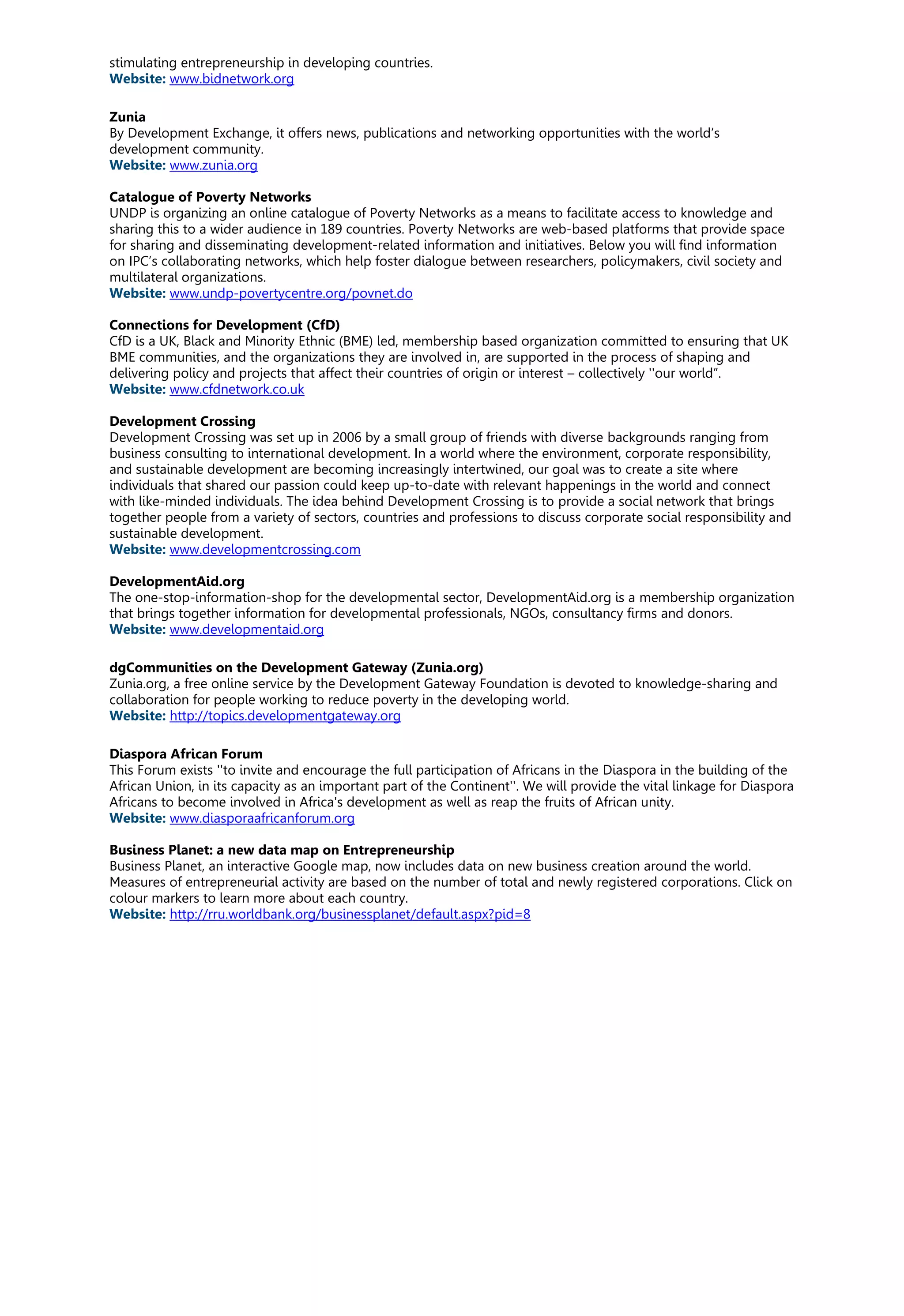 stimulating entrepreneurship in developing countries.
Website: www.bidnetwork.org
Zunia
By Development Exchange, it offers news, publications and networking opportunities with the world’s
development community.
Website: www.zunia.org
Catalogue of Poverty Networks
UNDP is organizing an online catalogue of Poverty Networks as a means to facilitate access to knowledge and
sharing this to a wider audience in 189 countries. Poverty Networks are web-based platforms that provide space
for sharing and disseminating development-related information and initiatives. Below you will find information
on IPC’s collaborating networks, which help foster dialogue between researchers, policymakers, civil society and
multilateral organizations.
Website: www.undp-povertycentre.org/povnet.do
Connections for Development (CfD)
CfD is a UK, Black and Minority Ethnic (BME) led, membership based organization committed to ensuring that UK
BME communities, and the organizations they are involved in, are supported in the process of shaping and
delivering policy and projects that affect their countries of origin or interest – collectively ''our world”.
Website: www.cfdnetwork.co.uk
Development Crossing
Development Crossing was set up in 2006 by a small group of friends with diverse backgrounds ranging from
business consulting to international development. In a world where the environment, corporate responsibility,
and sustainable development are becoming increasingly intertwined, our goal was to create a site where
individuals that shared our passion could keep up-to-date with relevant happenings in the world and connect
with like-minded individuals. The idea behind Development Crossing is to provide a social network that brings
together people from a variety of sectors, countries and professions to discuss corporate social responsibility and
sustainable development.
Website: www.developmentcrossing.com
DevelopmentAid.org
The one-stop-information-shop for the developmental sector, DevelopmentAid.org is a membership organization
that brings together information for developmental professionals, NGOs, consultancy firms and donors.
Website: www.developmentaid.org
dgCommunities on the Development Gateway (Zunia.org)
Zunia.org, a free online service by the Development Gateway Foundation is devoted to knowledge-sharing and
collaboration for people working to reduce poverty in the developing world.
Website: http://topics.developmentgateway.org
Diaspora African Forum
This Forum exists ''to invite and encourage the full participation of Africans in the Diaspora in the building of the
African Union, in its capacity as an important part of the Continent''. We will provide the vital linkage for Diaspora
Africans to become involved in Africa's development as well as reap the fruits of African unity.
Website: www.diasporaafricanforum.org
Business Planet: a new data map on Entrepreneurship
Business Planet, an interactive Google map, now includes data on new business creation around the world.
Measures of entrepreneurial activity are based on the number of total and newly registered corporations. Click on
colour markers to learn more about each country.
Website: http://rru.worldbank.org/businessplanet/default.aspx?pid=8
 
