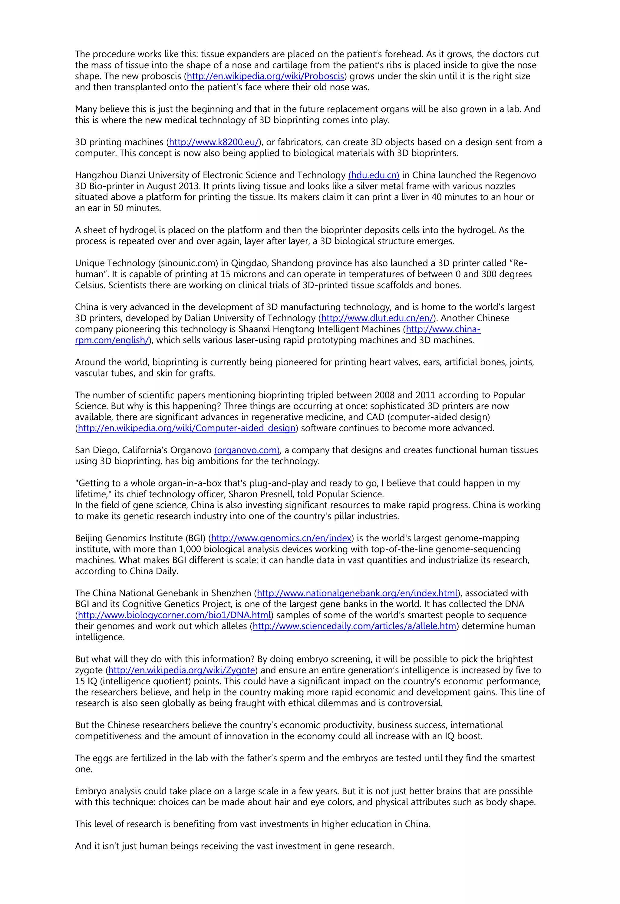 The procedure works like this: tissue expanders are placed on the patient’s forehead. As it grows, the doctors cut
the mass of tissue into the shape of a nose and cartilage from the patient’s ribs is placed inside to give the nose
shape. The new proboscis (http://en.wikipedia.org/wiki/Proboscis) grows under the skin until it is the right size
and then transplanted onto the patient’s face where their old nose was.
Many believe this is just the beginning and that in the future replacement organs will be also grown in a lab. And
this is where the new medical technology of 3D bioprinting comes into play.
3D printing machines (http://www.k8200.eu/), or fabricators, can create 3D objects based on a design sent from a
computer. This concept is now also being applied to biological materials with 3D bioprinters.
Hangzhou Dianzi University of Electronic Science and Technology (hdu.edu.cn) in China launched the Regenovo
3D Bio-printer in August 2013. It prints living tissue and looks like a silver metal frame with various nozzles
situated above a platform for printing the tissue. Its makers claim it can print a liver in 40 minutes to an hour or
an ear in 50 minutes.
A sheet of hydrogel is placed on the platform and then the bioprinter deposits cells into the hydrogel. As the
process is repeated over and over again, layer after layer, a 3D biological structure emerges.
Unique Technology (sinounic.com) in Qingdao, Shandong province has also launched a 3D printer called “Re-
human”. It is capable of printing at 15 microns and can operate in temperatures of between 0 and 300 degrees
Celsius. Scientists there are working on clinical trials of 3D-printed tissue scaffolds and bones.
China is very advanced in the development of 3D manufacturing technology, and is home to the world’s largest
3D printers, developed by Dalian University of Technology (http://www.dlut.edu.cn/en/). Another Chinese
company pioneering this technology is Shaanxi Hengtong Intelligent Machines (http://www.china-
rpm.com/english/), which sells various laser-using rapid prototyping machines and 3D machines.
Around the world, bioprinting is currently being pioneered for printing heart valves, ears, artificial bones, joints,
vascular tubes, and skin for grafts.
The number of scientific papers mentioning bioprinting tripled between 2008 and 2011 according to Popular
Science. But why is this happening? Three things are occurring at once: sophisticated 3D printers are now
available, there are significant advances in regenerative medicine, and CAD (computer-aided design)
(http://en.wikipedia.org/wiki/Computer-aided_design) software continues to become more advanced.
San Diego, California’s Organovo (organovo.com), a company that designs and creates functional human tissues
using 3D bioprinting, has big ambitions for the technology.
"Getting to a whole organ-in-a-box that's plug-and-play and ready to go, I believe that could happen in my
lifetime," its chief technology officer, Sharon Presnell, told Popular Science.
In the field of gene science, China is also investing significant resources to make rapid progress. China is working
to make its genetic research industry into one of the country's pillar industries.
Beijing Genomics Institute (BGI) (http://www.genomics.cn/en/index) is the world's largest genome-mapping
institute, with more than 1,000 biological analysis devices working with top-of-the-line genome-sequencing
machines. What makes BGI different is scale: it can handle data in vast quantities and industrialize its research,
according to China Daily.
The China National Genebank in Shenzhen (http://www.nationalgenebank.org/en/index.html), associated with
BGI and its Cognitive Genetics Project, is one of the largest gene banks in the world. It has collected the DNA
(http://www.biologycorner.com/bio1/DNA.html) samples of some of the world’s smartest people to sequence
their genomes and work out which alleles (http://www.sciencedaily.com/articles/a/allele.htm) determine human
intelligence.
But what will they do with this information? By doing embryo screening, it will be possible to pick the brightest
zygote (http://en.wikipedia.org/wiki/Zygote) and ensure an entire generation’s intelligence is increased by five to
15 IQ (intelligence quotient) points. This could have a significant impact on the country’s economic performance,
the researchers believe, and help in the country making more rapid economic and development gains. This line of
research is also seen globally as being fraught with ethical dilemmas and is controversial.
But the Chinese researchers believe the country’s economic productivity, business success, international
competitiveness and the amount of innovation in the economy could all increase with an IQ boost.
The eggs are fertilized in the lab with the father’s sperm and the embryos are tested until they find the smartest
one.
Embryo analysis could take place on a large scale in a few years. But it is not just better brains that are possible
with this technique: choices can be made about hair and eye colors, and physical attributes such as body shape.
This level of research is benefiting from vast investments in higher education in China.
And it isn’t just human beings receiving the vast investment in gene research.
 