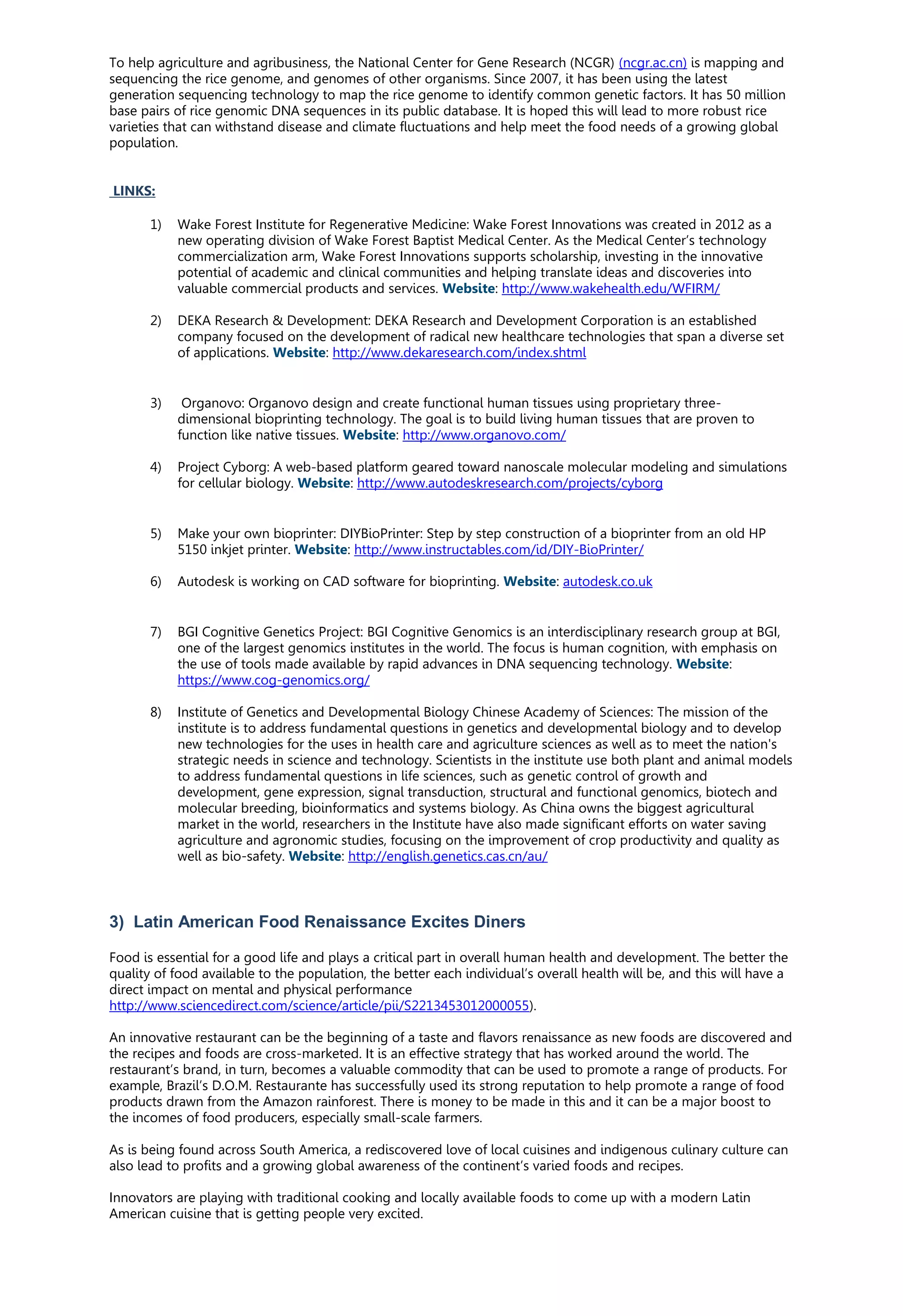 To help agriculture and agribusiness, the National Center for Gene Research (NCGR) (ncgr.ac.cn) is mapping and
sequencing the rice genome, and genomes of other organisms. Since 2007, it has been using the latest
generation sequencing technology to map the rice genome to identify common genetic factors. It has 50 million
base pairs of rice genomic DNA sequences in its public database. It is hoped this will lead to more robust rice
varieties that can withstand disease and climate fluctuations and help meet the food needs of a growing global
population.
LINKS:
1) Wake Forest Institute for Regenerative Medicine: Wake Forest Innovations was created in 2012 as a
new operating division of Wake Forest Baptist Medical Center. As the Medical Center’s technology
commercialization arm, Wake Forest Innovations supports scholarship, investing in the innovative
potential of academic and clinical communities and helping translate ideas and discoveries into
valuable commercial products and services. Website: http://www.wakehealth.edu/WFIRM/
2) DEKA Research & Development: DEKA Research and Development Corporation is an established
company focused on the development of radical new healthcare technologies that span a diverse set
of applications. Website: http://www.dekaresearch.com/index.shtml
3) Organovo: Organovo design and create functional human tissues using proprietary three-
dimensional bioprinting technology. The goal is to build living human tissues that are proven to
function like native tissues. Website: http://www.organovo.com/
4) Project Cyborg: A web-based platform geared toward nanoscale molecular modeling and simulations
for cellular biology. Website: http://www.autodeskresearch.com/projects/cyborg
5) Make your own bioprinter: DIYBioPrinter: Step by step construction of a bioprinter from an old HP
5150 inkjet printer. Website: http://www.instructables.com/id/DIY-BioPrinter/
6) Autodesk is working on CAD software for bioprinting. Website: autodesk.co.uk
7) BGI Cognitive Genetics Project: BGI Cognitive Genomics is an interdisciplinary research group at BGI,
one of the largest genomics institutes in the world. The focus is human cognition, with emphasis on
the use of tools made available by rapid advances in DNA sequencing technology. Website:
https://www.cog-genomics.org/
8) Institute of Genetics and Developmental Biology Chinese Academy of Sciences: The mission of the
institute is to address fundamental questions in genetics and developmental biology and to develop
new technologies for the uses in health care and agriculture sciences as well as to meet the nation's
strategic needs in science and technology. Scientists in the institute use both plant and animal models
to address fundamental questions in life sciences, such as genetic control of growth and
development, gene expression, signal transduction, structural and functional genomics, biotech and
molecular breeding, bioinformatics and systems biology. As China owns the biggest agricultural
market in the world, researchers in the Institute have also made significant efforts on water saving
agriculture and agronomic studies, focusing on the improvement of crop productivity and quality as
well as bio-safety. Website: http://english.genetics.cas.cn/au/
3) Latin American Food Renaissance Excites Diners
Food is essential for a good life and plays a critical part in overall human health and development. The better the
quality of food available to the population, the better each individual’s overall health will be, and this will have a
direct impact on mental and physical performance
http://www.sciencedirect.com/science/article/pii/S2213453012000055).
An innovative restaurant can be the beginning of a taste and flavors renaissance as new foods are discovered and
the recipes and foods are cross-marketed. It is an effective strategy that has worked around the world. The
restaurant’s brand, in turn, becomes a valuable commodity that can be used to promote a range of products. For
example, Brazil’s D.O.M. Restaurante has successfully used its strong reputation to help promote a range of food
products drawn from the Amazon rainforest. There is money to be made in this and it can be a major boost to
the incomes of food producers, especially small-scale farmers.
As is being found across South America, a rediscovered love of local cuisines and indigenous culinary culture can
also lead to profits and a growing global awareness of the continent’s varied foods and recipes.
Innovators are playing with traditional cooking and locally available foods to come up with a modern Latin
American cuisine that is getting people very excited.
 