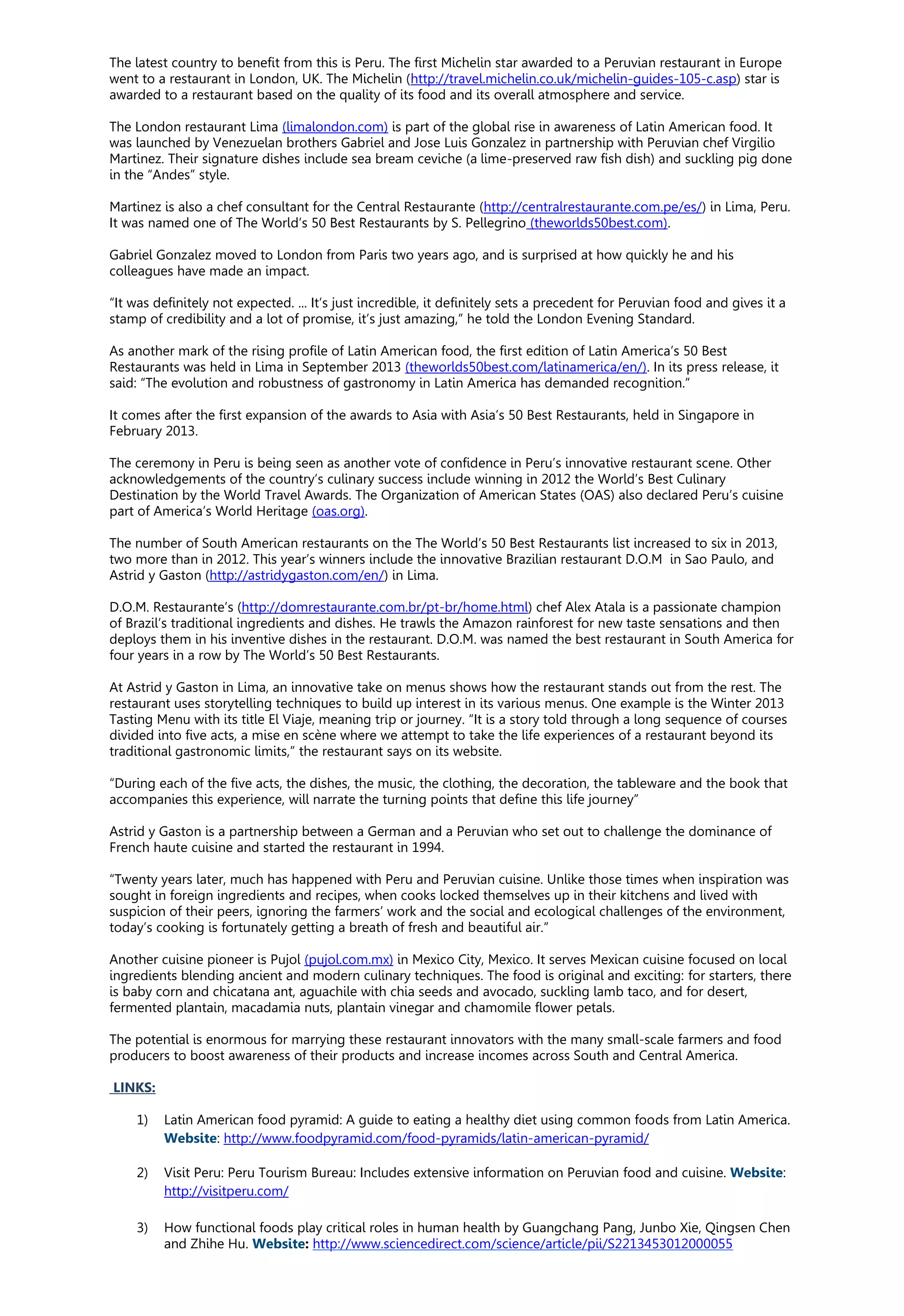 The latest country to benefit from this is Peru. The first Michelin star awarded to a Peruvian restaurant in Europe
went to a restaurant in London, UK. The Michelin (http://travel.michelin.co.uk/michelin-guides-105-c.asp) star is
awarded to a restaurant based on the quality of its food and its overall atmosphere and service.
The London restaurant Lima (limalondon.com) is part of the global rise in awareness of Latin American food. It
was launched by Venezuelan brothers Gabriel and Jose Luis Gonzalez in partnership with Peruvian chef Virgilio
Martinez. Their signature dishes include sea bream ceviche (a lime-preserved raw fish dish) and suckling pig done
in the “Andes” style.
Martinez is also a chef consultant for the Central Restaurante (http://centralrestaurante.com.pe/es/) in Lima, Peru.
It was named one of The World’s 50 Best Restaurants by S. Pellegrino (theworlds50best.com).
Gabriel Gonzalez moved to London from Paris two years ago, and is surprised at how quickly he and his
colleagues have made an impact.
“It was definitely not expected. ... It’s just incredible, it definitely sets a precedent for Peruvian food and gives it a
stamp of credibility and a lot of promise, it’s just amazing,” he told the London Evening Standard.
As another mark of the rising profile of Latin American food, the first edition of Latin America’s 50 Best
Restaurants was held in Lima in September 2013 (theworlds50best.com/latinamerica/en/). In its press release, it
said: “The evolution and robustness of gastronomy in Latin America has demanded recognition.”
It comes after the first expansion of the awards to Asia with Asia’s 50 Best Restaurants, held in Singapore in
February 2013.
The ceremony in Peru is being seen as another vote of confidence in Peru’s innovative restaurant scene. Other
acknowledgements of the country’s culinary success include winning in 2012 the World’s Best Culinary
Destination by the World Travel Awards. The Organization of American States (OAS) also declared Peru’s cuisine
part of America’s World Heritage (oas.org).
The number of South American restaurants on the The World’s 50 Best Restaurants list increased to six in 2013,
two more than in 2012. This year’s winners include the innovative Brazilian restaurant D.O.M in Sao Paulo, and
Astrid y Gaston (http://astridygaston.com/en/) in Lima.
D.O.M. Restaurante’s (http://domrestaurante.com.br/pt-br/home.html) chef Alex Atala is a passionate champion
of Brazil’s traditional ingredients and dishes. He trawls the Amazon rainforest for new taste sensations and then
deploys them in his inventive dishes in the restaurant. D.O.M. was named the best restaurant in South America for
four years in a row by The World’s 50 Best Restaurants.
At Astrid y Gaston in Lima, an innovative take on menus shows how the restaurant stands out from the rest. The
restaurant uses storytelling techniques to build up interest in its various menus. One example is the Winter 2013
Tasting Menu with its title El Viaje, meaning trip or journey. “It is a story told through a long sequence of courses
divided into five acts, a mise en scène where we attempt to take the life experiences of a restaurant beyond its
traditional gastronomic limits,” the restaurant says on its website.
“During each of the five acts, the dishes, the music, the clothing, the decoration, the tableware and the book that
accompanies this experience, will narrate the turning points that define this life journey”
Astrid y Gaston is a partnership between a German and a Peruvian who set out to challenge the dominance of
French haute cuisine and started the restaurant in 1994.
“Twenty years later, much has happened with Peru and Peruvian cuisine. Unlike those times when inspiration was
sought in foreign ingredients and recipes, when cooks locked themselves up in their kitchens and lived with
suspicion of their peers, ignoring the farmers’ work and the social and ecological challenges of the environment,
today’s cooking is fortunately getting a breath of fresh and beautiful air.”
Another cuisine pioneer is Pujol (pujol.com.mx) in Mexico City, Mexico. It serves Mexican cuisine focused on local
ingredients blending ancient and modern culinary techniques. The food is original and exciting: for starters, there
is baby corn and chicatana ant, aguachile with chia seeds and avocado, suckling lamb taco, and for desert,
fermented plantain, macadamia nuts, plantain vinegar and chamomile flower petals.
The potential is enormous for marrying these restaurant innovators with the many small-scale farmers and food
producers to boost awareness of their products and increase incomes across South and Central America.
LINKS:
1) Latin American food pyramid: A guide to eating a healthy diet using common foods from Latin America.
Website: http://www.foodpyramid.com/food-pyramids/latin-american-pyramid/
2) Visit Peru: Peru Tourism Bureau: Includes extensive information on Peruvian food and cuisine. Website:
http://visitperu.com/
3) How functional foods play critical roles in human health by Guangchang Pang, Junbo Xie, Qingsen Chen
and Zhihe Hu. Website: http://www.sciencedirect.com/science/article/pii/S2213453012000055
 