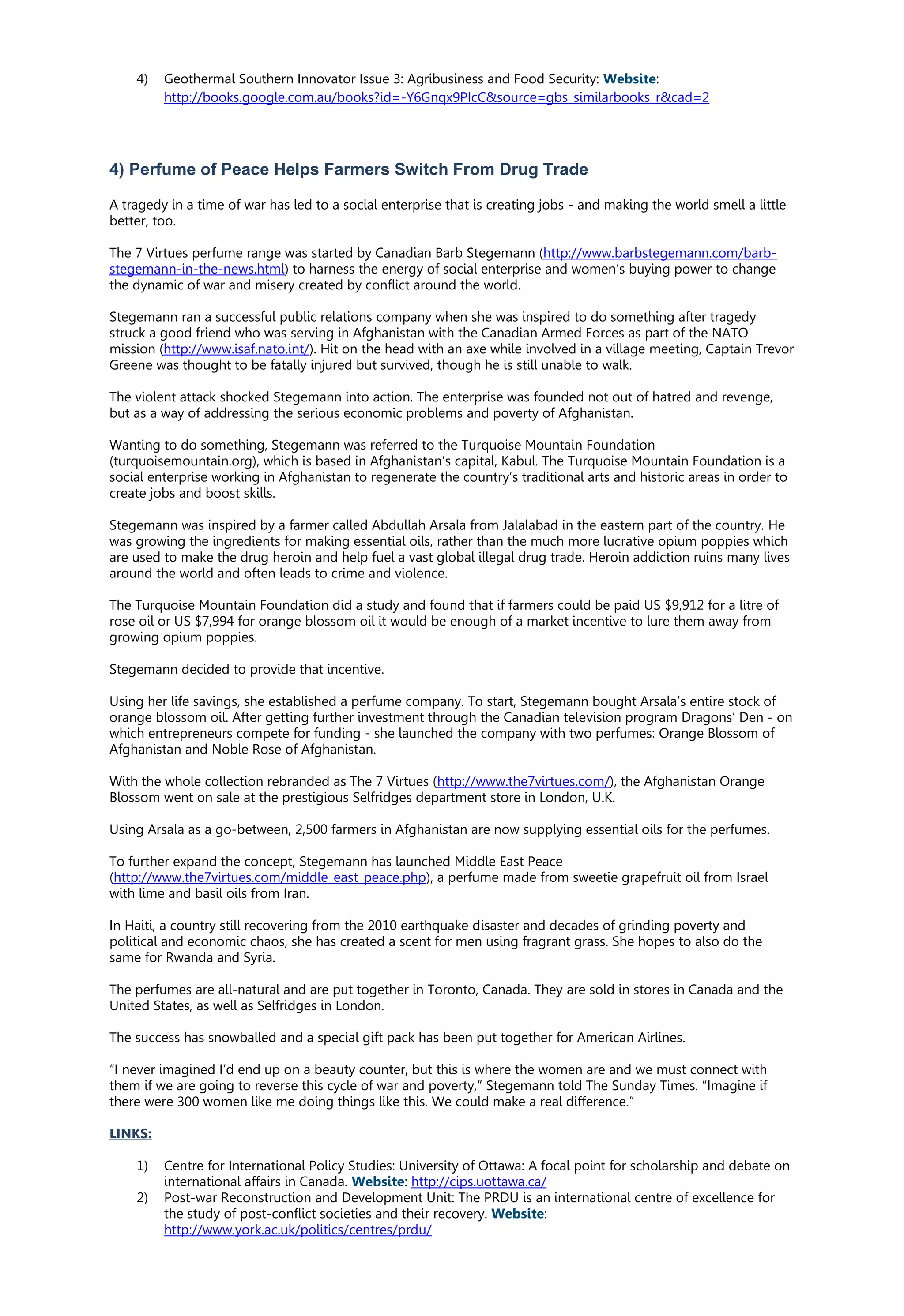 4) Geothermal Southern Innovator Issue 3: Agribusiness and Food Security: Website:
http://books.google.com.au/books?id=-Y6Gnqx9PIcC&source=gbs_similarbooks_r&cad=2
4) Perfume of Peace Helps Farmers Switch From Drug Trade
A tragedy in a time of war has led to a social enterprise that is creating jobs - and making the world smell a little
better, too.
The 7 Virtues perfume range was started by Canadian Barb Stegemann (http://www.barbstegemann.com/barb-
stegemann-in-the-news.html) to harness the energy of social enterprise and women’s buying power to change
the dynamic of war and misery created by conflict around the world.
Stegemann ran a successful public relations company when she was inspired to do something after tragedy
struck a good friend who was serving in Afghanistan with the Canadian Armed Forces as part of the NATO
mission (http://www.isaf.nato.int/). Hit on the head with an axe while involved in a village meeting, Captain Trevor
Greene was thought to be fatally injured but survived, though he is still unable to walk.
The violent attack shocked Stegemann into action. The enterprise was founded not out of hatred and revenge,
but as a way of addressing the serious economic problems and poverty of Afghanistan.
Wanting to do something, Stegemann was referred to the Turquoise Mountain Foundation
(turquoisemountain.org), which is based in Afghanistan’s capital, Kabul. The Turquoise Mountain Foundation is a
social enterprise working in Afghanistan to regenerate the country’s traditional arts and historic areas in order to
create jobs and boost skills.
Stegemann was inspired by a farmer called Abdullah Arsala from Jalalabad in the eastern part of the country. He
was growing the ingredients for making essential oils, rather than the much more lucrative opium poppies which
are used to make the drug heroin and help fuel a vast global illegal drug trade. Heroin addiction ruins many lives
around the world and often leads to crime and violence.
The Turquoise Mountain Foundation did a study and found that if farmers could be paid US $9,912 for a litre of
rose oil or US $7,994 for orange blossom oil it would be enough of a market incentive to lure them away from
growing opium poppies.
Stegemann decided to provide that incentive.
Using her life savings, she established a perfume company. To start, Stegemann bought Arsala’s entire stock of
orange blossom oil. After getting further investment through the Canadian television program Dragons’ Den - on
which entrepreneurs compete for funding - she launched the company with two perfumes: Orange Blossom of
Afghanistan and Noble Rose of Afghanistan.
With the whole collection rebranded as The 7 Virtues (http://www.the7virtues.com/), the Afghanistan Orange
Blossom went on sale at the prestigious Selfridges department store in London, U.K.
Using Arsala as a go-between, 2,500 farmers in Afghanistan are now supplying essential oils for the perfumes.
To further expand the concept, Stegemann has launched Middle East Peace
(http://www.the7virtues.com/middle_east_peace.php), a perfume made from sweetie grapefruit oil from Israel
with lime and basil oils from Iran.
In Haiti, a country still recovering from the 2010 earthquake disaster and decades of grinding poverty and
political and economic chaos, she has created a scent for men using fragrant grass. She hopes to also do the
same for Rwanda and Syria.
The perfumes are all-natural and are put together in Toronto, Canada. They are sold in stores in Canada and the
United States, as well as Selfridges in London.
The success has snowballed and a special gift pack has been put together for American Airlines.
“I never imagined I’d end up on a beauty counter, but this is where the women are and we must connect with
them if we are going to reverse this cycle of war and poverty,” Stegemann told The Sunday Times. “Imagine if
there were 300 women like me doing things like this. We could make a real difference.”
LINKS:
1) Centre for International Policy Studies: University of Ottawa: A focal point for scholarship and debate on
international affairs in Canada. Website: http://cips.uottawa.ca/
2) Post-war Reconstruction and Development Unit: The PRDU is an international centre of excellence for
the study of post-conflict societies and their recovery. Website:
http://www.york.ac.uk/politics/centres/prdu/
 