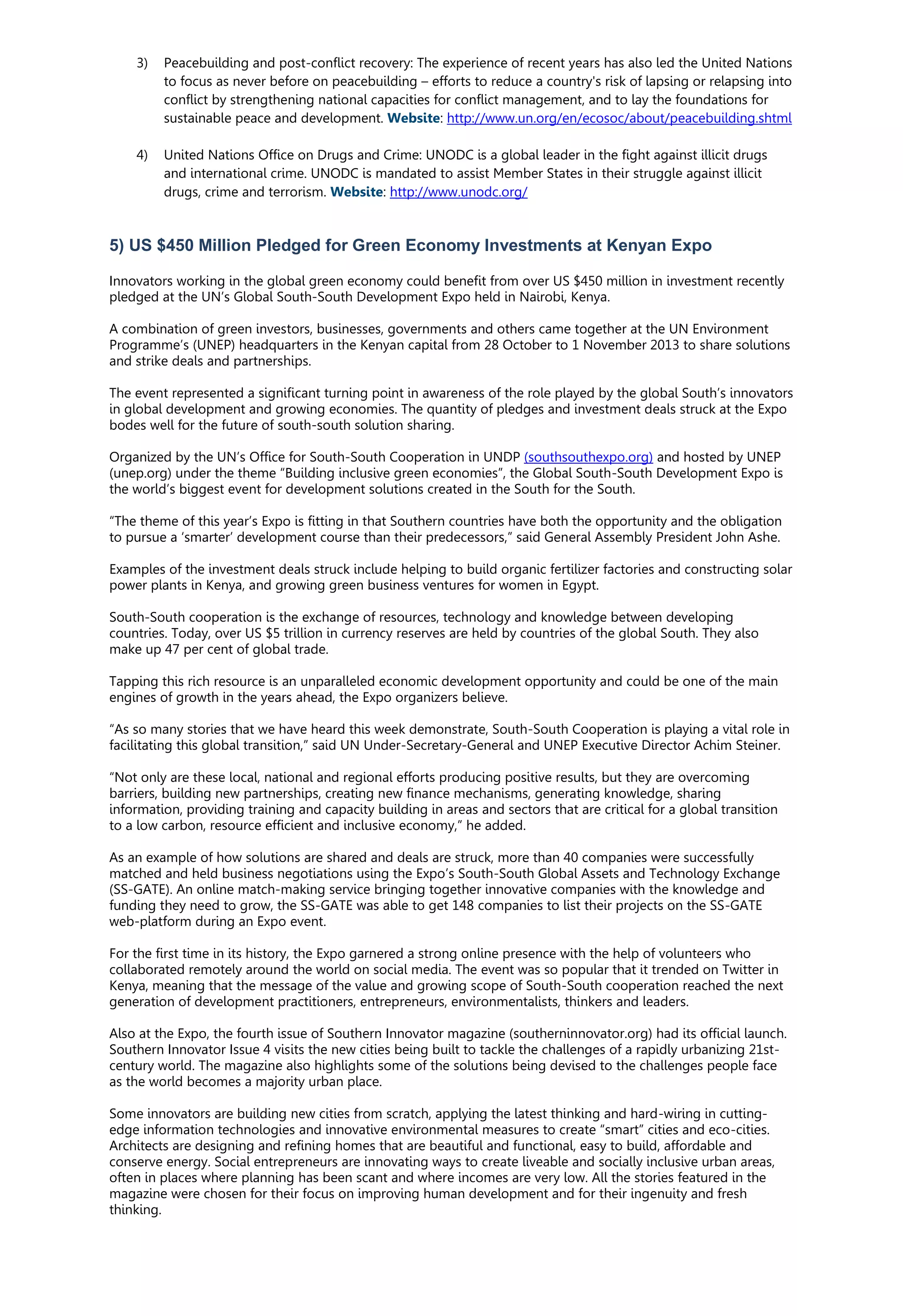3) Peacebuilding and post-conflict recovery: The experience of recent years has also led the United Nations
to focus as never before on peacebuilding – efforts to reduce a country's risk of lapsing or relapsing into
conflict by strengthening national capacities for conflict management, and to lay the foundations for
sustainable peace and development. Website: http://www.un.org/en/ecosoc/about/peacebuilding.shtml
4) United Nations Office on Drugs and Crime: UNODC is a global leader in the fight against illicit drugs
and international crime. UNODC is mandated to assist Member States in their struggle against illicit
drugs, crime and terrorism. Website: http://www.unodc.org/
5) US $450 Million Pledged for Green Economy Investments at Kenyan Expo
Innovators working in the global green economy could benefit from over US $450 million in investment recently
pledged at the UN’s Global South-South Development Expo held in Nairobi, Kenya.
A combination of green investors, businesses, governments and others came together at the UN Environment
Programme’s (UNEP) headquarters in the Kenyan capital from 28 October to 1 November 2013 to share solutions
and strike deals and partnerships.
The event represented a significant turning point in awareness of the role played by the global South’s innovators
in global development and growing economies. The quantity of pledges and investment deals struck at the Expo
bodes well for the future of south-south solution sharing.
Organized by the UN’s Office for South-South Cooperation in UNDP (southsouthexpo.org) and hosted by UNEP
(unep.org) under the theme “Building inclusive green economies”, the Global South-South Development Expo is
the world’s biggest event for development solutions created in the South for the South.
“The theme of this year’s Expo is fitting in that Southern countries have both the opportunity and the obligation
to pursue a ‘smarter’ development course than their predecessors,” said General Assembly President John Ashe.
Examples of the investment deals struck include helping to build organic fertilizer factories and constructing solar
power plants in Kenya, and growing green business ventures for women in Egypt.
South-South cooperation is the exchange of resources, technology and knowledge between developing
countries. Today, over US $5 trillion in currency reserves are held by countries of the global South. They also
make up 47 per cent of global trade.
Tapping this rich resource is an unparalleled economic development opportunity and could be one of the main
engines of growth in the years ahead, the Expo organizers believe.
“As so many stories that we have heard this week demonstrate, South-South Cooperation is playing a vital role in
facilitating this global transition,” said UN Under-Secretary-General and UNEP Executive Director Achim Steiner.
“Not only are these local, national and regional efforts producing positive results, but they are overcoming
barriers, building new partnerships, creating new finance mechanisms, generating knowledge, sharing
information, providing training and capacity building in areas and sectors that are critical for a global transition
to a low carbon, resource efficient and inclusive economy,” he added.
As an example of how solutions are shared and deals are struck, more than 40 companies were successfully
matched and held business negotiations using the Expo’s South-South Global Assets and Technology Exchange
(SS-GATE). An online match-making service bringing together innovative companies with the knowledge and
funding they need to grow, the SS-GATE was able to get 148 companies to list their projects on the SS-GATE
web-platform during an Expo event.
For the first time in its history, the Expo garnered a strong online presence with the help of volunteers who
collaborated remotely around the world on social media. The event was so popular that it trended on Twitter in
Kenya, meaning that the message of the value and growing scope of South-South cooperation reached the next
generation of development practitioners, entrepreneurs, environmentalists, thinkers and leaders.
Also at the Expo, the fourth issue of Southern Innovator magazine (southerninnovator.org) had its official launch.
Southern Innovator Issue 4 visits the new cities being built to tackle the challenges of a rapidly urbanizing 21st-
century world. The magazine also highlights some of the solutions being devised to the challenges people face
as the world becomes a majority urban place.
Some innovators are building new cities from scratch, applying the latest thinking and hard-wiring in cutting-
edge information technologies and innovative environmental measures to create “smart” cities and eco-cities.
Architects are designing and refining homes that are beautiful and functional, easy to build, affordable and
conserve energy. Social entrepreneurs are innovating ways to create liveable and socially inclusive urban areas,
often in places where planning has been scant and where incomes are very low. All the stories featured in the
magazine were chosen for their focus on improving human development and for their ingenuity and fresh
thinking.
 