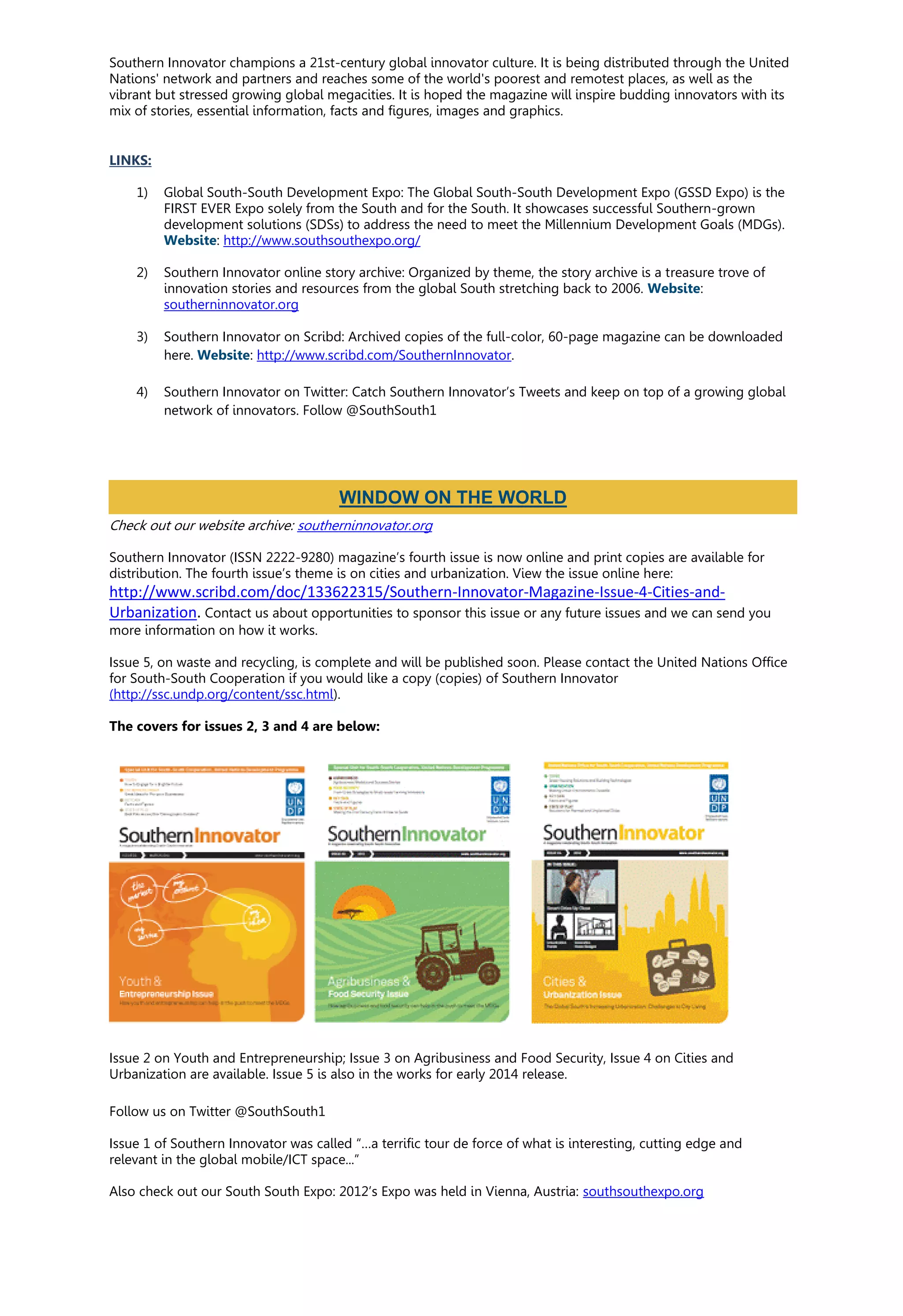 Southern Innovator champions a 21st-century global innovator culture. It is being distributed through the United
Nations' network and partners and reaches some of the world's poorest and remotest places, as well as the
vibrant but stressed growing global megacities. It is hoped the magazine will inspire budding innovators with its
mix of stories, essential information, facts and figures, images and graphics.
LINKS:
1) Global South-South Development Expo: The Global South-South Development Expo (GSSD Expo) is the
FIRST EVER Expo solely from the South and for the South. It showcases successful Southern-grown
development solutions (SDSs) to address the need to meet the Millennium Development Goals (MDGs).
Website: http://www.southsouthexpo.org/
2) Southern Innovator online story archive: Organized by theme, the story archive is a treasure trove of
innovation stories and resources from the global South stretching back to 2006. Website:
southerninnovator.org
3) Southern Innovator on Scribd: Archived copies of the full-color, 60-page magazine can be downloaded
here. Website: http://www.scribd.com/SouthernInnovator.
4) Southern Innovator on Twitter: Catch Southern Innovator’s Tweets and keep on top of a growing global
network of innovators. Follow @SouthSouth1
Check out our website archive: southerninnovator.org
Southern Innovator (ISSN 2222-9280) magazine’s fourth issue is now online and print copies are available for
distribution. The fourth issue’s theme is on cities and urbanization. View the issue online here:
http://www.scribd.com/doc/133622315/Southern-Innovator-Magazine-Issue-4-Cities-and-
Urbanization. Contact us about opportunities to sponsor this issue or any future issues and we can send you
more information on how it works.
Issue 5, on waste and recycling, is complete and will be published soon. Please contact the United Nations Office
for South-South Cooperation if you would like a copy (copies) of Southern Innovator
(http://ssc.undp.org/content/ssc.html).
The covers for issues 2, 3 and 4 are below:
Issue 2 on Youth and Entrepreneurship; Issue 3 on Agribusiness and Food Security, Issue 4 on Cities and
Urbanization are available. Issue 5 is also in the works for early 2014 release.
Follow us on Twitter @SouthSouth1
Issue 1 of Southern Innovator was called “…a terrific tour de force of what is interesting, cutting edge and
relevant in the global mobile/ICT space...”
Also check out our South South Expo: 2012’s Expo was held in Vienna, Austria: southsouthexpo.org
WINDOW ON THE WORLD
 