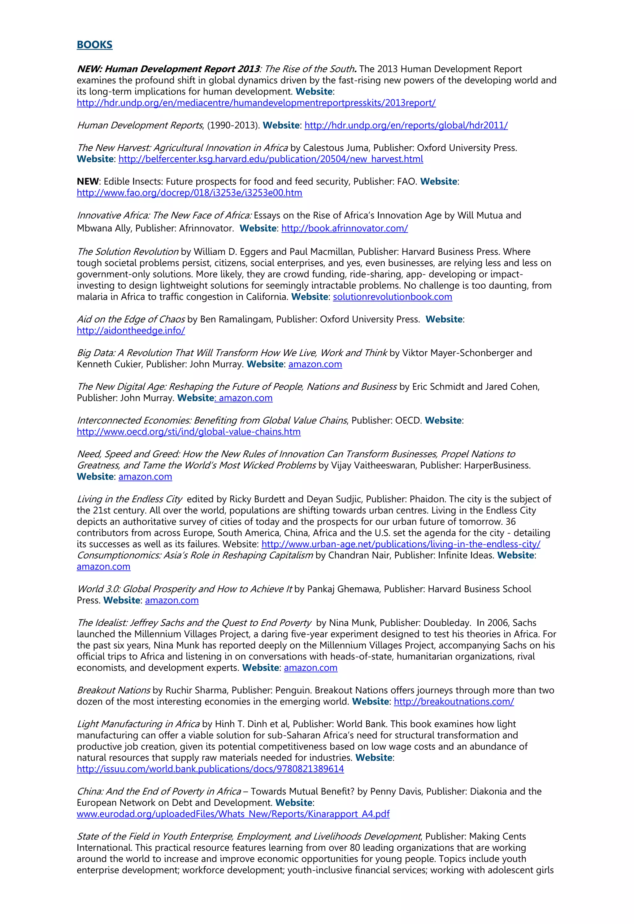 BOOKS
NEW: Human Development Report 2013: The Rise of the South. The 2013 Human Development Report
examines the profound shift in global dynamics driven by the fast-rising new powers of the developing world and
its long-term implications for human development. Website:
http://hdr.undp.org/en/mediacentre/humandevelopmentreportpresskits/2013report/
Human Development Reports, (1990-2013). Website: http://hdr.undp.org/en/reports/global/hdr2011/
The New Harvest: Agricultural Innovation in Africa by Calestous Juma, Publisher: Oxford University Press.
Website: http://belfercenter.ksg.harvard.edu/publication/20504/new_harvest.html
NEW: Edible Insects: Future prospects for food and feed security, Publisher: FAO. Website:
http://www.fao.org/docrep/018/i3253e/i3253e00.htm
Innovative Africa: The New Face of Africa: Essays on the Rise of Africa’s Innovation Age by Will Mutua and
Mbwana Ally, Publisher: Afrinnovator. Website: http://book.afrinnovator.com/
The Solution Revolution by William D. Eggers and Paul Macmillan, Publisher: Harvard Business Press. Where
tough societal problems persist, citizens, social enterprises, and yes, even businesses, are relying less and less on
government-only solutions. More likely, they are crowd funding, ride-sharing, app- developing or impact-
investing to design lightweight solutions for seemingly intractable problems. No challenge is too daunting, from
malaria in Africa to traffic congestion in California. Website: solutionrevolutionbook.com
Aid on the Edge of Chaos by Ben Ramalingam, Publisher: Oxford University Press. Website:
http://aidontheedge.info/
Big Data: A Revolution That Will Transform How We Live, Work and Think by Viktor Mayer-Schonberger and
Kenneth Cukier, Publisher: John Murray. Website: amazon.com
The New Digital Age: Reshaping the Future of People, Nations and Business by Eric Schmidt and Jared Cohen,
Publisher: John Murray. Website: amazon.com
Interconnected Economies: Benefiting from Global Value Chains, Publisher: OECD. Website:
http://www.oecd.org/sti/ind/global-value-chains.htm
Need, Speed and Greed: How the New Rules of Innovation Can Transform Businesses, Propel Nations to
Greatness, and Tame the World’s Most Wicked Problems by Vijay Vaitheeswaran, Publisher: HarperBusiness.
Website: amazon.com
Living in the Endless City edited by Ricky Burdett and Deyan Sudjic, Publisher: Phaidon. The city is the subject of
the 21st century. All over the world, populations are shifting towards urban centres. Living in the Endless City
depicts an authoritative survey of cities of today and the prospects for our urban future of tomorrow. 36
contributors from across Europe, South America, China, Africa and the U.S. set the agenda for the city - detailing
its successes as well as its failures. Website: http://www.urban-age.net/publications/living-in-the-endless-city/
Consumptionomics: Asia’s Role in Reshaping Capitalism by Chandran Nair, Publisher: Infinite Ideas. Website:
amazon.com
World 3.0: Global Prosperity and How to Achieve It by Pankaj Ghemawa, Publisher: Harvard Business School
Press. Website: amazon.com
The Idealist: Jeffrey Sachs and the Quest to End Poverty by Nina Munk, Publisher: Doubleday. In 2006, Sachs
launched the Millennium Villages Project, a daring five-year experiment designed to test his theories in Africa. For
the past six years, Nina Munk has reported deeply on the Millennium Villages Project, accompanying Sachs on his
official trips to Africa and listening in on conversations with heads-of-state, humanitarian organizations, rival
economists, and development experts. Website: amazon.com
Breakout Nations by Ruchir Sharma, Publisher: Penguin. Breakout Nations offers journeys through more than two
dozen of the most interesting economies in the emerging world. Website: http://breakoutnations.com/
Light Manufacturing in Africa by Hinh T. Dinh et al, Publisher: World Bank. This book examines how light
manufacturing can offer a viable solution for sub-Saharan Africa’s need for structural transformation and
productive job creation, given its potential competitiveness based on low wage costs and an abundance of
natural resources that supply raw materials needed for industries. Website:
http://issuu.com/world.bank.publications/docs/9780821389614
China: And the End of Poverty in Africa – Towards Mutual Benefit? by Penny Davis, Publisher: Diakonia and the
European Network on Debt and Development. Website:
www.eurodad.org/uploadedFiles/Whats_New/Reports/Kinarapport_A4.pdf
State of the Field in Youth Enterprise, Employment, and Livelihoods Development, Publisher: Making Cents
International. This practical resource features learning from over 80 leading organizations that are working
around the world to increase and improve economic opportunities for young people. Topics include youth
enterprise development; workforce development; youth-inclusive financial services; working with adolescent girls
 
