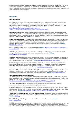 engineering, water resources management, agronomy, animal science, physiology and morphology, aquaculture,
crop science, dairy science, entomology, fish and fisheries, forestry, freshwater science, horticulture, poultry
science, soil science, systematic biology, veterinary, virology, viticulture, weed biology, agricultural economics and
agribusiness. Website: netjournals.org
On the Web
Blogs and Websites
LandWise: The Landesa Center for Women's Land Rights has just launched LandWise, a free online resource
containing land-related laws, information about relevant customary practices, and explanatory materials.
LandWise is an important new tool for policymakers, researchers, legal practitioners, and women's advocates
working to strengthen women's land rights around the world. Website:
http://landwise.landesa.org/?utm_source=ADV+Plotlines+-
+JULY+2013&utm_campaign=Plotlines+JULY+2013&utm_medium=email
Raspberry Pi: The Raspberry Pi is a credit-card sized computer that plugs into your TV and a keyboard. It’s a
capable little PC which can be used for many of the things that your desktop PC does, like spreadsheets, word-
processing and games. It also plays high-definition video. Raspberry Pi want to see it being used by kids all over
the world to learn programming. Website: raspberrypi.org
African Robotics Network: The African Robotics Network (AFRON) is a community of institutions, organizations
and individuals engaged in robotics in Africa. AFRON seeks to promote communication and collaborations that
will enhance robotics-related education, research and industry on the continent. To achieve this, AFRON
organizes projects, meetings and events in Africa at robotics and automation conferences abroad. Website:
http://robotics-africa.org/
Polis: A collaborative blog about cities around the globe. Website: http://www.thepolisblog.org/2012/03/coca-
cola-in-africa.html
mDirectory: The mDirectory is the most comprehensive database of information on mobile tech for social
change on the Web: case studies, mobile tools, research, and how-to guides. Website:
http://mobileactive.org/directory
Global Development: Launched in September 2010, this website from the Guardian newspaper tracks progress
on the MDGs, encourages debate on its blogs, offers a rich store of datasets from around the world, and features
monthly podcasts and resources for schools. Website: www.guardian.co.uk/global-development
Latameconomy: Latameconomy.org is the latest evolution of the annual Latin American Economic Outlook
report, essentially bringing its trusted, high quality content into the digital age. Its wide country coverage and
methods of analysis are essential for anyone seeking to understand the economic, social and political
developments of Latin American countries. Website: www.latameconomy.org/en/
International Development Economics Associates (IDEAs): International Development Economics Associates
(IDEAs) is a pluralist network of progressive economists across the world, engaged in research, teaching and
dissemination of critical analyses of economic policy and development. Website: www.networkideas.org/
OECD: Tackling the economic crisis website
The global economic crisis is entering a new phase amid signs of a return to positive growth in many countries.
But unemployment is likely to remain high and much still needs to be done to underpin a durable recovery. This
website will track the recovery. Website:
http://www.oecd.org/document/24/0,3343,en_2649_201185_41707672_1_1_1_1,00.html
The Global Urbanist: News and analysis of cities around the world: planning, governance, economy,
communities, environment, international. Website: globalurbanist.com
ICT Update: A bimonthly printed bulletin, a web magazine, and an accompanying email newsletter that explores
innovative uses of information technology in agriculture and rural development in African, Caribbean and Pacific
(ACP) countries. Website: http://ictupdate.cta.int/en/Regulars/Perspectives/%28issue%29/56
Youth-Inclusive Financial Services (YFS-Link) Program website: The first space for financial services providers
(FSPs) and youth-service organizations (YSOs) to gather, learn and share about youth-inclusive financial services.
Website: yfslink.org
Triple Crisis Blog: Global Perspectives on Finance, Development and Environment. Website:
http://triplecrisis.com/
IDEAS Centre is dedicated to facilitating the integration of developing countries into the world economy and has
over the last ten years assembled substantial experience on this issue. Its mission is to support policy-makers
around the world working to develop approaches to ensure that globalization can be harnessed for development
 