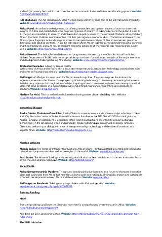 and to fight poverty both within their countries and in a more inclusive and fairer world trading system. Website:
http://www.ideascentre.ch/
Full Disclosure: The Aid Transparency Blog: A Devex blog, written by members of the international community.
Website: www.devex.com/en/blogs/full-disclosure
Africa Portal: An online knowledge resource offering researchers and opinion leaders a forum to share their
insights on Africa and publish their work on pressing areas of concern to policymakers and the public. It aims to
fill the gap in accessibility to research and information on policy issues on the continent. Website: africaportal.org
African Economic Outlook: A unique online tool that puts rigorous economic data, information and research on
Africa at your fingertips. A few clicks gives access to comprehensive analyses of African economies, placed in
their social and political contexts. This is the only place where African countries are examined through a common
analytical framework, allowing you to compare economic prospects at the regional, sub-regional and country
levels. Website: africaneconomicoutlook.org/en
Africa Renewal: The Africa Renewal information programme, produced by the Africa Section of the United
Nations Department of Public Information, provides up-to-date information and analysis of the major economic
and development challenges facing Africa today. Website: www.un.org/ecosocdev/geninfo/afrec/
Timbuktu Chronicles: A blog by Emeka Okafor
With “a view of Africa and Africans with a focus on entrepreneurship, innovation, technology, practical remedies
and other self-sustaining activities.” Website: http://timbuktuchronicles.blogspot.com/
AfriGadget: AfriGadget is a must-read for African invention junkies. They are always on the look out for
ingenious innovation that is new or a repurposing of existing technology in a new way, interesting in the sense
that the story captures the imagination of others, inspiring others to see solutions in uncommon ways, practical
ideas that solve problems in a demonstrable way, and entrepreneurs who are inventing new products or
solutions. Website: afrigadget.com
Medium for Haiti: This is a collection dedicated to sharing stories about rebuilding Haiti. Website:
https://medium.com/medium-for-haiti
Interesting Blogger
Emeka Okafor, Timbuktu Chronicles: Emeka Okafor is an entrepreneur and venture catalyst who lives in New
York City. He is the curator of Maker Faire Africa. He was the director for TED Global 2007 that took place in
Arusha, Tanzania. In addition he is a member of the TED fellowship team. His interests include sustainable
technologies in the developing world and paradigm-breaking technologies in general. His blog, Timbuktu
Chronicles, seeks to spur dialogue in areas of entrepreneurship, technology and the scientific method as it
impacts Africa. Website: http://timbuktuchronicles.blogspot.co.uk/
Notable Websites
African Brains: The Home of Intelligent Networking: African Brains - for forward thinking, intelligent Africans to
network and propose new ideas and technologies to the world. Website: www.africanbrains.net
Arab Brains: The Home of Intelligent Networking: Arab Brains has been established to connect innovative Arabs
across the Arab World and beyond. Website: http://arabbrains.com/
Social Media
Africa Entrepreneurship Platform: This ground breaking initiative is created as a forum to showcase innovative
ideas and businesses from Africa that have the ability to scale internationally, driving job creation and sustainable
economic development between Africa and the Americas. Website: www.sacca.biz
AfriGadget on Facebook: ‘Solving everyday problems with African ingenuity’: Website:
www.facebook.com/group.php?gid=2402629579
Start-up Funding
Hubs!
They are sprouting up all over the place and now there is a map showing where they are in Africa. Website:
https://africahubs.crowdmap.com/#
And there are 18 in Latin America too. Website: http://thenextweb.com/la/2012/08/11/18-latin-american-tech-
hubs-know/
The SEED Initiative
 