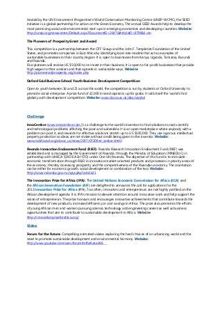 Hosted by the UN Environment Programme's World Conservation Monitoring Centre (UNEP-WCMC), the SEED
Initiative is a global partnership for action on the Green Economy. The annual SEED Awards help to develop the
most promising social and environmental start-ups in emerging economies and developing countries. Website:
http://unep.org/newscentre/Default.aspx?DocumentID=2647&ArticleID=8798&l=en
The Pioneers of Prosperity Grant and Award
This competition is a partnership between the OTF Group and the John F. Templeton Foundation of the United
States, and promotes companies in East Africa by identifying local role models that act as examples of
sustainable businesses in their country/region. It is open to businesses from Kenya, Uganda, Tanzania, Burundi
and Rwanda.
Five pioneers will receive US $50,000 to re-invest in their business. It is open to for-profit businesses that provide
high wages to their workers and that operate in sustainable ways. Website:
http://pioneersofprosperity.org/index.php
Oxford Said Business School Youth Business Development Competition
Open to youth between 16 and 21 across the world, the competition is run by students at Oxford University to
promote social enterprise. A prize fund of £2,000 in seed capital is up for grabs. It calls itself the ‘world’s first
global youth development competition. Website: www.sbs.ox.ac.uk/oba/se/ybd
Challenge
InnoCentive (www.innocentive.com/) is a challenge to the world’s inventors to find solutions to real scientific
and technological problems affecting the poor and vulnerable. It is an open marketplace where anybody with a
problem can post it, and rewards for effective solutions stretch up to US $100,000. They use rigorous intellectual
property protection so ideas are not stolen without credit being given to the inventor. Website:
www.rockfound.org/about_us/news/2007/0720first_seeker.shtml
Rwanda Innovation Endowment Fund (RIEF): Rwanda Research Innovation Endowment Fund (RIEF) was
established and is managed by the Government of Rwanda, through the Ministry of Education (MINEDUC) in
partnership with UNECA (SRO-EA & ISTD) under One UN Rwanda. The objective of this Fund is to stimulate
economic transformation through R&D in innovative market-oriented products and processes in priority areas of
the economy, thereby increasing prosperity and the competitiveness of the Rwandan economy. The orientation
can be either for economic growth, social development or combination of the two. Website:
http://www.mineduc.gov.rw/spip.php?article21
The Innovation Prize for Africa (IPA): The United Nations Economic Commission for Africa (ECA) and
the African Innovation Foundation (AIF) are delighted to announce the call for applications for the
2013 Innovation Prize for Africa (IPA). Too often, innovators and entrepreneurs are not highly profiled on the
African development agenda. It is IPA’s mission to elevate attention around innovative work and help support the
vision of entrepreneurs. The prize honours and encourages innovative achievements that contribute towards the
development of new products, increased efficiency or cost savings in Africa. The prize also promotes the efforts
of young African men and women pursuing science, technology and engineering careers as well as business
opportunities that aim to contribute to sustainable development in Africa. Website:
http://innovationprizeforafrica.org/
Video
Forum for the Future: Compelling animated videos exploring the hard choices of an urbanizing world and the
need to promote sustainable development and environmental harmony. Website:
http://www.youtube.com/user/forumforthefuture96
 