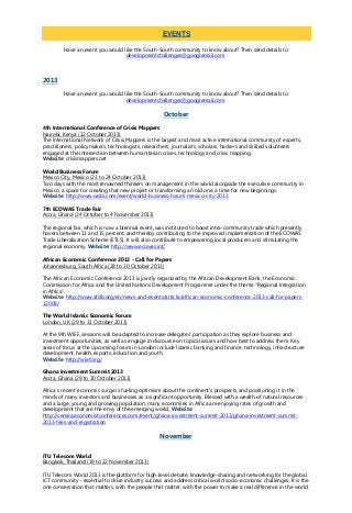 Have an event you would like the South-South community to know about? Then send details to
developmentchallenges@googlemail.com.
2013
Have an event you would like the South-South community to know about? Then send details to
developmentchallenges@googlemail.com.
October
4th International Conference of Crisis Mappers
Nairobi, Kenya (12 October 2013)
The International Network of Crisis Mappers is the largest and most active international community of experts,
practitioners, policymakers, technologists, researchers, journalists, scholars, hackers and skilled volunteers
engaged at the intersection between humanitarian crises, technology and crisis mapping.
Website: crisismappers.net
World Business Forum
Mexico City, Mexico (23 to 24 October 2013)
Two days with the most renowned thinkers on management in the world alongside the executive community in
Mexico, a space for creating that new project or transforming an old one, a time for new beginnings.
Website: http://www.wobi.com/event/world-business-forum-mexico-city-2013
7th ECOWAS Trade Fair
Accra, Ghana (24 October to 4 November 2013)
The regional fair, which is now a biennial event, was instituted to boost intra-community trade which presently
hovers between 11 and 15 percent, and thereby contributing to the improved implementation of the ECOWAS
Trade Liberalisation Scheme (ETLS). It will also contribute to empowering local producers and stimulating the
regional economy. Website: http://www.ecowas.int/
African Economic Conference 2013 - Call for Papers
Johannesburg, South Africa (28 to 30 October 2013)
The African Economic Conference 2013 is jointly organized by the African Development Bank, the Economic
Commission for Africa and the United Nations Development Programme under the theme “Regional Integration
in Africa”.
Website: http://www.afdb.org/en/news-and-events/article/african-economic-conference-2013-call-for-papers-
12008/
The World Islamic Economic Forum
London, UK (29 to 31 October 2013)
At the 9th WIEF, sessions will be adapted to increase delegates' participation as they explore business and
investment opportunities, as well as engage in discourse on topical issues and how best to address them. Key
areas of focus at the upcoming forum in London include Islamic banking and finance, technology, infrastructure
development, health, exports, education and youth.
Website: http://wief.org/
Ghana Investment Summit 2013
Accra, Ghana (29 to 30 October 2013)
Africa’s recent economic surge is fueling optimism about the continent’s prospects and positioning it in the
minds of many investors and businesses as a significant opportunity. Blessed with a wealth of natural resources
and a large, young and growing population, many economies in Africa are enjoying rates of growth and
development that are the envy of the emerging world. Website:
http://cemea.economistconferences.com/event/ghana-investment-summit-2013/ghana-investment-summit-
2013-fees-and-registration
November
ITU Telecom World
Bangkok, Thailand (19 to 22 November 2013)
ITU Telecom World 2013 is the platform for high-level debate, knowledge-sharing and networking for the global
ICT community - essential to drive industry success and address critical world socio-economic challenges. It is the
one conversation that matters, with the people that matter, with the power to make a real difference in the world.
EVENTS
 