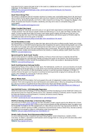 Innovation Fund, to support the best minds in the world in a collaborative search for solutions to global health
challenges. For the Request for Proposals:
Website: http://www.grandchallenges.ca/wp-content/uploads/2011/05/Request_for_Proposals-
Saving_Brains_EN.pdf
Zayad Future Energy Prize
The world is in desperate need of innovative solutions to create a new, sustainable energy future. No one knows
who or where the next great energy solution will come from. Solutions and technologies that could change the
world are being developed globally, and the $2.2 million Zayed Future Energy Prize, managed by Masdar in Abu
Dhabi, recognizes and rewards innovation, leadership, and long-term vision in renewable energy and
sustainability.
Website: www.zayedfutureenergyprize.com/
Philips Liveable Cities Award
Philips is looking for individuals and community or non-government organizations and businesses with ideas for
“simple solutions” that will improve people’s health and well-being in a city to enter the Philips Liveable Cities
Award. To help translate these ideas into reality, three Award grants totalling €125,000 are on the line. One
overall winning idea from any of the three categories outlined below will receive a grant of €75,000, while the
two additional ideas will receive grants of €25,000.
Website: http://www.because.philips.com/livable-cities-award/about-the-award
Piramal Foundation in India
Has established a US $25,000 prize for ideas that help advance full access to effective public health care in India.
The Piramal Prize is a $25,000 Social Entrepreneurship Competition focused on democratizing health care in India
that seeks to encourage and support bold entrepreneurial ideas which can profoundly impact access to higher
standards of health for India’s rural and marginalized urban communities. The award recognizes high-impact,
scalable business models and innovative solutions that directly or indirectly address India’s health-care crisis.
Website: www.piramalprize.org
Special Award for South-South Transfer
The aim of the award is to identify, provide visibility, and honour those who have successfully shared their
projects and approaches internationally, thereby increasing the impact of the initiative. The winning practice
receives US $15,000 to further transfer the awarded practice to other communities in developing countries.
Website: www.southsouthexpo.org
South-South Experience Exchange Facility
Supported by Mexico, China, India, Denmark, Spain, The Netherlands, and the U.K. and now Colombia, the South-
South Experience Exchange Facility is a multi-donor trust fund that promotes the idea that developing countries
can learn from the successes of other developing countries in overcoming similar challenges. In the past 12
months, the trust has given out 35 grants to countries for learning activities ranging from working with at risk
youth in the Caribbean to outsourcing IT services in Africa.
Website: www.southsouthcases.info
African Writers Fund
Together with the Ford Foundation, the Fund supports the work of independent creative writers living on the
continent. The Fund recognizes the vital role that poets and novelists play in Africa by anticipating and reflecting
the cultural, economic and political forces that continuously shape and reshape societies.
Website: http://www.trustafrica.org/index.php?option=com_content&task=view&id=91&Itemid=90&lang=fr
Joint NAM S&T Centre - ICCS Fellowship Programme
Centre for Science and Technology of the Non-Aligned and Other Developing Countries (NAM S&T Centre) and
International Center for Chemical Sciences (ICCS), (H.E.J. Research Institute of Chemistry and Dr. Panjwani Centre
for Molecular Medicine and Drug Research), University of Karachi, Karachi, Pakistan
Click here for more information
or contact: namstct@vsnl.com, namstct@bol.net.in, apknam@gmail.com
PhD Plant Breeding Scholarships at the University of Ghana
The University of Ghana (www.ug.edu.gh) has been awarded a project support grant by the Alliance for a Green
Revolution (www.agra-alliance.org) in Africa (a joint venture between the Bill and Melinda Gates Foundation and
the Rockefeller Foundation, for the establishment of a West African Centre for Crop Improvement (WACCI). This
is available to scientists working at NARIs, universities and international centres in West Africa. Women scientists
are especially encouraged to apply for a fellowship under this programme.
Website: www.acci.org.za/Default.asp?nav=Home&idno=10
Genesis: India’s Premier Social Entrepreneurship Competition
Is a social entrepreneurship competition aiming to bring together social entrepreneurs, students, NGOs,
innovators, incubators, corporations and financiers and encourage them to come up with innovative ideas which
are socially relevant and feasible.
Website: http://genesis.iitm.ac.in/
Jobs and Careers
 