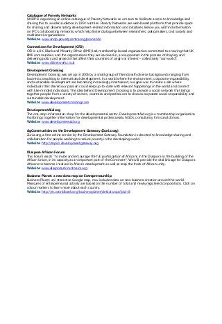 Catalogue of Poverty Networks
UNDP is organizing an online catalogue of Poverty Networks as a means to facilitate access to knowledge and
sharing this to a wider audience in 189 countries. Poverty Networks are web-based platforms that provide space
for sharing and disseminating development-related information and initiatives. Below you will find information
on IPC’s collaborating networks, which help foster dialogue between researchers, policymakers, civil society and
multilateral organizations.
Website: www.undp-povertycentre.org/povnet.do
Connections for Development (CfD)
CfD is a UK, Black and Minority Ethnic (BME) led, membership based organization committed to ensuring that UK
BME communities, and the organizations they are involved in, are supported in the process of shaping and
delivering policy and projects that affect their countries of origin or interest – collectively ''our world”.
Website: www.cfdnetwork.co.uk
Development Crossing
Development Crossing was set up in 2006 by a small group of friends with diverse backgrounds ranging from
business consulting to international development. In a world where the environment, corporate responsibility,
and sustainable development are becoming increasingly intertwined, our goal was to create a site where
individuals that shared our passion could keep up-to-date with relevant happenings in the world and connect
with like-minded individuals. The idea behind Development Crossing is to provide a social network that brings
together people from a variety of sectors, countries and professions to discuss corporate social responsibility and
sustainable development.
Website: www.developmentcrossing.com
DevelopmentAid.org
The one-stop-information-shop for the developmental sector, DevelopmentAid.org is a membership organization
that brings together information for developmental professionals, NGOs, consultancy firms and donors.
Website: www.developmentaid.org
dgCommunities on the Development Gateway (Zunia.org)
Zunia.org, a free online service by the Development Gateway Foundation is devoted to knowledge-sharing and
collaboration for people working to reduce poverty in the developing world.
Website: http://topics.developmentgateway.org
Diaspora African Forum
This Forum exists ''to invite and encourage the full participation of Africans in the Diaspora in the building of the
African Union, in its capacity as an important part of the Continent''. We will provide the vital linkage for Diaspora
Africans to become involved in Africa's development as well as reap the fruits of African unity.
Website: www.diasporaafricanforum.org
Business Planet: a new data map on Entrepreneurship
Business Planet, an interactive Google map, now includes data on new business creation around the world.
Measures of entrepreneurial activity are based on the number of total and newly registered corporations. Click on
colour markers to learn more about each country.
Website: http://rru.worldbank.org/businessplanet/default.aspx?pid=8
 