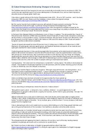 2) Cuban Entrepreneurs Embracing Changes to Economy
The Caribbean island of Cuba has gone its own way economically and socially since its revolution in 1959. The
country has seen significant gains in its human development in the decades since, and can boast impressive
education levels and good public health care.
Cuba enjoys a good ranking on the Human Development Index (HDI) - 59 out of 187 countries - and it has been
rising since 1980. For Latin America and the Caribbean, Cuba is above the regional average
(http://hdrstats.undp.org/en/countries/profiles/CUB.html).
But the country has also had a turbulent economy with periods of severe economic contraction. This has
increased poverty levels and hunger, in particular during the Special Period beginning in 1990
(http://www.historyofcuba.com/history/havana/lperez2.htm) when the significant subsidies enjoyed by the
country from the Soviet Union were pulled and the country saw a steep drop in its ability to import fuel and other
goods. Cuba is still trying to repair the economic damage.
In the book Cuba: Between Reform and Revolution, Louis A. Perez, Jr. explains: "The old socialist bloc Council of
Mutual Economic Assistance (CMEA) had accounted for almost 85 percent of Cuban trade, transactions conducted
almost entirely in nonconvertible currency. Commercial relations with the former Soviet Union declined by more
than 90 percent, from $8.7 billion in 1989 to $4.5 billion in 1991 and $750 million in 1993. Trade with eastern
European countries ended almost completely.
"Soviet oil imports decreased by almost 90 percent, from 13 million tons in 1989 to 1.8 million tons in 1992.
Shipments of capital grade consumer goods, grains, and foodstuff declined and imports of raw materials and
spare parts essential for Cuban industry ceased altogether."
Conducting private business in Cuba was discouraged after the revolution as the state became the dominant
arbiter of all economic transactions. Since the fall of the Soviet Union, Cuba has experimented at various times
with moving to a mixed economy, only to pull back and return to the old ways. But now things are changing
significantly after economic reforms that have accelerated since Cuban President Raul Castro took over from his
brother Fidel in 2008.The reforms began in 2008 with the liberalizing of access to mobile phones, and accelerated
between 2010 and 2013, when the number of people working in small businesses tripled.
Cuentapropistas - the Cuban term for entrepreneurs, named after "cuenta propria," the ability to do business for
oneself - have flocked to be officially registered as small businesses, with the number shooting up from 143,000
in 2010, to 429,000 by June 2013 (Report on Business).
Gustavo Kouri told the Report on Business magazine, "Although I enjoyed the work I was doing before - at an
information centre in specialized health sciences - it wasn't possible to earn enough to support my family.
"And then the state opened more opportunities to develop private businesses, for cuenta propia."
He now owns the Rio Mar restaurant (https://www.facebook.com/restauranteriomar).
Artists and athletes have also been attracted to the opportunities that have opened up.
One is former volleyball Olympic gold medalist Mireya Luis (http://en.wikipedia.org/wiki/Mireya_Luis), who now
owns Las Tres Medallas (http://www.alamesacuba.com/en/la-habana/restaurant/las-tres-medallas/), a pizza-and-
pasta restaurant.
For Luis, becoming an entrepreneur means the chance to "realize a dream."
"Being able to open a place - a restaurant, a bar, a cafeteria, whatever - is a good opportunity for self-
development, for people to demonstrate a capacity for business, and for them to grow personally," she said. "It's
something incredible."
Gilberto Valladares owns a hair salon in Old Havana, Arte Corte Studio, and has been able to employ others.
"Initially, it was a dream of dignifying and recovering a certain degree of respect for the trade of hairdresser and
barber," he told the Report on Business. "As my business grew, so did the dream." He now employs a half dozen
people from the neighborhood.
Cuba is attempting to reform and modernize its economy while holding on to the things people hold dear and
see as the good achievements of the revolution: free healthcare, education and other public services.
Gregory Biniowsky is a Canadian-trained lawyer and political scientist who has spent more than 15 years living
and working in Cuba and works for Havanada Consulting, a firm that focuses on sustainable development
projects and social enterprise initiatives. "The irony is those that will save the Revolution are the emerging small-
and medium-sized private businesses," he said. "And those that could destroy it are those elements in the
bureaucracy that resist those changes."
The entrepreneurial spirt gripping the island is infectious. At one time, much of the only reading material
available in bookshops were works with a communist or socialist theme.
But Cubans now have an alternative: an English-language bookshop called Cuba Libro
(https://www.facebook.com/cubalibroHAV). It is filing an urgent gap in the marketplace for English-language
books and foreign works in general.
 