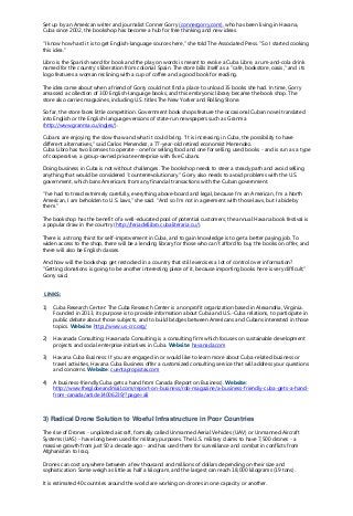 Set up by an American writer and journalist Conner Gorry (connergorry.com), who has been living in Havana,
Cuba since 2002, the bookshop has become a hub for free thinking and new ideas.
"I know how hard it is to get English-language sources here," she told The Associated Press. "So I started cooking
this idea."
Libro is the Spanish word for book and the play on words is meant to evoke a Cuba Libre, a rum-and-cola drink
named for the country's liberation from colonial Spain. The store bills itself as a "cafe, bookstore, oasis," and its
logo features a woman reclining with a cup of coffee and a good book for reading.
The idea came about when a friend of Gorry could not find a place to unload 35 books she had. In time, Gorry
amassed a collection of 300 English-language books, and this embryonic library became the book shop. The
store also carries magazines, including U.S. titles The New Yorker and Rolling Stone.
So far, the store faces little competition. Government book shops feature the occasional Cuban novel translated
into English or the English-language versions of state-run newspapers such as Granma
(http://www.granma.cu/ingles/).
Cubans are enjoying the slow thaw and what it could bring. "It is increasing in Cuba, the possibility to have
different alternatives," said Carlos Menendez, a 77-year-old retired economist Menendez.
Cuba Libro has two licenses to operate - one for selling food and one for selling used books - and is run as a type
of cooperative, a group-owned private enterprise with five Cubans.
Doing business in Cuba is not without challenges. The bookshop needs to steer a steady path and avoid selling
anything that would be considered "counterrevolutionary." Gorry also needs to avoid problems with the U.S.
government, which bans Americans from any financial transactions with the Cuban government.
"I've had to tread extremely carefully, everything above-board and legal, because I'm an American, I'm a North
American, I am beholden to U.S. laws," she said. "And so I'm not in agreement with those laws, but I abide by
them."
The bookshop has the benefit of a well-educated pool of potential customers; the annual Havana book festival is
a popular draw in the country (http://feriadellibro.cubaliteraria.cu/).
There is a strong thirst for self-improvement in Cuba, and to gain knowledge is to get a better paying job. To
widen access to the shop, there will be a lending library for those who can't afford to buy the books on offer, and
there will also be English classes.
And how will the bookshop get restocked in a country that still exercises a lot of control over information?
"Getting donations is going to be another interesting piece of it, because importing books here is very difficult,"
Gorry said.
LINKS:
1) Cuba Research Center: The Cuba Research Center is a nonprofit organization based in Alexandria, Virginia.
Founded in 2013, its purpose is to provide information about Cuba and U.S.-Cuba relations, to participate in
public debate about those subjects, and to build bridges between Americans and Cubans interested in those
topics. Website: http://www.us-crc.org/
2) Havanada Consulting: Havanada Consulting is a consulting firm which focuses on sustainable development
projects and social enterprise initiatives in Cuba. Website: havanada.com
3) Havana Cuba Business: If you are engaged in or would like to learn more about Cuba-related business or
travel activities, Havana Cuba Business offer a customized consulting service that will address your questions
and concerns. Website: cuentapropistas.com
4) A business-friendly Cuba gets a hand from Canada (Report on Business). Website:
http://www.theglobeandmail.com/report-on-business/rob-magazine/a-business-friendly-cuba-gets-a-hand-
from-canada/article14006239/?page=all
3) Radical Drone Solution to Woeful Infrastructure in Poor Countries
The rise of Drones - unpiloted aircraft, formally called Unmanned Aerial Vehicles (UAV) or Unmanned Aircraft
Systems (UAS) - have long been used for military purposes. The U.S. military claims to have 7,500 drones - a
massive growth from just 50 a decade ago - and has used them for surveillance and combat in conflicts from
Afghanistan to Iraq.
Drones can cost anywhere between a few thousand and millions of dollars depending on their size and
sophistication. Some weigh as little as half a kilogram, and the largest can reach 18,000 kilograms (19 tons).
It is estimated 40 countries around the world are working on drones in one capacity or another.
 
