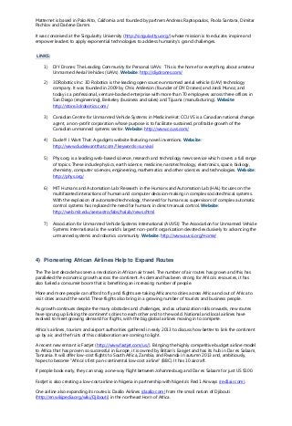 Matternet is based in Palo Alto, California and founded by partners Andreas Raptopoulos, Paola Santana, Dimitar
Pachlov and Darlene Damm.
It was conceived at the Singularity University (http://singularityu.org/) whose mission is to educate, inspire and
empower leaders to apply exponential technologies to address humanity's grand challenges.
LINKS:
1) DIY Drones: The Leading Community for Personal UAVs: This is the home for everything about amateur
Unmanned Aerial Vehicles (UAVs). Website: http://diydrones.com/
2) 3DRobotics Inc: 3D Robotics is the leading open source unmanned aerial vehicle (UAV) technology
company. It was founded in 2009 by Chris Anderson (founder of DIY Drones) and Jordi Munoz, and
today is a professional, venture-backed enterprise with more than 70 employees across three offices in
San Diego (engineering), Berkeley (business and sales) and Tijuana (manufacturing). Website:
http://store.3drobotics.com/
3) Canadian Centre for Unmanned Vehicle Systems in Medicine Hat: CCUVS is a Canadian national change
agent, a non-profit corporation whose purpose is to facilitate sustained, profitable growth of the
Canadian unmanned systems sector. Website: http://www.ccuvs.com/
4) Dude!!! I Want That: A gadgets website featuring novel inventions. Website:
http://www.dudeiwantthat.com/?keywords=survival
5) Phys.org is a leading web-based science, research and technology news service which covers a full range
of topics. These include physics, earth science, medicine, nanotechnology, electronics, space, biology,
chemistry, computer sciences, engineering, mathematics and other sciences and technologies. Website:
http://phys.org/
6) MIT Humans and Automation Lab: Research in the Humans and Automation Lab (HAL) focuses on the
multifaceted interactions of human and computer decision-making in complex sociotechnical systems.
With the explosion of automated technology, the need for humans as supervisors of complex automatic
control systems has replaced the need for humans in direct manual control. Website:
http://web.mit.edu/aeroastro/labs/halab/news.shtml
7) Association for Unmanned Vehicle Systems International (AUVSI): The Association for Unmanned Vehicle
Systems International is the world's largest non-profit organization devoted exclusively to advancing the
unmanned systems and robotics community. Website: http://www.auvsi.org/Home/
4) Pioneering African Airlines Help to Expand Routes
The The last decade has seen a revolution in African air travel. The number of air routes has grown and this has
paralleled the economic growth across the continent. As demand has been strong for Africa’s resources, it has
also fueled a consumer boom that is benefiting an increasing number of people.
More and more people can afford to fly and flights are taking Africans to cities across Africa and out of Africa to
visit cities around the world. These flights also bring in a growing number of tourists and business people.
As growth continues despite the many obstacles and challenges, and as urbanization rolls onwards, new routes
have sprung up linking the continent's cities to each other and to the world. National and local airlines have
evolved to meet growing demand for flights, with the big global airlines moving in to compete.
Africa's airlines, tourism and airport authorities gathered in early 2013 to discuss how better to link the continent
up by air, and the fruits of this collaboration are coming to light.
A recent new entrant is Fastjet (http://www.fastjet.com/us/). Bringing the highly competitive budget airline model
to Africa that has proven so successful in Europe, it is owned by Britain's Easyjet and has its hub in Dar es Salaam,
Tanzania. It will offer low-cost flights to South Africa, Zambia, and Rwanda in autumn 2013 and, ambitiously,
hopes to become "Africa's first pan-continental low-cost airline" (BBC). It has 10 aircraft.
If people book early, they can snag a one-way flight between Johannesburg and Dar es Salaam for just US $100.
Fastjet is also creating a low-cost airline in Nigeria in partnership with Nigeria's Red 1 Airways (red1air.com).
One airline also expanding its routes is Daallo Airlines (daallo.com) from the small nation of Djibouti
(http://en.wikipedia.org/wiki/Djibouti) in the northeast Horn of Africa.
 