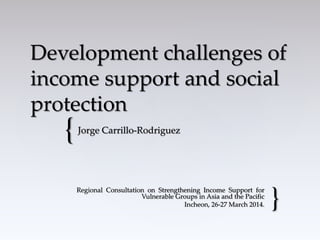{
Development challenges of
income support and social
protection
Jorge Carrillo-Rodriguez
Regional Consultation on Strengthening Income Support for
Vulnerable Groups in Asia and the Pacific
Incheon, 26-27 March 2014. }
 