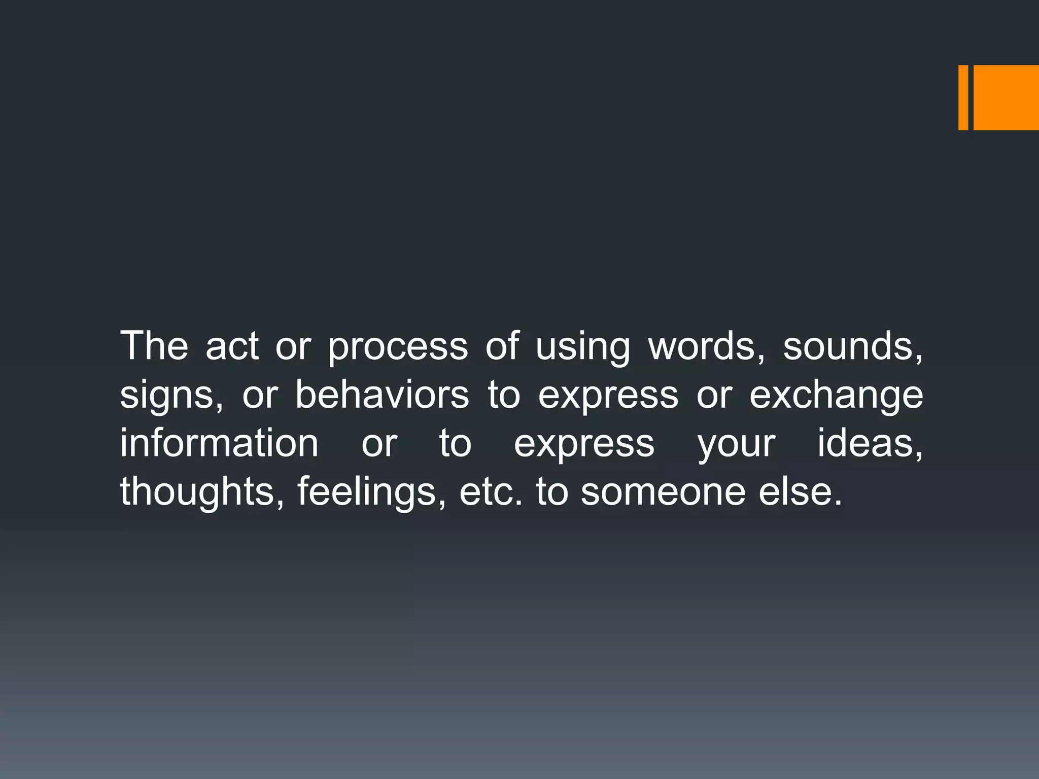 The act or process of using words, sounds,
signs, or behaviors to express or exchange
information or to express your ideas,
thoughts, feelings, etc. to someone else.