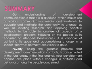 Our understanding of development
communication is that it is a discipline, which makes use
of various communication media and materials to
educate and motivate the community to change, as
well as initiating research and applying scientific
methods to be able to analyze all aspects of a
development problem. Focusing on the people as its
end-user or intended beneficiaries, it is capable of
achieving its goals and accomplishing change in a
shorter time what normally takes years to do so.
Poverty, being the greatest problem that
development communication combats, is concentrated
in the rural areas. In the final analysis, rural development
cannot take place without changes in attitudes and
behavior among the people concerned.
 