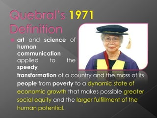  art and science of
human
communication
applied to the
speedy
transformation of a country and the mass of its
people from poverty to a dynamic state of
economic growth that makes possible greater
social equity and the larger fulfillment of the
human potential.
 