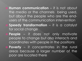  Human communication – it is not about
the media or the channels being used,
but about the people who are the end-
users of the communication intervention
 Speedy transformation – it is a catalyst
for social change
 People – it does not only motivate
people to change but also interacts and
coordinates with people in the positions
 Poverty – it concentrates in the rural
areas because a larger number of the
poor are located there
 