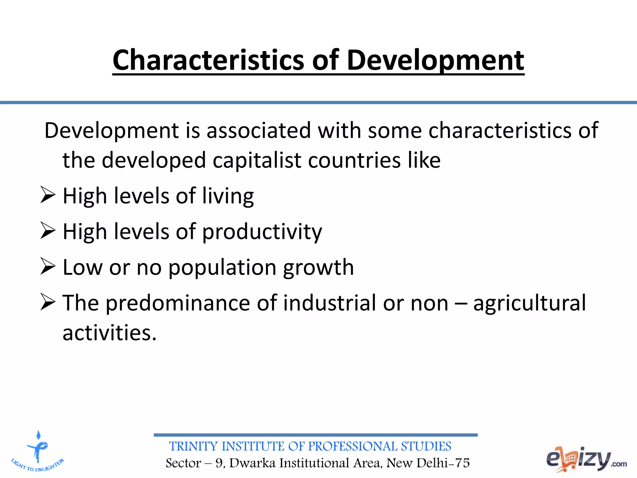 TRINITY INSTITUTE OF PROFESSIONAL STUDIES
Sector – 9, Dwarka Institutional Area, New Delhi-75
Characteristics of Development
Development is associated with some characteristics of
the developed capitalist countries like
 High levels of living
 High levels of productivity
 Low or no population growth
 The predominance of industrial or non – agricultural
activities.
 