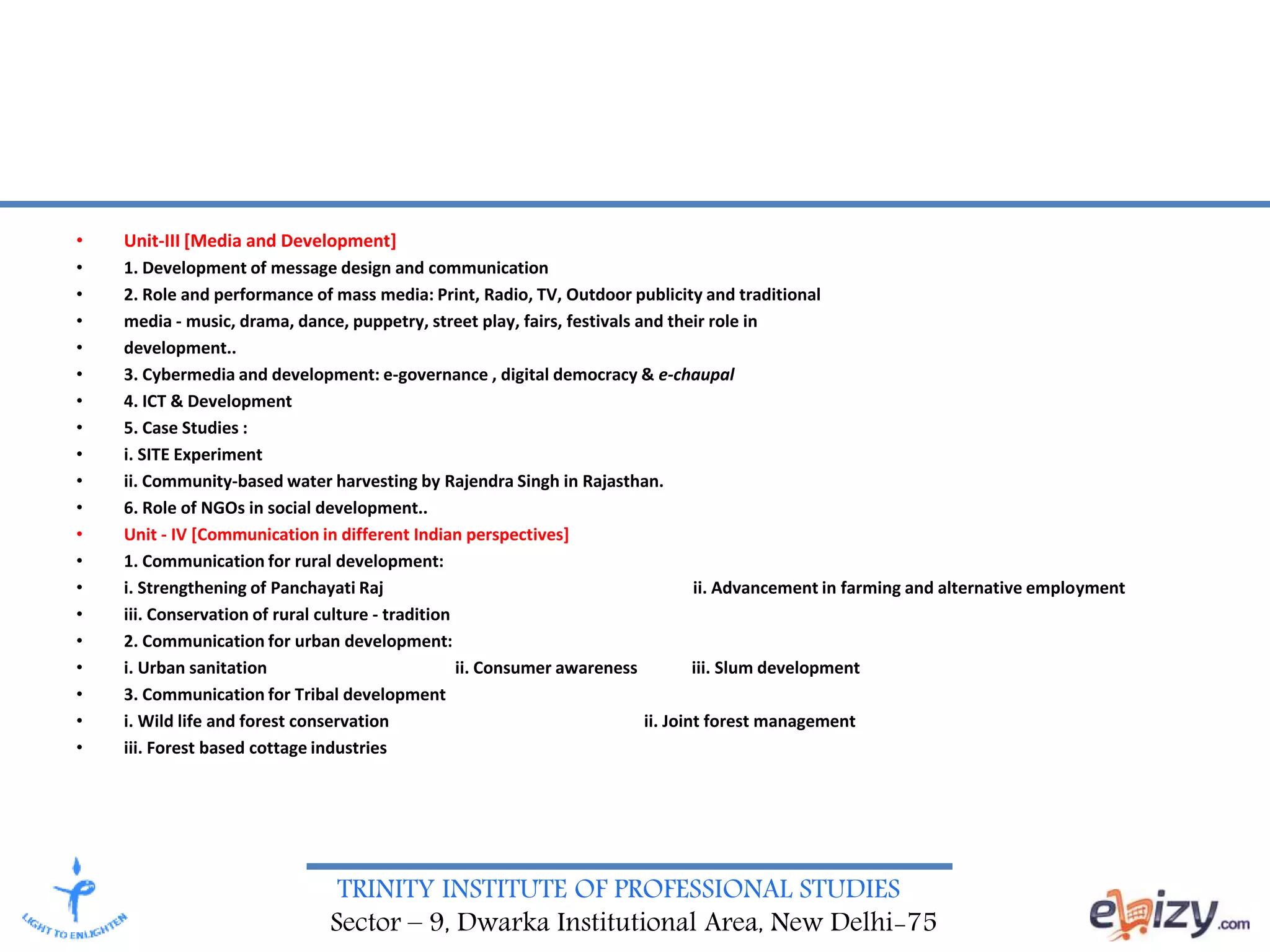 TRINITY INSTITUTE OF PROFESSIONAL STUDIES
Sector – 9, Dwarka Institutional Area, New Delhi-75
• Unit-III [Media and Development]
• 1. Development of message design and communication
• 2. Role and performance of mass media: Print, Radio, TV, Outdoor publicity and traditional
• media - music, drama, dance, puppetry, street play, fairs, festivals and their role in
• development..
• 3. Cybermedia and development: e-governance , digital democracy & e-chaupal
• 4. ICT & Development
• 5. Case Studies :
• i. SITE Experiment
• ii. Community-based water harvesting by Rajendra Singh in Rajasthan.
• 6. Role of NGOs in social development..
• Unit - IV [Communication in different Indian perspectives]
• 1. Communication for rural development:
• i. Strengthening of Panchayati Raj ii. Advancement in farming and alternative employment
• iii. Conservation of rural culture - tradition
• 2. Communication for urban development:
• i. Urban sanitation ii. Consumer awareness iii. Slum development
• 3. Communication for Tribal development
• i. Wild life and forest conservation ii. Joint forest management
• iii. Forest based cottage industries
 
