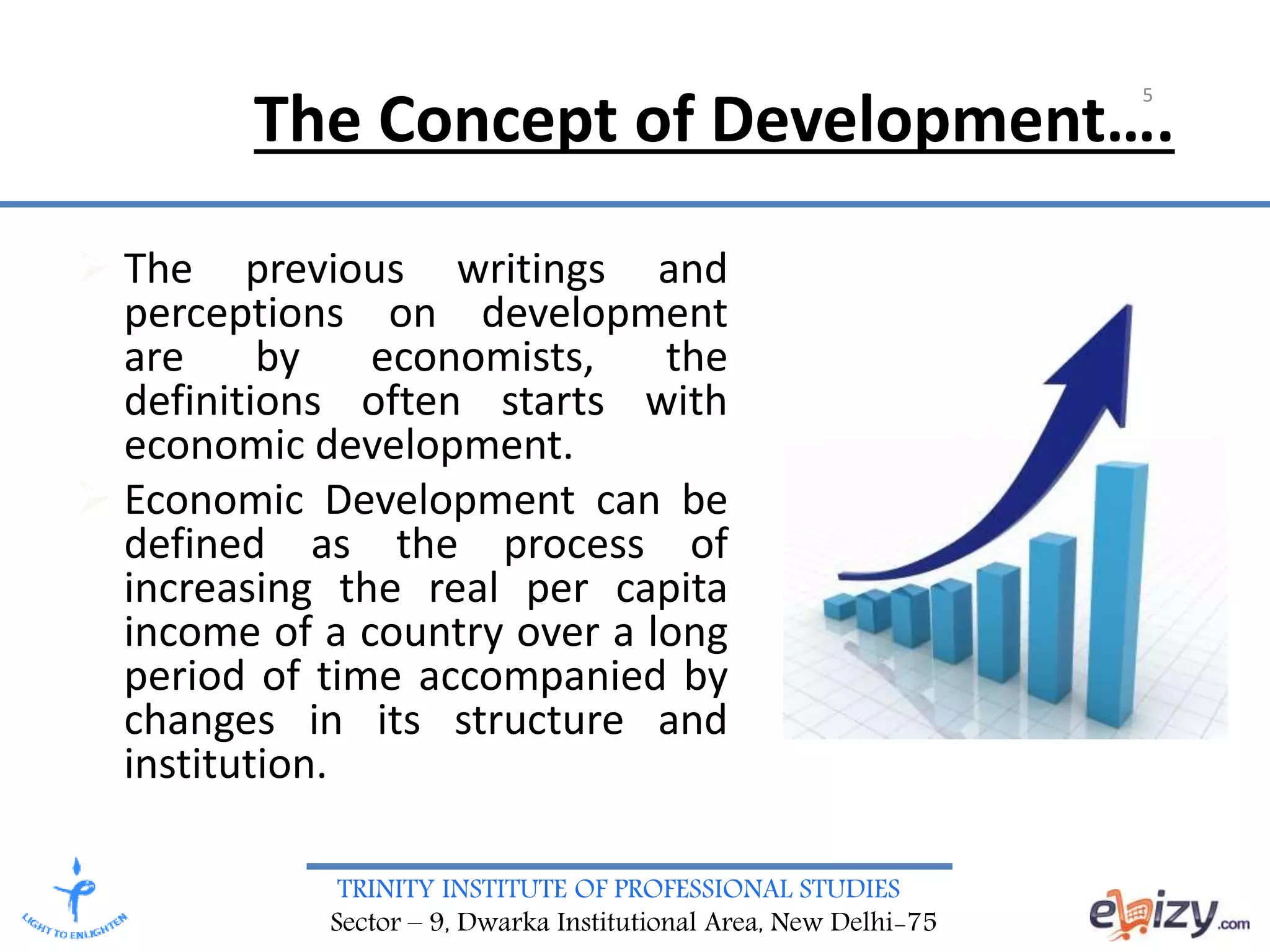 TRINITY INSTITUTE OF PROFESSIONAL STUDIES
Sector – 9, Dwarka Institutional Area, New Delhi-75
The Concept of Development….
 The previous writings and
perceptions on development
are by economists, the
definitions often starts with
economic development.
 Economic Development can be
defined as the process of
increasing the real per capita
income of a country over a long
period of time accompanied by
changes in its structure and
institution.
5
 