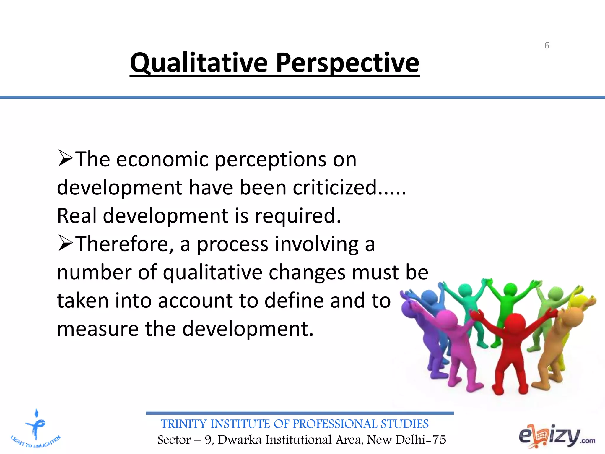 TRINITY INSTITUTE OF PROFESSIONAL STUDIES
Sector – 9, Dwarka Institutional Area, New Delhi-75
6
The economic perceptions on
development have been criticized.....
Real development is required.
Therefore, a process involving a
number of qualitative changes must be
taken into account to define and to
measure the development.
Qualitative Perspective
 