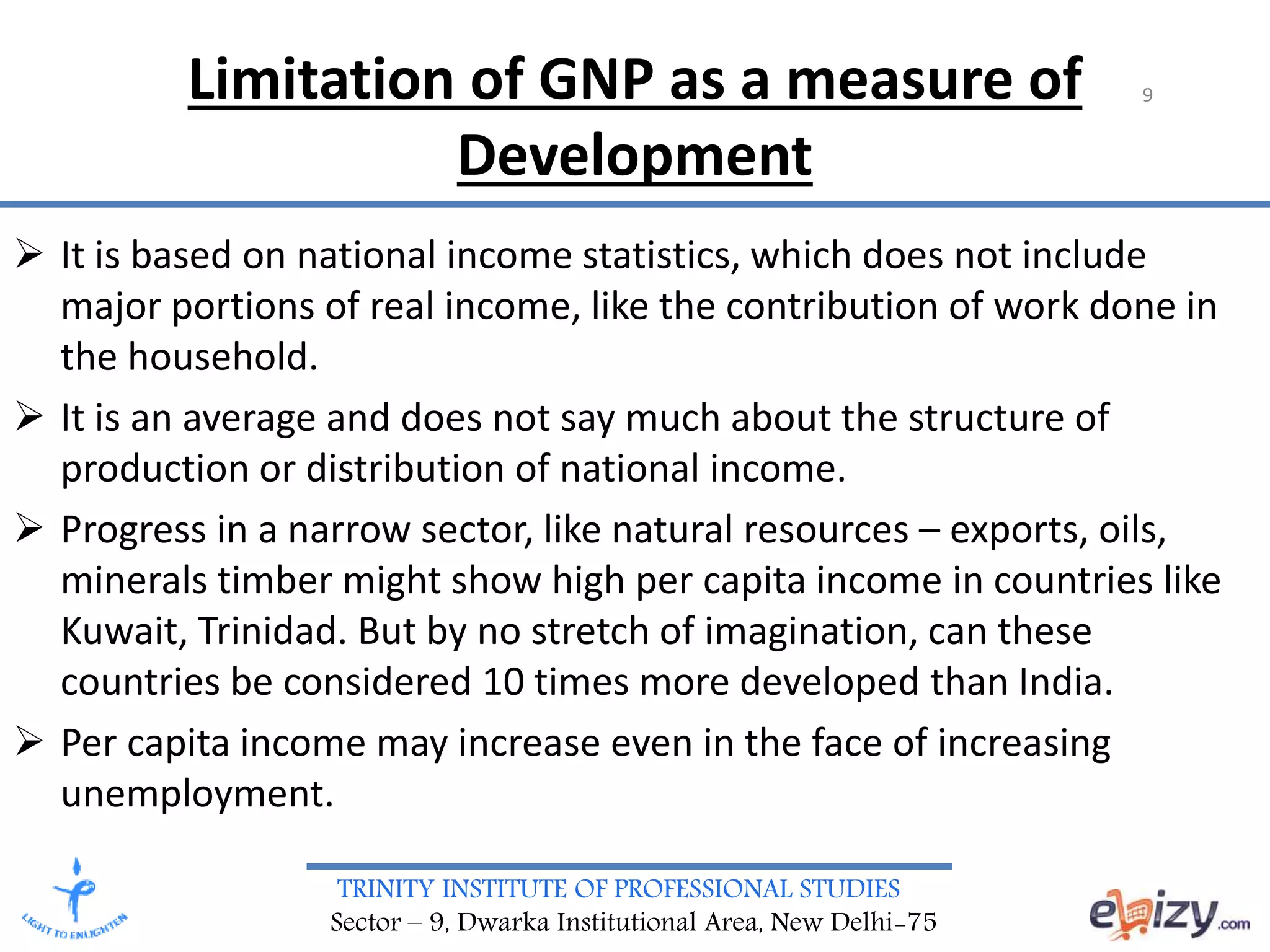 TRINITY INSTITUTE OF PROFESSIONAL STUDIES
Sector – 9, Dwarka Institutional Area, New Delhi-75
Limitation of GNP as a measure of
Development
 It is based on national income statistics, which does not include
major portions of real income, like the contribution of work done in
the household.
 It is an average and does not say much about the structure of
production or distribution of national income.
 Progress in a narrow sector, like natural resources – exports, oils,
minerals timber might show high per capita income in countries like
Kuwait, Trinidad. But by no stretch of imagination, can these
countries be considered 10 times more developed than India.
 Per capita income may increase even in the face of increasing
unemployment.
9
 