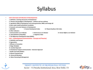 TRINITY INSTITUTE OF PROFESSIONAL STUDIES
Sector – 9, Dwarka Institutional Area, New Delhi-75
Syllabus
• Unit-I [Concept and Indicators of Development]
• 1. Definition, meaning and process of development
• 2. Theories and paradigms of development – unilinear and non-unilinear
• 3. Ingredients (5Ms) of development and money generation, MNCs and foreign aid
• 4. Basic needs model by Bariloche Foundation
• 5. Economic and social indicators of development:
• i. GDP/GNP ii. Human Development Index iii. Physical Quality of Life Index
• 6. Other indicators:
• i. Communication as an indicator ii. Democracy as an indicator iii. Human Rights as an indicator
• iv. Social Relations [inequality] v. Happiness Index
• 7. The Millennium Development Goals (MDGs)
• Unit – II [Development Communication - Concept and Theories]
• 1. Definition and Concept
• 2. Approaches:
• i. Diffusion of Innovation
• ii. Magic Multiplier
• iii. Localised Approach
• 3. Development Support Communication - Extension Approach
• i. Health and Family Welfare
• ii. Women Empowerment
• iii. Literacy & Education
• iv. Water Harvesting & Management
 